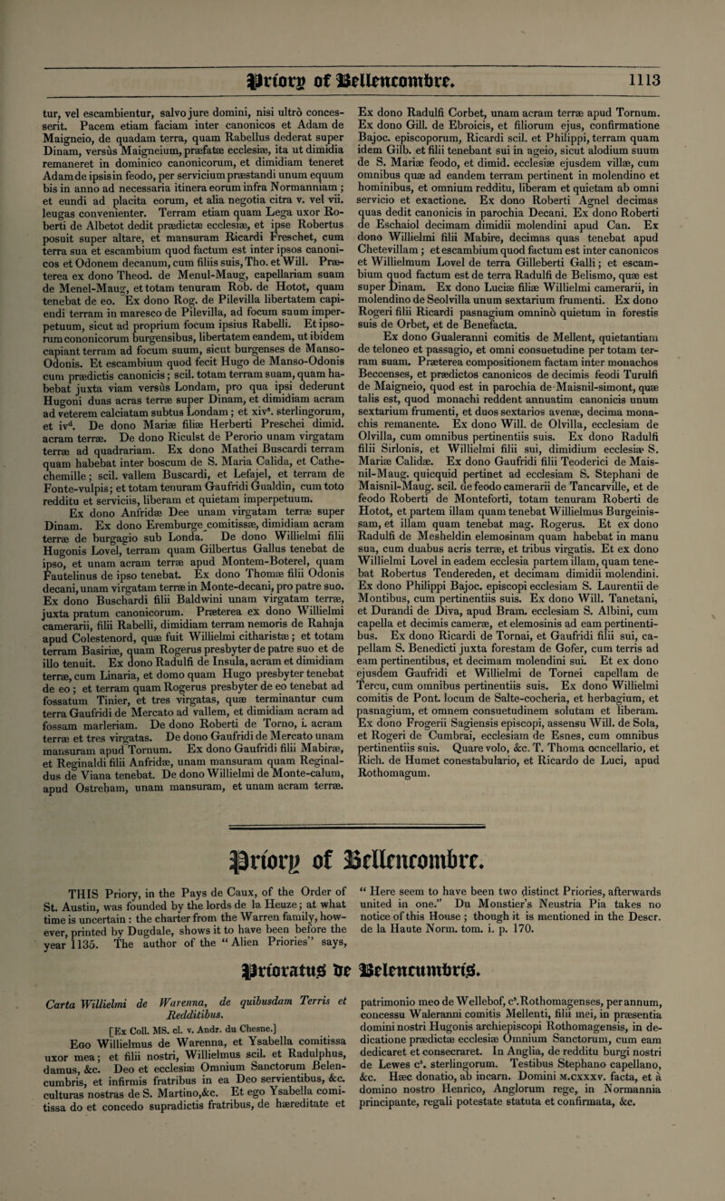 tur, vel escambientur, salvo jure domini, nisi ultrd conces- serit. Pacem etiam faciam inter canonicos et Adam de Maigneio, de quadam terra, quam Rabellus dederat super Dinam, versus Maigneium, praefatae ecclesiae, ita ut dimidia remaneret in dominico canonicorum, et dimidiam teneret Adamde ipsisin feodo, per servicium praestandi unum equum bis in anno ad necessaria itinera eorum infra Normanniam ; et eundi ad placita eorum, et alia negotia citra v. vel vii. leugas convenienter. Terram etiam quam Lega uxor Ro- berti de Albetot dedit praedictae ecclesiae, et ipse Robertus posuit super altare, et mansuram Ricardi Freschet, cum terra sua et escambium quod factum est inter ipsos canoni¬ cos et Odonem decanum, cum filiis suis, Tho. et Will. Prae- terea ex dono Theod. de Menul-Maug, capellariam suam de Menel-Maug, et totam tenuram Rob. de Hotot, quam tenebat de eo. Ex dono Rog. de Pilevilla libertatem capi- endi terram in maresco de Pilevilla, ad focum saum imper- petuum, sicut ad proprium focum ipsius Rabelli. Et ipso- rum cononicorum burgensibus, libertatem eandem, ut ibidem capiant terram ad focum suum, sicut burgenses de Manso- Odonis. Et escambium quod fecit Hugo de Manso-Odonis cum praedictis canonicis; scil. totam terram suam, quam ha- bebat juxta viam versus Londam, pro qua ipsi dederunt Hugoni duas acras terrae super Dinam, et dimidiam acram ad veterem calciatam subtus Londam; et xiv5. sterlingorum, et ivd. De dono Mariae filiae Herberti Preschei dimid. acram terrae. De dono Riculst de Perorio unam virgatam terrae ad quadrariam. Ex dono Mathei Buscardi terram quam habebat inter boscum de S. Maria Calida, et Cathe- chemille; scil. vallem Buscardi, et Lefajel, et terram de Fonte-vulpis; et totam tenuram Gaufridi Gualdin, cum toto redditu et serviciis, liberam et quietam imperpetuum. Ex dono Anfridae Dee unam virgatam terrae super Dinam. Ex dono Eremburgecomitissae, dimidiam acram terrae de burgagio sub Londa. De dono Willielmi filii Hugonis Lovel, terram quam Gilbertus Gallus tenebat de ipso, et unam acram terrae apud Montem-Boterel, quam Fautelinus de ipso tenebat. Ex dono Thomae filii Odonis decani, unam virgatam terrae in Monte-decani, pro patre suo. Ex dono Buschardi filii Baldwini unam virgatam terrae, juxta pratum canonicorum. Praeterea ex dono W illielmi camerarii, filii Rabelli, dimidiam terram nemoris de Rahaja apud Colestenord, quae fuit Willielmi citharistae; et totam terram Basiriae, quam Rogerus presbyter de patre suo et de illo tenuit. Ex dono Radulfi de Insula, acram et dimidiam terrae, cum Linaria, et domo quam Hugo presbyter tenebat de eo ; et terram quam Rogerus presbyter de eo tenebat ad fossatum Tinier, et tres virgatas, quae terminantur cum terra Gaufridi de Mercato ad vallem, et dimidiam acram ad fossam marleriam. De dono Roberti de Torno, i. acram terrae et tres virgatas. De dono Gaufridi de Mercato unam mansuram apud Tornum. Ex dono Gaufridi filii Mabirae, et Reginaldi filii Anfridae, unam mansuram quam Reginal¬ ds de Viana tenebat. De dono Willielmi de Monte-calum, apud Ostreham, unam mansuram, et unam acram terrae. Ex dono Radulfi Corbet, unam acram terrae apud Tornum. Ex dono Gill, de Ebroicis, et filiorum ejus, confirmatione Bajoc. episcoporum, Ricardi scil. et Philippi, terram quam idem Gilb. et filii tenebant sui in ageio, sicut alodium suum de S. Mariae feodo, et dimid. ecclesiae ejusdem villae, cum omnibus quae ad eandem terram pertinent in molendino et hominibus, et omnium redditu, liberam et quietam ab omni servicio et exactione. Ex dono Roberti Agnel decimas quas dedit canonicis in parochia Decani. Ex dono Roberti de Eschaiol decimam dimidii molendini apud Can. Ex dono Willielmi filii Mabire, decimas quas tenebat apud Chetevillam ; et escambium quod factum est inter canonicos et Willielmum Lovel de terra Gilleberti Galli; et escam¬ bium quod factum est de terra Radulfi de Belismo, quae est super Dinam. Ex dono Lucias filiae Willielmi camerarii, in molendino de Seolvilla unum sextarium frumenti. Ex dono Rogeri filii Ricardi pasnagium omnino quietum in forestis suis de Orbet, et de Benefacta. Ex dono Gualeranni comitis de Mellent, quietantiam de teloneo et passagio, et omni consuetudine per totam ter¬ ram suam. Praeterea compositionem factam inter monachos Beccenses, et praedictos canonicos de decimis feodi Turulfi de Maigneio, quod est in parochia de Maisnil-simont, quae tabs est, quod monachi reddent annuatim canonicis unum sextarium frumenti, et duos sextarios avenae, decima mona- chis remanente. Ex dono Will, de Olvilla, ecclesiam de Olvilla, cum omnibus pertinentiis suis. Ex dono Radulfi filii Sirlonis, et Willielmi filii sui, dimidium ecclesiae S. Mariae Calidae. Ex dono Gaufridi filii Teoderici de Mais- nil-Maug. quicquid pertinet ad ecclesiam S. Stephani de Maisnil-Maug. scil. de feodo camerarii de Tancarville, et de feodo Roberti de Monteforti, totam tenuram Roberti de Hotot, et partem illam quam tenebat Willielmus Burgeinis- sam, et illam quam tenebat mag. Rogerus. Et ex dono Radulfi de Mesheldin elemosinam quam habebat in manu sua, cum duabus acris terrae, et tribus virgatis. Et ex dono Willielmi Lovel ineadem ecclesia partem illam, quam tene¬ bat Robertus Tendereden, et decimam dimidii molendini. Ex dono Philippi Bajoc. episcopi ecclesiam S. Laurentii de Montibus, cum pertinentiis suis. Ex dono Will. Tanetani, et Durandi de Diva, apud Bram. ecclesiam S. Albini, cum capella et decimis camerae, et elemosinis ad earn pertinenti- bus. Ex dono Ricardi de Tornai, et Gaufridi filii sui, ca- pellam S. Benedicti juxta forestam de Gofer, cum terris ad earn pertinentibus, et decimam molendini sui. Et ex dono ejusdem Gaufridi et Willielmi de Tornei capellam de Tercu, cum omnibus pertinentiis suis. Ex dono Willielmi comitis de Pont, locum de Salte-cocheria, et herbagium, et pasnagium, et omnem consuetudinem solutam et liberam. Ex dono Frogerii Sagiensis episcopi, assensu Will, de Sola, et Rogeri de Cumbrai, ecclesiam de Esnes, cum omnibus pertinentiis suis. Quarevolo, &c. T. Thoma ocncellario, et Rich, de Humet conestabulario, et Ricardo de Luci, apud Rothomagum. •priory of Brilairontbrr. THIS Priory, in the Pays de Caux, of the Order of St. Austin, was founded by the lords de la. ITeuze; at what time is uncertain : the charter from the Warren family, how¬ ever, printed by Dugdale, shows it to have been before the year 1135. The author of the “ Alien Priories” says, }!rtoratttg to Carta Willielmi de Warenna, de quibusdam Terris et Redditibus. [Ex Coll. MS. cl. v. Andr. du Chesne.] Ego Willielmus de Warenna, et Ysabella comitissa uxor mea; et filii nostri, Willielmus scil. et Radulphus, damus, &c. Deo et ecclesiae Omnium Sanctorum Belen- cumbris, et infirinis fratribus in ea Deo servientibus, &c. culturas nostras de S. Martino,&c. Et ego Ysabella comi¬ tissa do et concedo supradictis fratribus, de haereditate et “ Here seem to have been two distinct Priories, afterwards united in one.” Du Monstier’s Neustria Pia takes no notice of this House ; though it is mentioned in the Descr. de la Haute Norm. tom. i. p. 170. JSclencumlmjS. patrimonio meo de Wellebof, c’.Rothomagenses, perannum, concessu Waleranni comitis Mellenti, filii mei, in praesentia domini nostri Hugonis archiepiscopi Rothomagensis, in de¬ dication praedictae ecclesiae Omnium Sanctorum, cum earn dedicaret et consecraret. In Anglia, de redditu burgi nostri de Lewes cs. sterlingorum. Testibus Stephano capellano, &c. Haec donatio, ab incarn. Domini m.cxxxv. facta, et a domino nostro Henrico, Anglorum rege, in Normannia principante, regali potestate statuta et confirmata, &c.