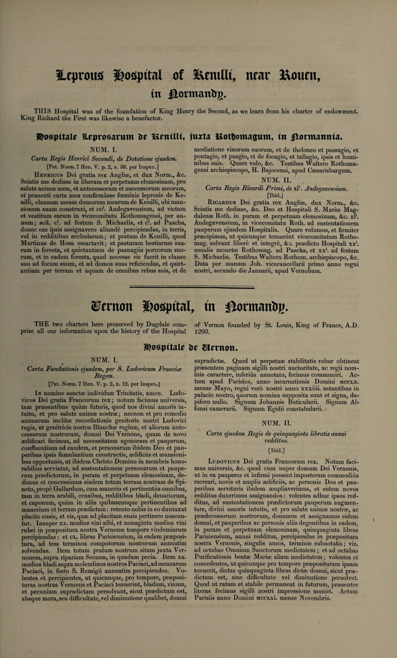 ILcprous hospital of EentUt, near Eoucu, ttt jHormanbg. THIS Hospital was of the foundation of King Henry the Second, as we learn from his charter of endowment. King Richard the First was likewise a benefactor. Heprosatum be mentUu iuxta &ot&omagum, in fiormantua. NUM. I. Carta Regis Henrici Secundi, de Dotatione ejusdem. [Pat. Norm. 7 Hen. V. p. 2, n. 36. per Inspex.] Henricus Dei gratia rex Angli®, et dux Norm., &c. Sciatis me dedisse in liberam et perpetuam elemosinam, pro salute animae me®, et antecessorum et successorum meorum, et praesenti carta mea confirmasse foeminis leprosis de Ke- nilli, clausum meum domorum mearum de Kenilli, ubi man- sionem suam construxi, et cc1. Andegavensium, ad victum et vestitum earum in vicecomitatu Rothomagensi, per an¬ num ; scil. c1. ad festum S. Michaelis, et c1. ad Pascha, donee eas ipsis assignavero aliunde percipiendas, in terris, vel in redditibus ecclesiarum; et pratum de Kenilli, quod Martinus de Hosa essartavit; et pasturam bestiarum sua- rum in foresta, et quietantiam de pasnagiis porcorum suo- rum, et in eadem foresta, quod necesse eis fuerit in clauso suo ad focum suum, et ad domos suas reficiendas, et quiet¬ antiam per terrain et aquam de omnibus rebus suis, et de modiatione vinorum suorum, et de theloneo et passagio, et pontagio, et paagio, et de focagio, et tallagio, ipsis et homi- nibus suis. Quare volo, &c. Testibus Waltero Rothoma¬ gensi archiepiscopo, H. Bajocensi, apud C®sarisburgum. NUM. II. Carta Regis Ricardi Primi, de xl1. Andegavensium. [Ibid.] Ricardus Dei gratia rex Angli®, dux Norm., &c. Sciatis me dedisse, &c. Deo et Hospitali S. Mari® Mag¬ dalen® Roth, in puram et perpetuam elemosinam, &c. xl1. Andegavensium, in vicecomitatu Roth, ad sustentationem pauperum ejusdem Hospitalis. Quare volumus, et firmiter pr®cipimus, ut quicunque tenuerint vicecomitatum Rotho- mag. solvant libere et integre, &e. pr®dicto Hospitali xx1. usualis monet® Rothomag. ad Pascha, et xx1. ad festum S. Michaelis. Testibus Waltero Rothom. archiepiscopo, &c. Data per manum Joh. vicecancellarii primo anno regni nostri, secundo die Januarii, apud Vernolium. Vernon hospital, th 0onnanhg. THE two charters here preserved by Dugdale com- of Vernon founded by St. Louis, King of France, A.D. prise all our information upon the history of the Hospital 1260. iS?o0jntale be Sternom NUM. I. Carla Fundationis ejusdem, per S. Ludovicum Francice Regem. [Pat. Norm. 7 Hen. V. p. 2, n. 12. per Inspex.] In nomine sanct® individu® Trinitatis, amen. Ludo- vicus Dei gratia Francorum rex; notum facimus universis, tam pr®sentibus quam futuris, quod nos divini amoris in¬ tuitu, et pro salute anim® nostr®; necnon et pro remedio animarum inclit® recordationis genitoris nostri Ludovici regis, et genitricis nostr® Blanch® regin®, et aliorum ante¬ cessorum nostrorum, domui Dei Vernone, quam de novo ®dificari fecimus, ad necessitatem egenorum et pauperum, confluentium ad eandem, et personarum ibidem Deo et pau- peribus ipsis famulantium constructis, ®dificiis et mansioni- bus opportunis, ut ibidem Christo Domino in membris hono- rabilius serviatur, ad sustentationem personarum et paupe¬ rum pr®dictorum, in puram et perpetuam elemosinam, de- dimus et concessimus eisdem totam terram nostram de Spi- neto, prope Gallardum, cum manerio et pertinentiis omnibus, tam in terra arabili, censibus, redditibus bladi, denariorum, et caponum, quam in aliis quibuscunque pertinentibus ad manerium et terram pr®dictam: retento nobis in eo duntaxat placito ensis, et eis, qu® ad placitum ensis pertinere noscun- tur. Insuper xx. modios vini albi, et nonaginta modios vini rubei in pr®positura nostra Vernon® tempore vindemiarum percipiendas: et cl. libras Parisiensium, in eadem praposi- tura, ad tres terminos compotorum nostrorum annuatim solvendas. Item totum pratum nostrum situm juxta Ver- nonem, supra ripariam Secan®, in quadam pecia. Item xx. modios bladi supra molendinos nostros Paciaci,admensuram Paciaci, in festo S. Remigii annuatim percipiendos. Vo- lentes et percipientes, ut quicunque, pro tempore, pr®posi- turas nostras Vernonis et Paciaci tenuerint, bladum, vinutn, et pecuniam supradictam persolvant, sicut pr®dictum est, absque mora,seu difficultate,vel diminutione qualibet, domui supradict®. Quod ut perpetu® stabilitatis robur obtineat pr®sentem paginam sigilli nostri auctoritate, ac regii nom¬ inis caractere, inferius annotate, fecimus communiri. Ac¬ tum apud Parisios, anno incarnationis Domini mcclx. mense Mayo, regni verb nostri anno xxxiiii. astantibus in palacio nostro, quorum nomina supposita sunt et signa, da- pifero nullo. Signum Johannis Buticularii. Signum Al- fonsi camerarii. Signum Egddii constabularii. NUM. II. Carta ejusdem Regis de quinquaginta libratis annui redditus. [Ibid.] Ludovicus Dei gratia Francorum rex. Notum faci¬ mus universis, &c. quod cum nuper domum Dei Vernonis, ut in ea pauperes et infirmi possent imposterum commodiiis recreari, novis et amplis ®dificiis, ac personis Deo et pau- peribus servituris ibidem ampliaverimus, et eidem novos redditus duxerimus assignandos : volentes adhuc ipsos red¬ ditus, ad sustentationem pr®dictorum pauperum augmen- tare, divini amoris intuitu, et pro salute anim® nostr®, ac pr®decessorum nostrorum, donamus et assignamus eidem domui, et pauperibus ac personis aliis degentibus in eadem, in puram et perpetuam elemosinam, quinquaginta libras Parisiensium, annui redditus, percipiendas in pr®positura nostra Vernonis, singulis annis, terminis subnotatis; viz. ad octabas Omnium Sanctorum medietatem ; et ad octabas Purificationis beat® Mari® aliam medietatem; volentes et concedentes, ut quicunque pro tempore pr®posituram ipsam tenuerit, dictas quinquaginta libras diet® domui, sicut pr®- dictum est, sine difficultate vel diminutione persolvat. Quod ut ratum et stabile permaneat in futurum, pr®sentes literas fecimus sigilli nostri impressione muniri. Actum Parisiis anno Domini MCCLxi. mense Novembris.