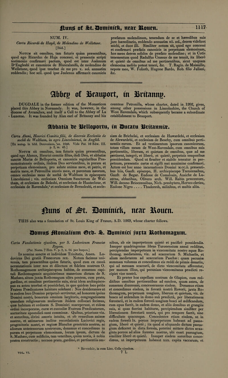 NUM. IV. Carta Ricardi de Haya, de Molendino de Welletune. [Ibid.] Notum sit omnibus, tam futuris quam praesentibus, quod ego Ricardus de Haja concessi, et prsesentis scripti testimonio confirmavi pactum, quod est inter Joslenum D’Englesbi et canonicos de Blancalanda, de molendino de Welletune, quod ipse tenebat de me pro x. sol. annuatim reddendis; hoc scil. quod ipse Joslenus affirmavit canonicis prasfatum molendinum, tenendum de se et haeredibus suis jure haereditario, reddendo annuatim xii. sol., decern videlicet michi, et duos illi. Similiter notum sit, quod ego concessi et confirmavi prasfatis canonicis in perpetuam elemosinam, hos meos decern solidos de praefato molendino; et in Cotis tenementum quod Radulfus Crassus de me tenuit, ita libere et quiets de omnibus ad me pertinentibus, sicut unquam elemosina melius potest teneri, &c. T. Ragin. de Maisnillo, nepote meo, W. Folioth, Hugone Bardo, Rob. filio Juliani, &c. of loeauport, tn Britanng. DUGDALE in the former edition of the Monasticon placed this Abbey in Normandy. It was, however, in the diocese of Avranches, and itself a Cell to the Abbey of La » Luzerne. It was founded by Alan earl of Britanny and his aiibatta tie iSeUopottu, Carta Alani, Henrici Comitis Jilii, de diversis Ecclesiis de socha de Waltham, in agro Lincolniemi, in Anglia. [Ex autog. in bibl. Deuvesiana, fan. 1648. Vide Pat. 16 Edw. III. p. 2, m. 42.] Notum sit omnibus, tam futuris quam praesentibus, quod ego Alanus, Henrici comitis filius, dedi Deo, et abbatiae sanctae Marias de Belloportu, et canonicis regularibus Prae- monstratensis ordinis, ibidem Deo servientibus, in puram et perpetuam elemosinam, pro salute animae meae, et patris, et matris meae, et Petronillae uxoris meae, et parentum meorum, omnes ecclesias meas de socha de Waltham in episcopatu Lincolniensi ; viz. ecclesiam Omnium Sanctorum de Wal¬ tham, et ecclesiam de Belesbi, et ecclesiam de Hautecloue, et ecclesiain de Ravendale,3 et ecclesiam de Bernolesbi, et eccle- countess Petronilla, whose charter, dated in 1202, gives, among other possessions in Lincolnshire, the Church of West Ravendale, which subsequently became a subordinate establishment to Beauport. tn Sttcatti Britannia. siam de Brichelai, et ecclesiam de Hawardebi, et ecclesiam de Alewardebi, et ecclesiam de Beseby, cum omnibus perti- nentiis earum. Et ad vestimentum ipsorum canonicorum, totam villam meam de West-Ravendale, cum omnibus suis pertinentiis, liberam, et quietam de omnibus, quae ad me pertinent, integre, et libere, et quiet&, perpetuis temporibus possidendam. Quod ut firmiter et stabile teneatur in per- petuum, praesentis cartas et sigilli mei munimine confirmavi. Actum est hoc anno incarnationis Domini M.cc.ii. prassenti- bus hiis, Gaufr. episcopo, H. archiepiscopo Tretorensibus, Gaufr. de Begar. Eudone de Comaloain, Ausiche de Lu- cerna, abbatibus, Olivero arch. Will. Rabin praecentore, Will, decano Brioccensibus, Nich. presbytero, Herveo clerico, Eudone Nigro .... Thudoreth, militibus, et multis aliis. 0uns of ^t. Bomtmrh, near ftoum. THIS also was a foundation of St. Louis King of France, A.D. 1269, whose charter follows. 23omug ftlomaltum 0rUr* 5b* Homtutct ntjrta ^otfiomaamn* Carta Fundationis ejusdem, per S. Ludovicum Francice Regem. [Pat. Norm. 7 Hen. V. p. 2, n. 24. per Inspex.] In nomine sanctae et individuae Trinitatis, Amen. Lu- dovicus Dei gratia Francorum rex. Notum facimus uni- versis, tam praesentibus quam futuris, quod cum ex causa permutationis inter nos et dilectum et fidelem nostrum O. Rothomagensem archiepiscopum habitae, de consensu capi- tuli Rothomagensis acquisierimus manerium dictum de S. Mathaso, situm juxta Rothomagum ultra pontem, cum prato, gardino, et omnibus pertinentiis suis, sicut idem archiepisco- pus ea antea tenebat et possidebat, in quo quidem loco prius Fratres Prtedicatores habitare solebant: Nos desiderantes ut in eodem loco Domino perpetuo serviretur, ad honorem ipsius Domini nostri, bonorum omnium largitoris, congregationem quandam religiosarum mulierum ibidem collocari fecimus, quae habitum et ordinem S. Dominici susceperunt, et eidem ordini incorporate, cure et custodie Fratrum Predicatorum, auctoritate apostolica sunt commisse. Quibus, priorisse viz. et sororibus, divini amoris intuitu, et ob remedium anime nostre, et animarum indite recordationis Ludovici regis, progenitoris nostri, et regine Blanche genetricis nostre, ac aliorum anteCessorum nostrorum, donamus et concedimus in puram et perpetuam elemosinam, locum ipsum, dictum de S. Matheo,cum edificiis, tam veteribus, quam novis, a nobis postea constructis ; necnon prato, gardino, et pertinentiis om¬ nibus, ab eis imperpetuum quiete et pacifice possidendis. Insuper quadringentas libras Turonensium annui redditus, percipiendas imperpetuum in vicecomitatu nostro aque Ro- thomag. medietatem, viz. ad scaccarium S. Michaelis, et aliam medietatem ad scaccarium Pasche: quam pecunie summam volumus el concedimus eis reddi de primis denariis, qui ad mensam scaccarii, de dicto vicecomitatu afferentur, per manum illius, qui pecuniam vicecomitatus predicti re- cipiet vice nostrfi. Et prefer hoc capellam nostram de Glapion, cum red- ditibus omnibus pertinentibus ad eandem, quam antea, de consensu dicecesani, concesseramus eisdem. Donamus etiam et concedimus eisdem, in foresta nostra Roverii, juxta Ro¬ thomagum, perpetuum usagium, liberum et quietum, viz. de bosco ad ardendum in domo sua predicta, per liberationem forestarii, et in eadem foresta usagium bosci ad edificandum, cum opus fuerit, in eadem domo, et aliis domibus et grangiis suis, si quas fuerint habiture, percipiendum similiter per liberationem forestarii nostri, qui pro tempore fuerit, sine difficultate quacunque. Concedentes etiam eisdem, ut in eadem foresta lx. porcos imperpetuum habeant ad pasna- gium, liber& et quiete; ita quod si aliquando dictum pasna- gium deficeret in dicta foresta, poterint mittere dictos sexa- ginta porcos ad alias forestas nostras, ubi esset pasnagium, similiter libere et quiete. Insuper eisdem sororibus conce¬ dimus, ut imperpetuum habeant xxx. capita vaccarum, et a Ravendale, in com Line. Celia ejusdem. 7 L VOL. VI.