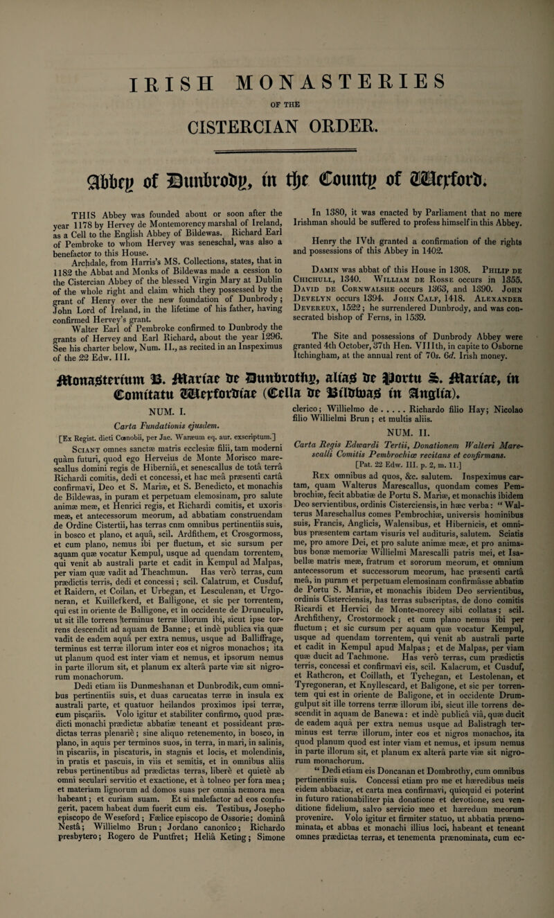 IRISH MONASTERIES OF THE CISTERCIAN ORDER. gfobeg of Bunhvotig, tn tlje County of OTejrforiJ. THIS Abbey was founded about or soon after the year 1178 by Hervey de Montemorency marshal of Ireland, as a Cell to the English Abbey of Bildewas. Richard Earl of Pembroke to whom Hervey was seneschal, was also a benefactor to this House. Archdale, from Harris’s MS. Collections, states, that in 1182 the Abbat and Monks of Bildewas made a cession to the Cistercian Abbey of the blessed Virgin Mary at Dublin of the whole right and claim which they possessed by the grant of Henry over the new foundation of Dunbrody; John Lord of Ireland, in the lifetime of his father, having confirmed Hervey’s grant. Walter Earl of Pembroke confirmed to Dunbrody the grants of Hervey and Earl Richard, about the year 1296. See his charter below, Num. II., as recited in an Inspeximus of the 22 Edw. III. In 1380, it was enacted by Parliament that no mere Irishman should be suffered to profess himself in this Abbey. Henry the IVth granted a confirmation of the rights and possessions of this Abbey in 1402. Damin was abbat of this House in 1308. Philip de Chichull, 1340. William de Rosse occurs in 1355. David de Cornwalshe occurs 1363, and 1390. John Develyn occurs 1394. John Calf, 1418. Alexander Devereux, 1522; he surrendered Dunbrody, and was con¬ secrated bishop of Ferns, in 1539. The Site and possessions of Dunbrody Abbey were granted 4th October, 37th Hen. VIIIth, in capite to Osborne Itchingham, at the annual rent of 70s. 6c/. Irish money. fltanagtmttm fttartae to Utmtotong, altag to jatirtu & Jftartae, tn Conutatu ©Kerfotfitae (Celia Ire JStltrtoasS tn &nglta). NUM. I. Carta Fundationis ejusdem. [Ex Regist. died Cosnobii, per Jac. Wareeum eq. aur. exscriptum.] Sciant omnes sanct® matris ecclesi® filii, tam moderni quam futuri, quod ego Herveius de Monte Morisco mare- scallus domini regis de Hibernia, et senescallus de tota terrfi Richardi comitis, dedi et concessi, et hac mefi prsesenti cartd confirmavi, Deo et S. Mari®, et S. Benedicto, et monachis de Bildewas, in puram et perpetuam elemosinam, pro salute anim® me®, et Henrici regis, et Richardi comitis, et uxoris me®, et antecessorum meorum, ad abbatiam construendam de Ordine Cistertii, has terras enm omnibus pertinentiis suis, in bosco et piano, et aqufi, scil. Ardfithem, et Crosgormoss, et cum piano, nemus ibi per fluctum, et sic sursum per aquam qu® vocatur Kempul, usque ad quendam torrentem, qui venit ab australi parte et cadit in Kempul ad Malpas, per viam qu® vadit ad Theachmun. Has vero terras, cum pr®dictis terris, dedi et concessi; scil. Calatrum, et Cusduf, et Raidern, et Coilan, et Urbegan, et Lesculenan, et Urgo- neran, et Kuillefkerd, et Balligone, et sic per torrentem, qui est in oriente de Balligone, et in occidente de Drunculip, ut sit ille torrens [terminus terr® illorum ibi, sicut ipse tor- rens descendit ad aquam de Banne; et indb publica via qu® vadit de eadem aqua per extra nemus, usque ad Balliffrage, terminus est terr® illorum inter eos et nigros monachos; ita ut planum quod est inter viam et nemus, et ipsorum nemus in parte illorum sit, et planum ex alterfi parte vi® sit nigro- rum monachorum. Dedi etiam iis Dunmeshanan et Dunbrodik, cum omni¬ bus pertinentiis suis, et duas carucatas terr® in insula ex australi parte, et quatuor heilandos proximos ipsi terr®, cum piscariis. Volo igitur et stabiliter confirmo, quod pr®- dicti monachi pr®dict® abbati® teneant et possideant pr®- dictas terras plenarie; sine aliquo retenemento, in bosco, in piano, in aquis per terminos suos, in terra, in mari, in salinis, in piscariis, in piscaturis, in stagnis et locis, et molendinis, in pratis et pascuis, in viis et semitis, et in omnibus aliis rebus pertinentibus ad pr®dictas terras, libere et quiete ab omni seculari servitio et exactione, et a tolneo per fora mea; et materiam lignorum ad domos suas per omnia nemora mea habeant; et curiam suam. Et si malefactor ad eos confu- gerit, pacem habeat dum fuerit cum eis. Testibus, Josepho episcopo de Weseford ; F®lice episcopo de Ossorie; domina Nestfi; Willielmo Brun; Jordano canonico; Richardo presbytero; Rogero de Puntfret; Helia Keting; Simone clerico; Willielmo de.Richardo filio Hay; Nicolao filio Willielmi Brun ; et multis aliis. NUM. II. Carta Regis Edwardi Tertii, Donationem Walteri Mare- scalli Comitis Pembroc/iice recitans et conjirmans. [Pat. 22 Edw. Ill, p. 2, m. 11.] Rex omnibus ad quos, &c. salutem. Inspeximus car- tam, quam Walterus Marescallus, quondam comes Pem- brochi®, fecit abbati® de Portu S. Mari®, et monachis ibidem Deo servientibus, ordinis Cisterciensis, in h®c verba: “Wal¬ terus Mareschallus comes Pembrochi®, universis hominibus suis, Francis, Anglicis, Walensibus, et Hibernicis, et omni¬ bus pr®sentem cartam visuris vel audituris, salutem. Sciatis me, pro amore Dei, et pro salute anim® me®, et pro anima- bus bon® memori® Willielmi Marescalli patris mei, et Isa- bell® matris me®, fratrum et sororum meorum, et omnium antecessorum et successorum meorum, hac pr®senti carta mea, in puram et perpetuam elemosinam confirnmsse abbati® de Portu S. Mari®, et monachis ibidem Deo servientibus, ordinis Cisterciensis, has terras subscriptas, de dono comitis Ricardi et Hervici de Monte-morecy sibi collatas; scil. Archfitheny, Crostormock ; et cum piano nemus ibi per fluctum ; et sic cursum per aquam qu® vocatur Kempul, usque ad quendam torrentem, qui venit ab australi parte et cadit in Kempul apud Malpas ; et de Malpas, per viam qu® ducit ad Tachmone. Has vero terras, cum pr®dictis terris, concessi et confirmavi eis, scil. Kalacrum, et Cusduf, et Rathcron, et Coillath, et Tychegan, et Lestolenan, et Tyregoneran, et Knyllescard, et Baligone, et sic per torren¬ tem qui est in oriente de Baligone, et in occidente Drum- gulput sit ille torrens terr® illorum ibi, sicut ille torrens de¬ scendit in aquam de Banewa: et inde publica via, qu® ducit de eadem aqua per extra nemus usque ad Balistragh ter¬ minus est terr® illorum, inter eos et nigros monachos, ita quod planum quod est inter viam et nemus, et ipsum nemus in parte illorum sit, et planum ex altera parte vi® sit nigro- rum monachorum. “ Dedi etiam eis Doncanan et Dombrothy, cum omnibus pertinentiis suis. Concessi etiam pro me et h®redibus meis eidem abbaci®, et carta mea confirmavi, quicquid ei poterint in futuro rationabiliter pia donatione et devotione, seu ven- ditione fidelium, salvo servicio meo et h®redum meorum provenire. Volo igitur et firmiter statuo, ut abbatia pr®no- minata, et abbas et monachi illius loci, habeant et teneant omnes pr®dictas terras, et tenementa prmnorainata, cum ec-