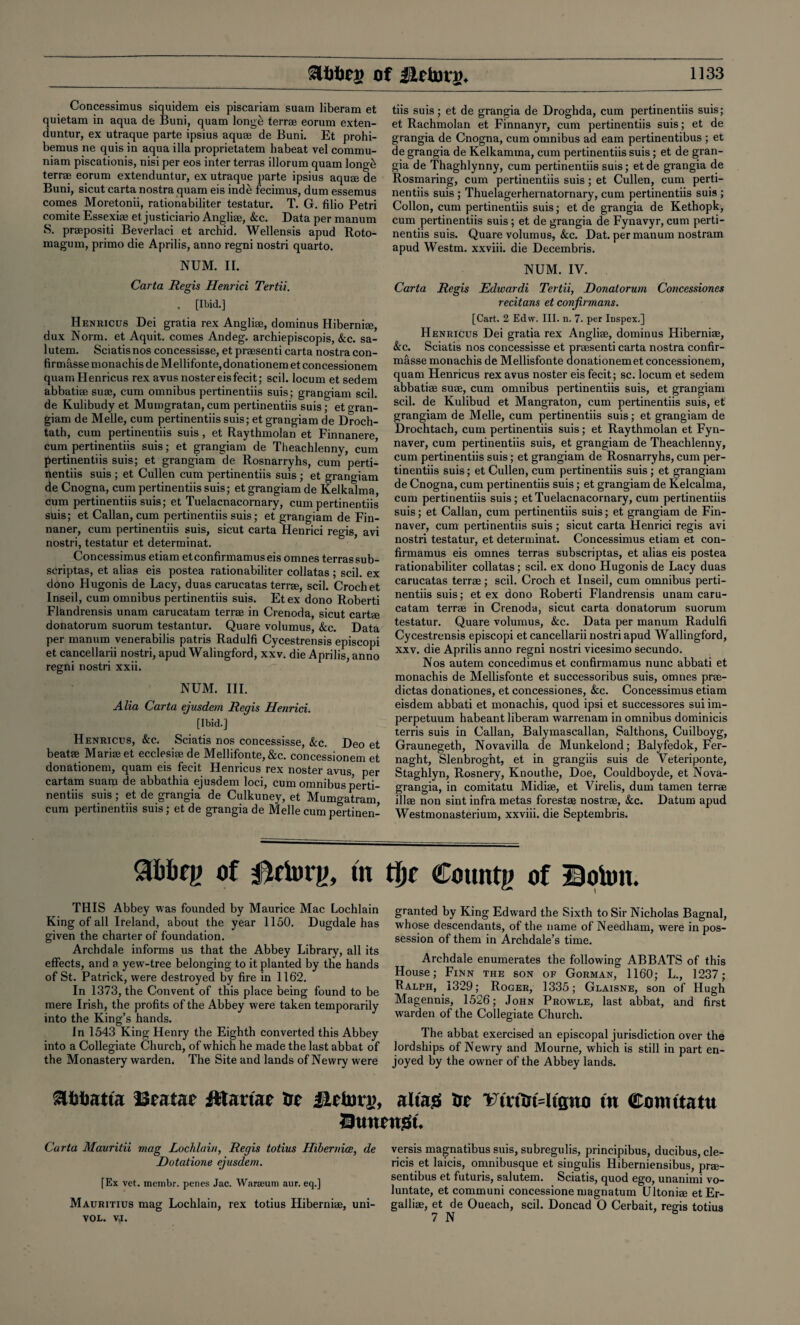 Concessimus siquidem eis piscariam suarn liberam et quietam in aqua de Buni, quam longe terra eorum exten- duntur, ex utraque parte ipsius aquae de Buni. Et prohi- bemus ne quis in aqua ilia proprietatem habeat vel commu- niam piscationis, nisi per eos inter terras illorum quam longe terrae eorum extenduntur, ex utraque parte ipsius aquae de Buni, sicut carta nostra quam eis inde fecimus, dum essemus comes Moretonii, rationabiliter testatur. T. G. filio Petri comite Essexiae et justiciario Angliae, &c. Data per manum S. prapositi Beverlaci et archid. Wellensis apud Roto- magum, primo die Aprilis, anno regni nostri quarto. NUM. II. Carta Regis Henrici Tertii. . [Ibid.] Heniiicus Dei gratia rex Angliae, dominus Hiberniae, dux Norm, et Aquit. comes Andeg. archiepiscopis, &c. sa- lutem. Sciatisnos concessisse, et praesenti carta nostra con- firmfisse monachis de Mellifonte,donationem et concessionem quamHenricus rex avusnostereisfecit; scil. locum et sedem abbatiae suae, cum omnibus pertinentiis suis; grangiam scil. de Kulibudy et Mumgratan, cum pertinentiis suis; et gran¬ giam de Melle, cum pertinentiis suis; et grangiam de Droch- tath, cum pertinentiis suis, et Raythmolan et Finnanere cum pertinentiis suis; et grangiam de Theachlenny, cum pertinentiis suis; et grangiam de Rosnarryhs, cum perti¬ nentiis suis ; et Cullen cum pertinentiis suis ; et grangiam de Cnogna, cum pertinentiis suis; et grangiam de Kelkalma, cum pertinentiis suis; et Tuelacnacornary, cum pertinentiis stiis; et Callan, cum pertinentiis suis; et grangiam de Fin- naner, cum pertinentiis suis, sicut carta Henrici regis, avi nostri, testatur et determinat. Concessimus etiam etconfirmamuseis omnes terras sub- seriptas, et alias eis postea rationabiliter collatas ; scil. ex dono Hugonis de Lacy, duas carucatas terra, scil. Crochet Inseil, cum omnibus pertinentiis suis. Etex dono Roberti Fl&ndrensis unam carucatam terra in Crenoda, sicut cart® donatorum suorum testantur. Quare volumus, See. Data per manum venerabilis patris Radulfi Cycestrensis episcopi et cancellarii nostri, apud Walingford, xxv. die Aprilis, anno regni nostri xxii. NUM. III. Alia Carta ejusdem Regis Henrici. [Ibid.] Henricus, &c. Sciatis nos concessisse, &c. Deo et beatse Marias et ecclesise de Mellifonte,&c. concessionem et donationem, quam eis fecit Henricus rex noster avus per cartam suam de abbathia ejusdem loci, cum omnibus perti¬ nentiis suis; et de grangia de Culkuney, et Mumgatram cum pertinentiis suis; et de grangia de Melle cum pertinen¬ tiis suis; et de grangia de Droghda, cum pertinentiis suis; et Rachmolan et Finnanyr, cum pertinentiis suis; et de grangia de Cnogna, cum omnibus ad earn pertinentibus ; et de grangia de Kelkamma, cum pertinentiis suis; et de gran¬ gia de Thaghlynny, cum pertinentiis suis; etde grangia de Rosmaring, cum pertinentiis suis ; et Cullen, cum perti¬ nentiis suis ; Thuelagerhernatornary, cum pertinentiis suis ; Collon, cum pertinentiis suis; et de grangia de Kethopk, cum pertinentiis suis; et de grangia de Fynavyr, cum perti¬ nentiis suis. Quare volumus, &c. Dat. per manum nostram apud Westm. xxviii. die Decembris. NUM. IV. Carta Regis JEdwardi Tertii, Donatorum Concessiones recitans et conjirmans. [Cart. 2 Edvv. III. n. 7. per Inspex.] Henricus Dei gratia rex Angliae, dominus Hiberniae, &c. Sciatis nos concessisse et praesenti carta nostra confir- masse monachis de Mellisfonte donationemet concessionem, quam Henricus rex avus noster eis fecit; sc. locum et sedem abbatiae suae, cum omnibus pertinentiis suis, et grangiam scil. de Kulibud et Mangraton, cum pertinentiis suis, et grangiam de Melle, cum pertinentiis suis; et grangiam de Drochtach, cum pertinentiis suis; et Raythmolan et Fyn- naver, cum pertinentiis suis, et grangiam de Theachlenny, cum pertinentiis suis; et grangiam de Rosnarryhs, cum per¬ tinentiis suis; et Cullen, cum pertinentiis suis; et grangiam de Cnogna, cum pertinentiis suis; et grangiam de Kelcalma, cum pertinentiis suis; et Tuelacnacornary, cum pertinentiis suis; et Callan, cum pertinentiis suis; et grangiam de Fin- naver, cum pertinentiis suis ; sicut carta Henrici regis avi nostri testatur, et determinat. Concessimus etiam et con- firmamus eis omnes terras subscriptas, et alias eis postea rationabiliter collatas; scil. ex dono Hugonis de Lacy duas carucatas terrae; scil. Croch et Inseil, cum omnibus perti¬ nentiis suis; et ex dono Roberti Flandrensis unam caru¬ catam terra in Crenoda, sicut carta donatorum suorum testatur. Quare volumus, See. Data per manum Radulfi Cycestrensis episcopi et cancellarii nostri apud Wallingford, xxv. die Aprilis anno regni nostri vicesimo secundo. Nos autem concedimuset confirmamus nunc abbati et monachis de Mellisfonte et successoribus suis, omnes pra- dictas donationes, et concessiones, See. Concessimus etiam eisdem abbati et monachis, quod ipsi et successores sui im- perpetuum habeant liberam warrenam in omnibus dominicis terris suis in Callan, Balymascallan, Salthons, Cuilboyg, Graunegeth, Novavilla de Munkelond; Balyfedok, Fer- naght, Slenbrog'nt, et in grangiis suis de Veteriponte, Staghlyn, Rosnery, Knouthe, Doe, Couldboyde, et Nova- grangia, in comitatu Midi®, et Virelis, dum tamen terra ill® non sint infra metas forest® nostra, &c. Datum apud Westmonasterium, xxviii. die Septembris. of 0rimy, tn tl)t County of Boton. THIS Abbey was founded by Maurice Mac Lochlain King of all Ireland, about the year 1150. Dugdale has given the charter of foundation. Archdale informs us that the Abbey Library, all its effects, and a yew-tree belonging to it planted by the hands of St. Patrick, were destroyed by fire in 1162. In 1373, the Convent of this place being found to be mere Irish, the profits of the Abbey were taken temporarily into the King’s hands. In 1543 King Henry the Eighth converted this Abbey into a Collegiate Church, of which he made the last abbat of the Monastery warden. The Site and lands of Newry were granted by King Edward the Sixth to Sir Nicholas Bagnal, whose descendants, of the name of Needham, were in pos¬ session of them in Archdale’s time. Archdale enumerates the following ABBATS of this House; Finn the son of Gorman, 1160; L., 1237; Ralph, 1329; Roger, 1335; Glaisne, son of Hugh Magennis, 1526; John Prowle, last abbat, and first warden of the Collegiate Church. The abbat exercised an episcopal jurisdiction over the lordships of Newry and Mourne, which is still in part en¬ joyed by the owner of the Abbey lands. SlbOatta Bra tar fttauar ar JLetorg, alias Ur Vtntrt ltauo in Comitatu Qimnist. Carta Mauritii mag Lochlain, Regis totius Hibernia, de Dotatione ejusdem. [Ex vet. inembr. penes Jac. Warseum aur. eq.] Mauritius mag Lochlain, rex totius Hiberni®, uni- vol. vj. versis magnatibus suis, subregulis, principibus, ducibus, cle- ricis et laicis, omnibusque et singulis Hiberniensibus, pra- sentibus et futuris, salutem. Sciatis, quod ego, unanimi vo- luntate, et communi concessione magnatum Ultoni® etEr- galli®, et de Oueach, scil. Doncad O Cerbait, regis totius