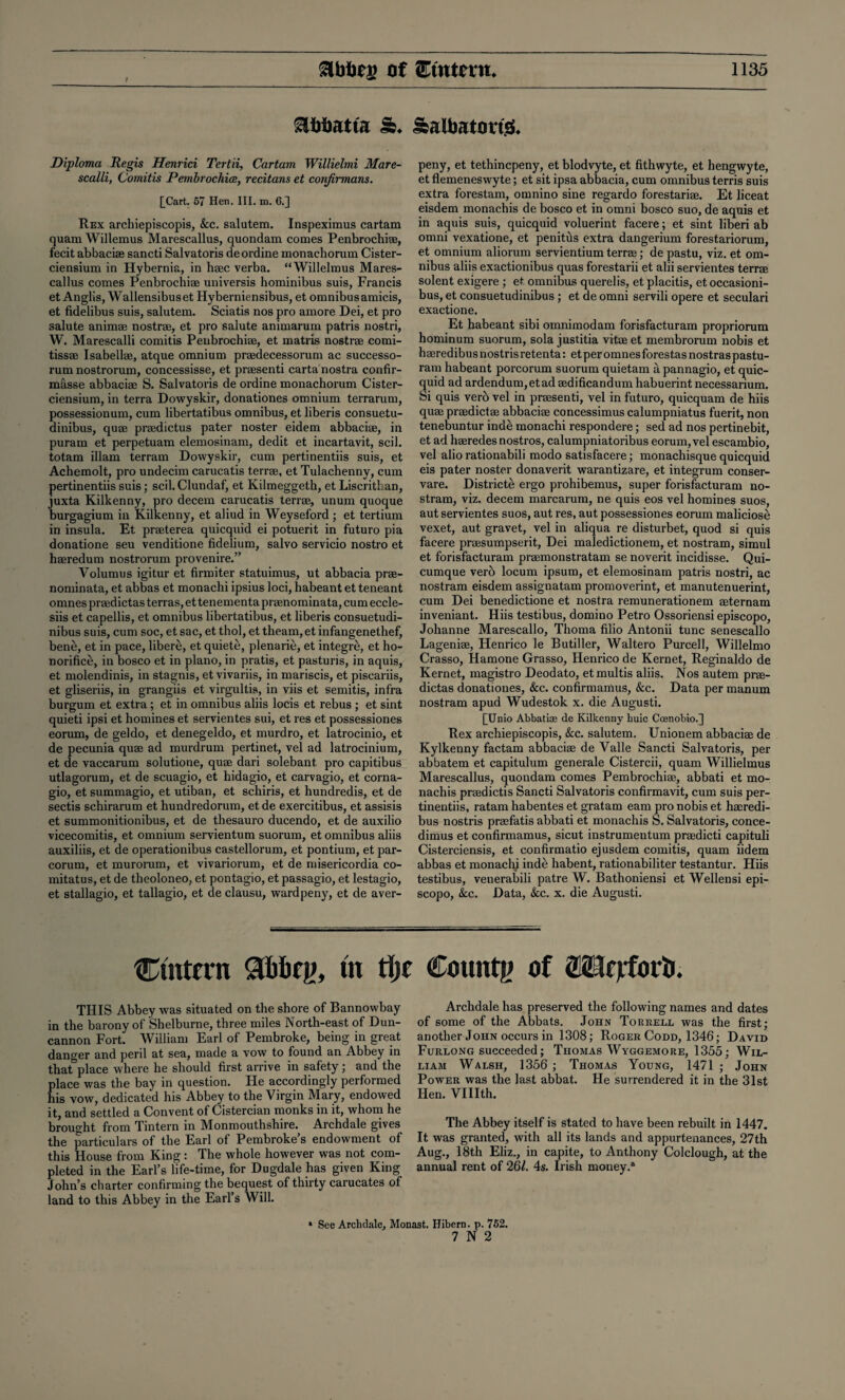 Ebbatta & SaUmtortg* Diploma Regis Henrici Tertii, Cartam Willielmi Mare- scalli, Comitis Pembrochioe, recitans et conjirmans. £Cart. 57 Hen, III. m. 6.] Rex arcbiepiscopis, &c. salutem. Inspeximus cartam quam Willemus Marescallus, quondam comes Penbrochiae, fecit abbaciae sancti Salvatoris deordine monachorum Cister- ciensium in Hybernia, in haec verba. “Willelmus Mares¬ callus comes Penbrochiae universis hominibus suis, Francis et Anglis, Wallensibuset Hyberniensibus, et omnibus amicis, et fidelibus suis, salutem. Sciatis nos pro amore Dei, et pro salute animae nostrae, et pro salute animarum patris nostri, W. Marescalli comitis Penbrochiae, et matris nostrae comi- tissae Isabellae, atque omnium praedecessorum ac successo- rum nostrorum, concessisse, et preesenti carta nostra confir- masse abbaciae S. Salvatoris de ordine monachorum Cister- ciensium, in terra Dowyskir, donationes omnium terrarum, possessionum, cum libertatibus omnibus, et liberis consuetu- dinibus, quae praedictus pater noster eidem abbaciae, in puram et perpetuam elemosinam, dedit et incartavit, scil. totam illam terrain Dowyskir, cum pertinentiis suis, et Achemolt, pro undecim carucatis terrae, et Tulachenny, cum pertinentiis suis; scil. Clundaf, et Kilmeggeth, et Liscrithan, juxta Kilkenny, pro decern carucatis terrae, unum quoque burgagium in Kilkenny, et aliud in Weyseford ; et tertium in insula. Et praeterea quicquid ei potuerit in futuro pia donatione seu venditione fidelium, salvo servicio nostro et haeredum nostrorum provenire.” Volumus igitur et firmiter statuimus, ut abbacia prae- nominata, et abbas et monachi ipsius loci, habeant et teneant omnes praedictas terras, et tenementa praenominata, cum eccle- siis et capellis, et omnibus libertatibus, et liberis consuetudi- nibus suis, cum soc, et sac, et thol, et theam,et infangenethef, ben£, et in pace, libere, et quiete, plenarie, et integre, et ho- norifice, in bosco et in piano, in pratis, et pasturis, in aquis, et molendinis, in stagnis, et vivariis, in mariscis, et piseariis, et gliseriis, in grangiis et virgultis, in viis et semitis, infra burgum et extra; et in omnibus aliis locis et rebus ; et sint quieti ipsi et homines et servientes sui, et res et possessiones eorum, de geldo, et denegeldo, et murdro, et latrocinio, et de pecunia quae ad murdrum pertinet, vel ad latrocinium, et de vaccarum solutione, quae dari solebant. pro capitibus utlagorum, et de scuagio, et hidagio, et carvagio, et corna- gio, et summagio, et utiban, et schiris, et hundredis, et de sectis schirarum et hundredorum, etde exercitibus, et assisis et summonitionibus, et de thesauro ducendo, et de auxilio vicecomitis, et omnium servientum suorum, et omnibus aliis auxiliis, et de operationibus castellorum, et pontium, et par- corum, et murorum, et vivariorum, et de misericordia co- mitatus, et de theoloneo, et pontagio, et passagio, et lestagio, et stallagio, et tallagio, et de clausu, wardpeny, et de aver- peny, et tethincpeny, et blodvyte, et fithwyte, et hengwyte, et flemeneswyte; et sit ipsa abbacia, cum omnibus terris suis extra forestam, omnino sine regardo forestariae. Et liceat eisdem monachis de bosco et in omni bosco suo, de aquis et in aquis suis, quicquid voluerint facere; et sint liberi ab omni vexatione, et penitds extra dangerium forestariorum, et omnium aliorum servientium terrae; de pastu, viz. et om¬ nibus aliis exactionibus quas forestarii et alii servientes terrae solent exigere ; et omnibus querelis, et placitis, et occasioni- bus, et consuetudinibus; et de omni servili opere et seculari exactione. Et habeant sibi omnimodam forisfacturam propriorum hominum suorum, sola justitia vitae et membrorum nobis et haeredibusnostrisretenta: etperomnesforestasnostraspastu- ram habeant porcorum suorum quietam a pannagio, et quic¬ quid ad ardendum,etad aedificandum habuerint necessarium. Si quis verb vel in preesenti, vel in futuro, quicquam de hiis quae praedictae abbaciae concessimus calumpniatus fuerit, non tenebuntur inde monachi respondere; sed ad nos pertinebit, et ad haeredes nostros, calumpniatoribus eorum, vel escambio, vel alio rationabili modo satisfacere; monachisque quicquid eis pater noster donaverit warantizare, et integrum conser- vare. Districte ergo prohibemus, super forisfacturam no- stram, viz. decern marcarum, ne quis eos vel homines suos, aut servientes suos, aut res, aut possessiones eorum maliciose vexet, aut gravet, vel in aliqua re disturbet, quod si quis facere praesumpserit, Dei maledictionem, et nostram, simul et forisfacturam praemonstratam se noverit incidisse. Qui- cumque verb locum ipsum, et elemosinam patris nostri, ac nostram eisdem assignatam promoverint, et manutenuerint, cum Dei benedictione et nostra remunerationem aeternam inveniant. Hiis testibus, domino Petro Ossoriensi episcopo, Johanne Marescallo, Thoma filio Antonii tunc senescallo Lageniae, Henrico le Butiller, Waltero Purcell, Willelmo Crasso, Hamone Grasso, Henrico de Kernet, Reginaldo de Kernet, magistro Deodato, etmultis aliis. Nos autem prae¬ dictas donationes, &c. confirmamus, &c. Data per manum nostram apud Wudestok x. die Augusti. £Unio Abbatiae de Kilkenny huic Coenobio.] Rex arcbiepiscopis, &c. salutem. Unionem abbaciae de Kylkenny factam abbaciae de Valle Sancti Salvatoris, per abbatem et capitulum generale Cistercii, quam Willielmus Marescallus, quondam comes Pembrochiae, abbati et mo¬ nachis praedictis Sancti Salvatoris confirmavit, cum suis per¬ tinentiis, ratam habentes et gratam earn pro nobis et haeredi- bus nostris praefatis abbati et monachis S. Salvatoris, conce- dimus et confirmamus, sicut instrumentum praedicti capituli Cisterciensis, et confirmatio ejusdem comitis, quam iidem abbas et monach; inde habent, rationabiliter testantur. Hiis testibus, venerabili patre W. Bathoniensi et Wellensi epi¬ scopo, &c. Data, &c. x. die Augusti. Ctntern in tlje Countg of 2SHfjrfor&. THIS Abbey was situated on the shore of Bannowbay in the barony of Shelburne, three miles North-east of Dun- cannon Fort. William Earl of Pembroke, being in great danger and peril at sea, made a vow to found an Abbey in that place where he should first arrive in safety; and the place was the bay in question. He accordingly performed his vow, dedicated his Abbey to the Virgin Mary, endowed it, and settled a Convent of Cistercian monks in it, whom he brought from Tintern in Monmouthshire. Archdale gives the particulars of the Earl of Pembroke’s endowment of this House from King: The whole however was not com¬ pleted in the Earl’s life-time, for Dugdale has given King John’s charter confirming the bequest of thirty carucates of land to this Abbey in the Earl’s Will. Archdale has preserved the following names and dates of some of the Abbats. John Torrell was the first; another John occurs in 1308; Roger Codd, 1346; David Furlong succeeded; Thomas Wyggemore, 1355; Wil¬ liam Walsh, 1356 ; Thomas Young, 1471 ; John Power was the last abbat. He surrendered it in the 31st Hen. VUIth. The Abbey itself is stated to have been rebuilt in 1447. It was granted, with all its lands and appurtenances, 27th Aug., 18th Eliz., in capite, to Anthony Colclough, at the annual rent of 261. 4s. Irish money.® » See Arclidale, Monast. Hibern. p. 752. 7 N 2