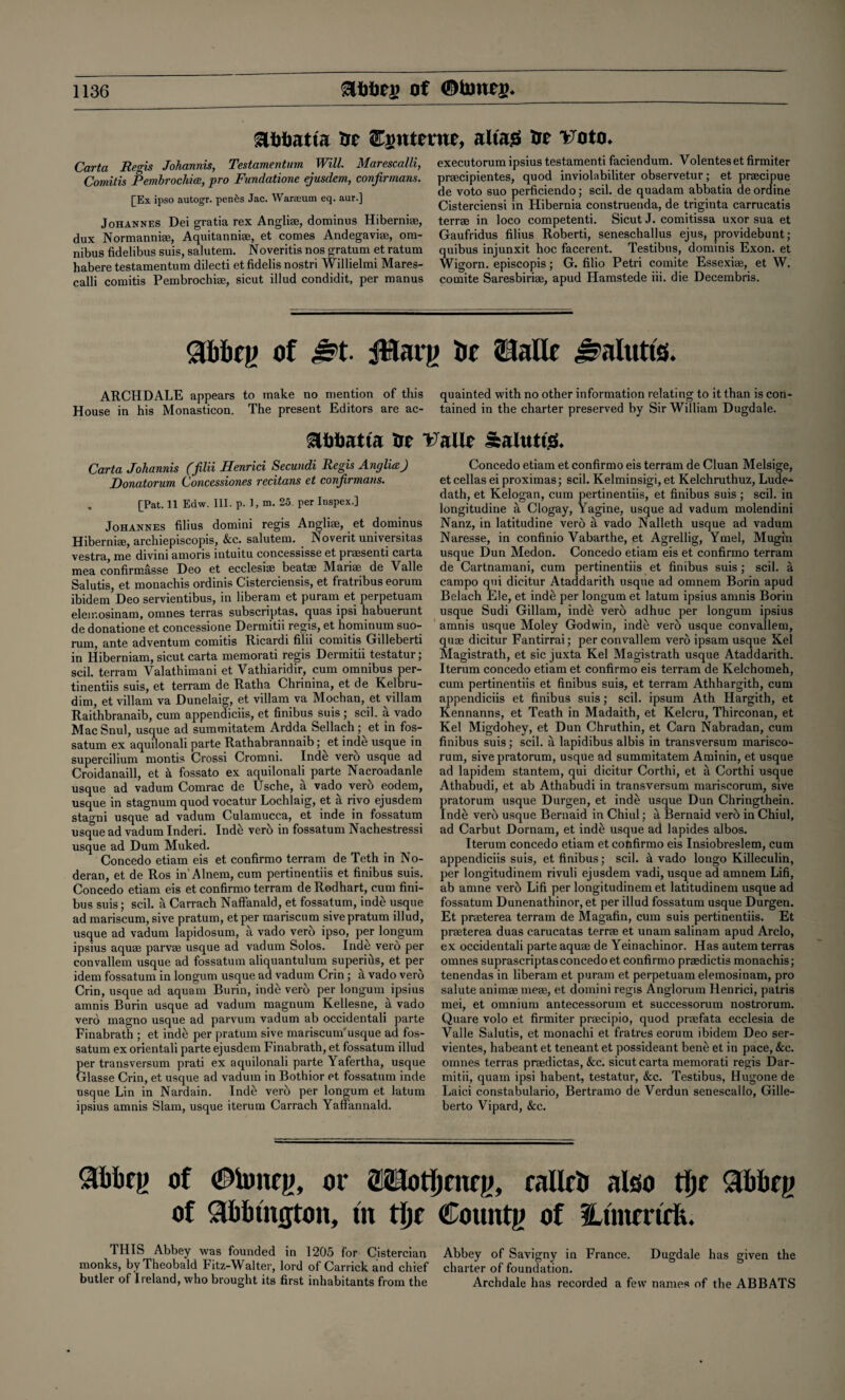 &l)liatta fit interne, altas 3jt i^oto* Carta Regis Johannis, Testamenturn Will. Marescalli, Comitis Pembrochice, pro Fundatione ejusdem, confirmans. [Ex ipso autogr. penes Jac. Warseum eq. aur.] Johannes Dei gratia rex Anglise, dominus Hiberni®, dux Normanni®, Aquitanni®, et comes Andegavi®, om¬ nibus fidelibus suis, salutem. Noveritis nos gratum et ratum habere testamenturn dilecti et fidelis nostri Willielmi Mares¬ calli comitis Pembrochiae, sicut illud condidit, per raanus executorum ipsius testamenti faciendum. Volentes et firmiter pr®cipientes, quod inviolabiliter observetur; et praecipue de voto suo perficiendo; scil. de quadam abbatia de ordine Cisterciensi in Hibernia construenda, de triginta carrucatis terrae in loco competenti. Sicut J. comitissa uxor sua et Gaufridus filius Roberti, seneschallus ejus, providebunt; quibus injunxit hoc facerent. Testibus, dominis Exon, et Wigorn. episcopis; G. filio Petri comite Essexi®, et W. comite Saresbiriae, apud Hamstede iii. die Decembris. gfcbfg of Jpt. JHarg it Sialic Salutis. ARCHDALE appears to make no mention of this quainted with no other information relating to it than is con^ House in his Monasticon. The present Editors are ac- tained in the charter preserved by Sir William Dugdale. Eiiimtta rst Valle Salttttg* Carta Johannis ffilii Henrici Secundi Regis Anglia) Ponatorum Concessiones recitans et conjirmans. . [Pat. 11 Edw. III. p. 1, m. 25. per Inspex.] Johannes filius domini regis Angli®, et dominus Hiberni®, archiepiscopis, &c. salutem. Novent universitas vestra me divmi anions intuitu, coiicgssissg Gt pr<£SGnti carta mea confirmasse Deo et ecclesi® beat* Marise de Valle Salutis, et monachis ordinis Cisterciensis, et fratribus eorum ibidem Deo servientibus, in liberam et puram et perpetuam eleir.osinam, omnes terras subscriptas, quas ipsi habuerunt de donatione et concessione Dermitii regis, et hominum suo- mm, ante adventum comitis Ricardi filu comitis Gilleberti in Hiberniam, sicut carta memorati regis Dermitii testatur; scil. terram Valathimani et Vathiaridir, cum omnibus per- tinentiis suis, et terram de Ratha Chrinina, et de Kelbru- dim, et villam va Dunelaig, et villam va Mochan, et villam Raithbranaib, cum appendiciis, et finibus suis; scil. a vado Mac Snul, usque ad summitatem Ardda Sellach; et in fos- satum ex aquilonali parte Rathabrannaib; et inde usque in supercilium montis Crossi Cromni. Inde vero usque ad Croidanaill, et k fossato ex aquilonali parte Nacroadanle usque ad vadum Comrac de Usche, a vado verb eodem, usque in stagnum quod vocatur Lochlaig, et a rivo ejusdem stagni usque ad vadum Culamucca, et inde in fossatum usque ad vadum Inderi. Indb verb in fossatum Nachestressi usque ad Dum Muked. Concedo etiam eis et confirmo terram de Teth in No- deran, et de Ros in'Alnem, cum pertinentiis et finibus suis. Concedo etiam eis et confirmo terram de Rodhart, cum fini¬ bus suis; scil. a Carrach Naffanald, et fossatum, inde usque ad mariscum, sive pratum, etper mariscum sivepratum illud, usque ad vadum lapidosum, a vado verb ipso, per longum ipsius aquae parvae usque ad vadum Solos. Indb verb per convallem usque ad fossatum aliquantulum superibs, et per idem fossatum in longum usque ad vadum Crin ; a vado verb Crin, usque ad aquam Burin, inde verb per longum ipsius amnis Burin usque ad vadum magnum Kellesne, a vado verb magno usque ad parvum vadum ab occidentali parte Finabrath ; et inde per pratum sive mariscum'usque ad fos¬ satum ex orientali parte ejusdem Finabrath, et fossatum illud per transversum prati ex aquilonali parte Yafertha, usque Glasse Crin, et usque ad vadum in Bothior et fossatum inde usque Lin in Nardain. Inde verb per longum et latum ipsius amnis Slam, usque iterum Carrach Yaffannald. Concedo etiam et confirmo eis terram de Cluan Melsige, etcellas ei proximas; scil. Kelminsigi, et Kelchruthuz, Lude- dath, et Kelogan, cum pertinentiis, et finibus suis ; scil. in longitudine a Clogay, Yagine, usque ad vadum molendini Nanz, in latitudine verb a vado Nalleth usque ad vadum Naresse, in confinio Vabarthe, et Agrellig, Ymel, Mugin usque Dun Medon. Concedo etiam eis et confirmo terram de Cartnamani, cum pertinentiis et finibus suis; scil. a campo qui dicitur Ataddarith usque ad omnem Borin apud Belach Ele, et inde per longum et latum ipsius amnis Borin usque Sudi Gillam, inde verb adhuc per longum ipsius amnis usque Moley Godwin, inde verb usque convallem, quae dicitur Fantirrai; per convallem verb ipsam usque Xel Magistrath, et sic juxta Kel Magistrath usque Ataddarith. Iterum concedo etiam et confirmo eis terram de Kelchomeh, cum pertinentiis et finibus suis, et terram Athhargitb, cum appendiciis et finibus suis; scil. ipsum Ath Hargith, et Kennanns, et Teath in Madaith, et Kelcru, Thirconan, et Kel Migdohey, et Dun Chruthin, et Carn Nabradan, cum finibus suis; scil. a lapidibus albis in transversum marisco- rum, sivepratorum, usque ad summitatem Aminin, et usque ad lapidem stantem, qui dicitur Corthi, et a Corthi usque Athabudi, et ab Athabudi in transversum mariscorum, sive pratorum usque Durgen, et inde usque Dun Chringthein. Inde verb usque Bernaid in Chiul; a Bernaid verb in Chiul, ad Carbut Dornam, et inde usque ad lapides albos. Iterum concedo etiam et cofifirmo eis Insiobreslem, cum appendiciis suis, et finibus; scil. k vado longo Killeculin, per longitudinem rivuli ejusdem vadi, usque ad amnem Lifi, ab amne verb Lifi per longitudinem et latitudinem usque ad fossatum Dunenathinor, et per illud fossatum usque Durgen. Et praeterea terram de Magafin, cum suis pertinentiis. Et prseterea duas carucatas terrae et unam salinam apud Arclo, ex occidentali parte aquae de Yeinachinor. Has autem terras omnes suprascriptasconcedo et confirmo praedictis monachis; tenendas in liberam et puram et perpetuam elemosinam, pro salute animae meae, et domini regis Anglorum Henrici, patris mei, et omnium antecessorum et successorum nostrorum. Quare volo et firmiter praecipio, quod praefata ecclesia de Valle Salutis, et monachi et fratres eorum ibidem Deo ser- vientes, habeant et teneant et possideant bene et in pace, &c. omnes terras praedictas, &c. sicut carta memorati regis Dar- mitii, quam ipsi habent, testatur, &c. Testibus, Hugone de Laici constabulario, Bertramo de Verdun senescallo, Gille- berto Vipard, &c. 31)bcg of #tonrg, or OTotijrneg, rallrii also tfjf <31)kg of <3bl>m(jton, tit tlje County of Utmmrfe. 1HIS Abbey was founded in 1205 for Cistercian Abbey of Savigny in France. Dugdale has given the monks, by Theobald Fitz-Walter, lord of Carrick and chief charter of foundation. butler of Ireland, who brought its first inhabitants from the Archdale has recorded a few names of the ABBATS