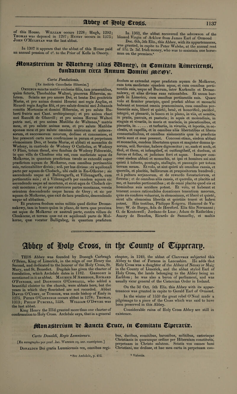 of this House. William occurs 1228; Hugh, 1292; Thomas was deposed in 1297; Henry occurs in 1875; John O’Mulryan was the last abbat. In 1307 it appears that the abbat of this House paid an annual pension of c\ to the Prior of Kells in Ossory. In 1363, the abbat recovered the advowson of the blessed Virgin of Arklow from James Earl of Ormond Dec. 6th, oth Eliz., this Abbey, with its appurtenances, was granted, in capite to Peter Walshe, at the annual rent of 57L 2s. 3d. Irish money, who was to maintain one horse¬ man on the premises.* fttonasitertum ©SJotltmg (alias Wtoneg), in ©oimtattt Utmraccnst, fun&atum circa annum Domini m@@v. Carta Fundationis. [Ex Archivis Cancellarise Hiberniae.] Omnibus sanctae matris ecclesise filiis, tam praesentibus, quam futuris, Theobald us Walteri, pincerna Hiberniae, sa- lutem. Sciatis me pro amore Dei, et beatae Dei genitricis Mariae, et pro anima domini Henrici mei regis Angliae, et Ricardi regis Angliae filii, et pro salute domini mei Johannis comitis Mortoniae et domini Hiberniae, et pro salute Hu- berti fratris mei Cant, archiepiscopi; et pro anima chari mei Ranulfi de Glanvill; et pro anima Hervaei Walteri patris mei, et pro anima Matildae de Waltenes,b matris meae, et pro salute animae meae, et pro salute Matildae sponsae meae et pro salute omnium amicorum et anteces- sorum, et successorum meorum, dedisse et concessisse, et hac praesenti carta mea confirmasse in puram et perpetuam elemosinam Deo, et beatae Mariae, et abbati et monachis de Wodeny, in cantredo de Wodeny O Cathelau, et Wodeny O Fliau, totum theud, sive fundum de Wodeny Fidenwide, in quo villa de Clonfene sita est, cum medietate aquae de Molkerne, in quantum praedictum twede se extendit super praedictam aquam de Molkerne, cum omnibus pertinentiis suis, rationabiliter divisis; scil. per has divisas : ex aquilonali parte per aquam de Clodach,, ubi cadit in En-Olkerne ; sic ascendendo usque ad Ballivagarfh, et Villenagarfh, cum pertinentiis suis; et a Villenagarfh per eandem aquam sic ascendendo usque ad montana, et sicut aqua de Clodach cir¬ cuit montana; et sic per exteriores partes montanas, versus orientem descendendo usque lacum de Grey; et sic per aquam de Molkerne, quae exit de lacu praedicto, descendendo usque ad abbatiam. Et praeterea feodum unius militis quod dicitur Drome- nakewy, tam in bosco quam in piano, de terra quae proxima est aquae de Molkerne ex australi parte, contra villam de Clonkeene, et terram quae est ex aquilonali parte de Mol¬ kerne, quae vocatur Balligabeg, in quantum praefatum feodum se extendat super praefatam aquam de Molkerne, cum tota medietate ejusdem aquae, et cum omnibus perti¬ nentiis suis, usque ad Bucrum, inter Karkenlis et Drome- nalewy, et alias divisas suas rationabiles. Et unum bur- gath in Limerico, cum omnibus pertinentiis suis. Quare volo et firmiter praecipio, quod praefati abbas et monachi habeant et teneant omnia praenominata, cum omnibus per¬ tinentiis suis, liber£ et quiete, bene, et honorifice, pacifice, integre, et plenarie, in bosco et in piano, in viis, et semitis, in pratis, pascuis, et pasturis; in aquis et molendinis, in stagnis et vivariis, in maris et mariscis, in piscationibus, et piscariis, in.et turbariis, in vivariis, et leporiis, in ec- clesiis, et capellis, et in omnibus aliis libertatibus et liberis consuetudinibus, et omnibus aisiamentis quae in praedictis terris sunt et esse possunt. Concessi etiam, eisdem abbati et monachis, eandem libertatem quam et magister domus ip- sorum, scil. Saveine, habere dignoscitur ; sc. sach et soch, et thol, et them, et infangthef, et outfangtheif, et duelum, et furcas et follas, et judicium ferri et aquae. Insuper con¬ cessi eisdem abbati et monachis, ut ipsi et homines sui sint quieti a tolneto, pontagio, stallagio, et pannagio per totam terram meam. Et volo, ut sint quieti ab omnibus causis, et querelis, et placitis, ballivorum et praepositorum hundredi ; et a pultura serjanorum, et de rewardo forestariorum, et forestae; et de omnibus aliis causis, et querelis, et placitis ad me, et haeredes pertinentibus ; et de omni placito quod eis et hominibus suis accidere potest. Et volo, ut habeant et teneant omnes rationabiles donationes tenentium meorum, quas eis conferre voluerint, in elemosinam, et libere et quiete, sicut ulla elemosina liberius et quietius teneri et haberi potest. Hiis testibus, Philippo Roigorn. Hamond de Va- lenc; W. de Burgo, Ada de Hereford. Elia filio Normanni; G. de Kentowell; Jordano de Luse ; Adam de Rathelden ; Amory de Beaufou, Ricardo de Samuelby, et multis <3bbcy of I?oly Cross, in tfjr County of Ctpprrarg. THIS Abbey was founded by Donogh Carbragh O’Brien, King of Limerick, in the reign of our Henry the Second, and dedicated to the honour of the Holy Cross, St. Mary, and St. Benedict. Dugdale has given the charter of foundation, which Archdale dates in 1182. Gregory is mentioned in it as abbat. Maurice M’Amreogh, Richard O’Finnore. and Dionysius O’Congaill, who added a beautiful cloister to the church, were abbats here, but the years in which they flourished are not recorded. Abbat David O’Cussy, or Tussigh, was made bishop of Emly in 1275. Peter O’Connings occurs abbat in 1278; Thomas, 1313; Philip Purcell, 1538. William O’Dwyre was the last abbat. King Henry the IIId granted more than one charter of confirmation to Holy Cross. Archdale says, that in a general chapter, in 1249, the abbat of Clarevaux subjected this Abbey to that of Furness in Lancashire. He adds that Holy Cross was a daughter of the Abbey of Nenay or Maig in the County of Limerick, and the abbat styled Earl of Holy Cross, the lands belonging to the Abbey being an Earldom ; he was also a baron of parliament, and was usually vicar general of the Cistercian Order in Ireland. On the 3d Oct. 5th Eliz. this Abbey with its appur¬ tenances was granted in capite to Gerald Earl of Ormond. In the winter of 1559 the great rebel O’Neal made a pilgrimage to a piece of the Cross which was said to have been preserved in this Abbey. Considerable ruins of Holy Cross Abbey are still in existence. He Sancta Cruet, tit Comttatu CtptrartJt. Carta Donaldi, Regis Lumnicens's. [Ex autographo per prsef. Jac. Warseum eq. aur. exscriptutn.] Donaldus Dei gratia Lumnicensis rex, omnibus regi¬ bus, ducibus, comitibus, baronibus, militibus, cseterisque Christianis in quocunque ordine per Hiberniam constitute, perpetuam in Christo salutem. Sciatis vos omnes boni Christiani, me dedisse, et hac mea carta in perpetuam con-