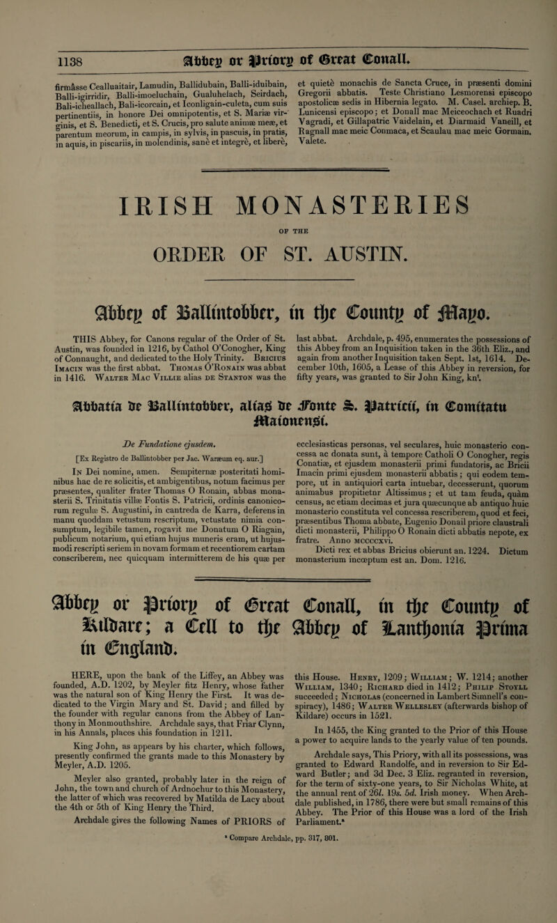 firmasse Cealluaitair, Lamudin, Ballidubain, Balli-iduibain, Balli-igirridir, Balli-imoeluchain, Gualuhelach, Seirdach, Bali-icheallach, Bali-icorcain, et Iconligain-culeta, cum suis pertinentiis, in honore Dei omnipotentis, et S. Mariae vir- ginis, et S. Benedicti, et S. Crucis, pro salute animae meae, et parentum meorum, in campis, in sylvis, in pascuis, in pratis, in aquis, in piscariis, in molendinis, sane et integre, et liber£, et quiets monachis de San eta Cruce, in praesenti domini Gregorii abbatis. Teste Christiano Lesmorensi episcopo apostolicae sedis in Hibernia legato. M. Casel. archiep. B. Lunicensi episcopo; et Donall mac Meiceochach et Ruadri Vagradi, et Gillapatric Vaidelain, et Diarmaid Vaneill, et R agnail mac meic Conmaca, et Scaulau mac meic Gormain. Valete. IRISH MONASTERIES OF THE ORDER OF ST. AUSTIN. Sfirtcg of iBalluitoMfr, tn tljc Countg of JHago. THIS Abbey, for Canons regular of the Order of St. Austin, was founded in 1216, byCathol O’Conogher, King of Connaught, and dedicated to the Holy Trinity. Bricius Imacin was the first abbat. Thomas O’Ronain was abbat in 1416. Walter Mac Villie alias de Stanton was the last abbat. Archdale, p. 495, enumerates the possessions of this Abbey from an Inquisition taken in the 36th Eliz., and again from another Inquisition taken Sept. 1st, 1614. De¬ cember 10th, 1605, a Lease of this Abbey in reversion, for fifty years, was granted to Sir John King, kn*. &I}imtfs at lSaUmtti Mir, a Has Ur dfontc &. }Jatricu, in Comitatu iftatonensSt. De Fundatione ejusdem. [Ex Registro de Ballintobber per Jac. Waraeum eq. aur.] In Dei nomine, amen. Sempiternae posteritati homi- nibus hac de re solicitis, et ambigentibus, notum facimus per praesentes, qualiter frater Thomas O Ronain, abbas mona- sterii S. Trinitatis villae Fontis S. Patricii, ordinis canonico- rum regulse S. Augustini, in cantreda de Karra, deferens in manu quoddam vetustum rescriptum, vetustate nimia con- sumptum, legibile tamen, rogavit me Donatum O Riagain, publicum notarium, qui etiam hujus muneris eram, ut hujus- modi rescripti seriem in novam formam et recentiorem cartam conscriberem, nec quicquam intermitterem de his quae per ecclesiasticas personas, vel seculares, huic monasterio con- cessa ac donata sunt, a tempore Catholi 0 Conogher, regis Conatiae, et ejusdem monasterii primi fundatoris, ac Bricii Imacin primi ejusdem monasterii abbatis ; qui eodem tem¬ pore, ut in antiquiori carta intuebar, decesserunt, quorum animabus propitietnr Altissimus; et ut tarn feuda, quam census, ac etiam decimas et jura qusecunque ab antiquo huic monasterio constituta vel concessa rescriberem, quod et feci, prsesentibus Thoma abbate, Eugenio Donail priore claustrali dicti monasterii, Philippo 0 Ronain dicti abbatis nepote, ex fratre. Anno Mccccxvi. Dicti rex et abbas Bricius obierunt an. 1224. Dictum monasterium incoeptum est an. Dom. 1216. 3&bcg or IJrtotg of (6iT.it CoitaU, tn tlje County of iuftratr; a Crll to tin Slfobcg of Hantljoma ipnrna tn Cnglanti. HERE, upon the bank of the Liffey, an Abbey was founded, A.D. 1202, by Meyler fitz Henry, whose father was the natural son of King Henry the First. It was de¬ dicated to the Virgin Mary and St. David; and filled by the founder with regular canons from the Abbey of Lan- thony in Monmouthshire. Archdale says, that Friar Clynn, in his Annals, places this foundation in 1211. King John, as appears by his charter, which follows, presently confirmed the grants made to this Monastery by Meyler, A.D. 1205. Meyler also granted, probably later in the reign of John, the town and church of Ardnochur to this Monastery, the latter of which was recovered by Matilda de Lacy about the 4th or 5th of King Henry the Third. Archdale gives the following Names of PRIORS of this House. Henry, 1209; William; W. 1214; another William, 1340; Richard died in 1412; Philip Stoyll succeeded; Nicholas (concernedin Lambert Simnell’s con¬ spiracy), 1486; Walter Wellesley (afterwards bishop of Kildare) occurs in 1521. In 1455, the King granted to the Prior of this House a power to acquire lands to the yearly value of ten pounds. Archdale says, This Priory, with all its possessions, was granted to Edward Randolfe, and in reversion to Sir Ed¬ ward Butler; and 3d Dec. 3 Eliz. regranted in reversion, for the term of sixty-one years, to Sir Nicholas White, at the annual rent of 261. 19s. 5d. Irish money. When Arch¬ dale published, in 1786, there were but small remains of this Abbey. The Prior of this House was a lord of the Irish Parliament.* * Compare Archdale, pp. 317, 801.