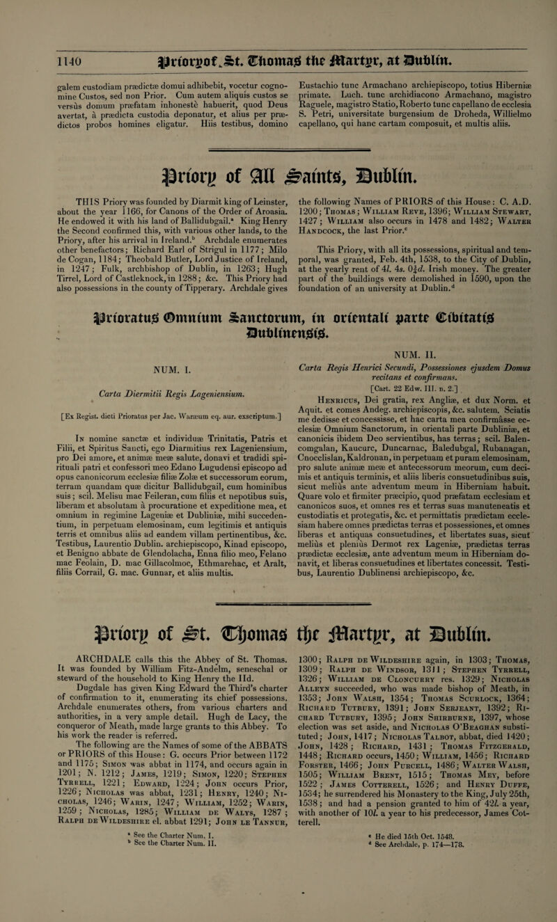 galem custodiam prsedictae domui adhibebit, vocetur cogno- mine Custos, sed non Prior. Cum autem aliquis custos se versus domum prsefatam inhoneste habuerit, quod Deus avertat, a prsedicta custodia deponatur, et alius per prse- dictos probos homines eligatur. Hiis testibus, domino Eustacbio tunc Armachano archiepiscopo, totius Hiberniae primate. Luch. tunc archidiacono Armachano, magistro Raguele, magistro Statio, Roberto tunc capellano de ecclesia S. Petri, universitate burgensium de Droheda, Willielmo capellano, qui hanc cartam composuit, et multis aliis. Priorg of Sill faints, Bubltn. THIS Priory was founded byDiarmit king of Leinster, about the year 1166, for Canons of the Order of Aroasia. He endowed it with his land of Ballidubgail.* King Henry the Second confirmed this, with various other lands, to the Priory, after his arrival in Ireland.b Archdale enumerates other benefactors; Richard Earl of Strigul in 1177; Milo de Cogan, 1184; Theobald Butler, Lord Justice of Ireland, in 1247; Fulk, archbishop of Dublin, in 1263; Hugh Tirrel, Lord of Castleknock, in 1288; &c. This Priory had also possessions in the county of Tipperary. Archdale gives the following Names of PRIORS of this House: C. A.D. 1200; Thomas; William Reve, 1396; William Stewart, 1427 ; William also occurs in 1478 and 1482; Walter Handcock, the last Prior.0 This Priory, with all its possessions, spiritual and tem¬ poral, was granted, Feb. 4th, 1538, to the City of Dublin, at the yearly rent of 41. 4s. 0\d. Irish money. The greater part of the buildings were demolished in 1590, upon the foundation of an university at Dublin.d £inorattt$ (Dmmum Sanctorum, tu omutait parte Ctbttattg llubltnengtg* NUM. I. Carta Diermitii Regis Lageniensium. [Ex Regist. dicti Prioratus per Jac. Warajum eq. aur. exscriptum.] In nomine sanctae et individuse Trinitatis, Patris et Filii, et Spiritus Sancti, ego Diarmitius rex Lageniensium, pro Dei amore, et animae meae salute, donavi et tradidi spi¬ ritual! patri et confessori meo Edano Lugudensi episcopo ad opus canonicorum ecclesiae filiae Zolae et successorum eorum, terrain quandam quae dicitur Ballidubgail, cum hominibus suis; scil. Melisu mac Feileran,cum filiis et nepotibus suis, liberam et absolutam a procuratione et expeditione mea, et omnium in regimine Lageniae et Dubliniae, mihi succeden- tium, in perpetuam elemosinam, cum legitimis et antiquis terris et omnibus aliis ad eandem villam pertinentibus, &c. Testibus, Laurentio Dublin, archiepiscopo, Kinad episcopo, et Benigno abbate de Glendolacha, Enna filio meo, Felano mac Feolain, D. mac Gillacolmoc, Ethmarehac, et Aralt, filiis Corrail, G. mac. Gunnar, et aliis multis. NUM. II. Carta Regis Henrici Secundi, Possessiones ejusdem Domus recitans et confirmans. [Cart. 22 Edw. III. n. 2.] Henricus, Dei gratia, rex Angliae, et dux Norm, et Aquit. et comes Andeg. archiepiscopis, &c. salutem. Sciatis me dedisse et concessisse, et hac carta mea confirmasse ec¬ clesiae Omnium Sanctorum, in orientali parte Dubliniae, et canonicis ibidem Deo servientibus, has terras; scil. Balen- comgalan, Kaucurc, Duncarnac, Baledubgal, Rubanagan, Cnocclislan, Kaldronan, in perpetuam et puram elemosinam, pro salute animae meae et antecessorum meorum, cum deci- mis et antiquis terminis, et aliis liberis consuetudinibus suis, sicut melius ante adventum meum in Hibernian! habuit. Quare volo et firm iter praecipio, quod praefatam ecclesiam et canonicos suos, et omnes res et terras suas manuteneatis et custodiatis et protegatis, &c. et permittatis praedictam eccle¬ siam habere omnes praedictas terras et possessiones, et omnes liberas et antiquas consuetudines, et libertates suas, sicut melius et plenius Dermot rex Lageniae, praedictas terras praedictae ecclesiae, ante adventum meum in Hiberniam do- navit, et liberas consuetudines et libertates concessit. Testi¬ bus, Laurentio Dublinensi archiepiscopo, &c. priorg of ^t. Cljomas tljc JWartgr, at Subltn. ARCH DALE calls this the Abbey of St. Thomas. It was founded by William Fitz-Andelm, seneschal or steward of the household to King Henry the lid. Dugdale has given King Edward the Third’s charter of confirmation to it, enumerating its chief possessions. Archdale enumerates others, from various charters and authorities, in a very ample detail. Hugh de Lacy, the conqueror of Meath, made large grants to this Abbey. To his work the reader is referred. The following are the Names of some of the ABB ATS or PRIORS of this House: G. occurs Prior between 1172 and 1175; Simon was abbat in 1174, and occurs again in 1201; N. 1212; James, 1219; Simon, 1220; Stephen Tyrrell, 1221; Edward, 1224; John occurs Prior, 1226; Nicholas was abbat, 1231; Henry, 1240; Ni¬ cholas, 1246; Warin, 1247; William, 1252; Warin, 1259; Nicholas, 1285; William de Walys, 1287 ; Ralph de Wildeshire el. abbat 1291; John le Tanner, 1 See the Charter Num. I. b See the Charter Num. II. 1300; Ralph de Wildeshire again, in 1303; Thomas, 1309; Ralph de Windsor, 1311; Stephen Tyrrell, 1326; William de Cloncurry res. 1329; Nicholas Alleyn succeeded, who was made bishop of Meath, in 1353; John Walsh, 1354; Thomas Scurlock, 1364; Richard Tutbury, 1391; John Serjeant, 1392; Ri¬ chard Tutbury, 1395; John Shirburne, 1397, whose election was set aside, and Nicholas O’Beaghan substi¬ tuted; John, 1417; Nicholas Talbot, abbat, died 1420; John, 1428 ; Richard, 1431 ; Thomas Fitzgerald, 1448; Richard occurs, 1450; William, 1456; Richard Forster, 1466; John Purcell, 1486; Walter Walsh, 1505; William Brent, 1515; Thomas Mey, before 1522; James Cotterell, 1526; and Henry Duffe, 1534; he surrendered his Monastery to the King, July 25th, 1538; and had a pension granted to him of 42/. a year, with another of 10/. a year to his predecessor, James Cot¬ terell. c He died 15th Oet. 1548.