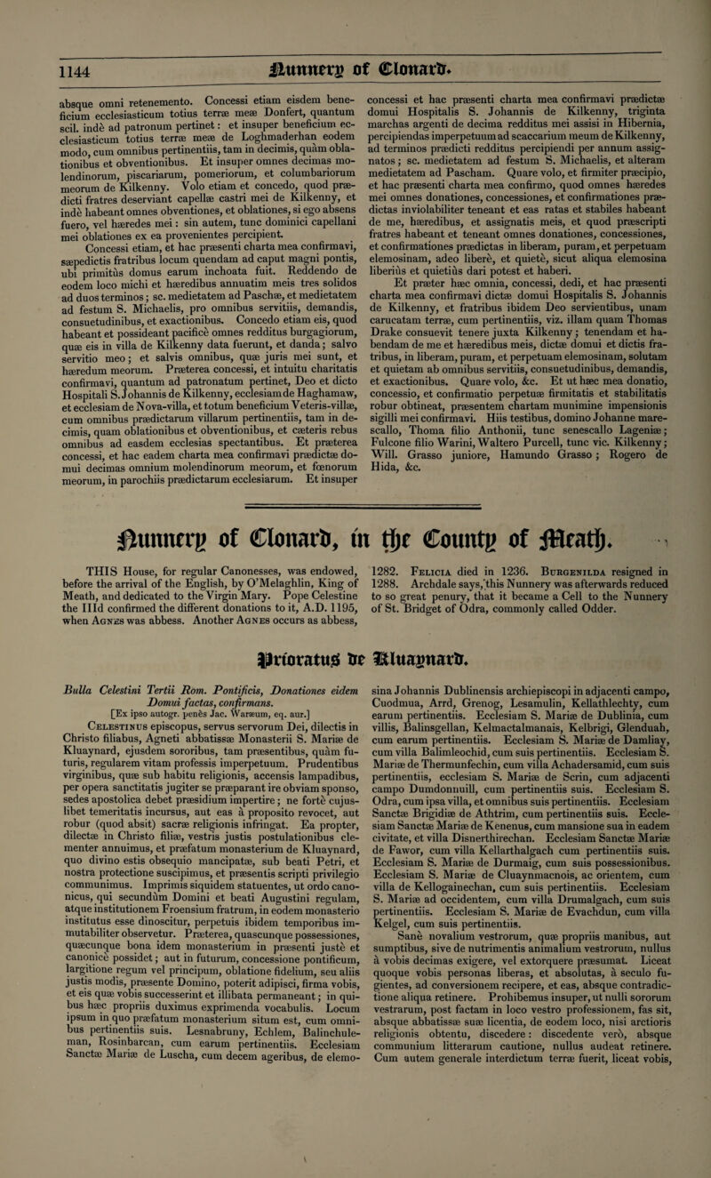 absque omni retenernento. Concessi etiain eisdeiu bene- ficium ecclesiasticum totius terrae meae Donfert, quantum scil. inde ad patronum pertinet: et insuper beneficium ec¬ clesiasticum totius terrae meae de Loghmaderhan eodem modo, cum omnibus pertinentiis, tarn in decimis, quam obla- tionibus et obventionibus. Et insuper omnes decimas mo- lendinorum, piscariarum, pomeriorum, et columbariorum meorum de Kilkenny. Volo etiam et concedo, quod prae- dicti fratres deserviant capellae castri mei de Kilkenny, et ind£ habeant omnes obventiones, et oblationes, si ego absens fuero, vel haeredes mei: sin autem, tunc dominici capellani mei oblationes ex ea provenientes percipient. Concessi etiam, et hac praesenti charta mea confirmavi, saepedictis fratribus locum quendam ad caput magni pontis, ubi primitus domus earum inchoata fuit. Reddendo de eodem loco michi et haeredibus annuatim meis tres solidos ad duos terminos; sc. medietatem ad Paschae, et medietatem ad festum S. Michaelis, pro omnibus servitiis, demandis, consuetudinibus, et exactionibus. Concedo etiam eis, quod habeant et possideant pacifice omnes redditus burgagiorum, quae eis in villa de Kilkenny data fuerunt, et danda; salvo servitio meo; et salvis omnibus, quae juris mei sunt, et haeredum meorum. Praeterea concessi, et intuitu charitatis confirmavi, quantum ad patronatum pertinet, Deo et dicto Hospitali S. Johannis de Kilkenny, ecclesiamde Haghamaw, et ecclesiam de N o va-villa, et to turn beneficium V eteris-villae, cum omnibus praedictarum villarum pertinentiis, tarn in de¬ cimis, quam oblationibus et obventionibus, et caeteris rebus omnibus ad easdem ecclesias spectantibus. Et praeterea concessi, et hac eadem charta mea confirmavi praedictae do- mui decimas omnium molendinorum meorum, et foenorum meorum, in parochiis praedictarum ecclesiarum. Et insuper concessi et hac praesenti charta mea confirmavi praedictae domui Hospitalis S. Johannis de Kilkenny, triginta marchas argenti de decima redditus mei assisi in Hibernia, percipiendas imperpetuum ad scaccarium meum de Kilkenny, ad terminos praedicti redditus percipiendi per annum assig- natos; sc. medietatem ad festum S. Michaelis, et alteram medietatem ad Pascham. Quare volo, et firmiter praecipio, et hac praesenti charta mea confirmo, quod omnes haeredes mei omnes donationes, concessiones, et confirmationes prae- dictas inviolabiliter teneant et eas ratas et stabiles habeant de me, haeredibus, et assignatis meis, et quod praescripti fratres habeant et teneant omnes donationes, concessiones, et confirmationes praedictas in liberam, puram, et perpetuam elemosinam, adeo libere, et quiete, sicut aliqua elemosina liberius et quietius dari potest et haberi. Et praeter haec omnia, concessi, dedi, et hac praesenti charta mea confirmavi dictae domui Hospitalis S. Johannis de Kilkenny, et fratribus ibidem Deo servientibus, unam carucatam terrae, cum pertinentiis, viz. illam quam Thomas Drake consuevit tenere juxta Kilkenny ; tenendam et ha- bendam de me et haeredibus meis, dictae domui et dictis fra¬ tribus, in liberam, puram, et perpetuam elemosinam, solutam et quietam ab omnibus servitiis, consuetudinibus, demandis, et exactionibus. Quare volo, &c. Et ut haec mea donatio, concessio, et confirmatio perpetuae firmitatis et stabilitatis robur obtineat, praesentem chartam munimine impensionis sigilli mei confirmavi. Hiis testibus, domino Johanne mare- scallo, Thoma filio Anthonii, tunc senescallo Lageniae; Fulcone filio Warini,Waltero Purcell, tunc vie. Kilkenny; Will. Grasso juniore, Hamundo Grasso ; Rogero de Hid a, See. 0unnfrg of Clonarh, ut tljc Counts of iHeatj). THIS House, for regular Canonesses, was endowed, 1282. Felicia died in 1236. Burgenilda resigned in before the arrival of the English, by O’Melaghlin, King of 1288. Archdale says,'this Nunneiy was afterwards reduced Meath, and dedicated to the Virgin Mary. Pope Celestine to so great penury, that it became a Cell to the Nunnery the Hid confirmed the different donations to it, A.D. 1195, of St. Bridget of Odra, commonly called Odder, when Agnes was abbess. Another Agnes occurs as abbess, ^noratuiS Sr IWtiagnatS. Bulla Celestini Tertii Rom. Pontificis, Donationes eidem Domui factas, confirmans. [Ex ipso autogr. pen6s Jac. Warseum, eq. aur.] Celestinus episcopus, servus servorum Dei, dilectis in Christo filiabus, Agneti abbatissae Monasterii S. Mariae de Kluaynard, ejusdem sororibus, tarn praesentibus, quam fu- turis, regularem vitam professis imperpetuum. Prudentibus virginibus, quae sub habitu religionis, accensis lampadibus, per opera sanctitatis jugiter se praeparant ire obviam sponso, sedes apostolica debet praesidium impertire; ne forte cujus- libet temeritatis incursus, aut eas a proposito revocet, aut robur (quod absit) sacrae religionis infringat. Ea propter, dilectae in Christo filiae, vestris justis postulationibus cle- menter annuimus, et praefatum monasterium de Kluaynard, quo divino estis obsequio mancipatae, sub beati Petri, et nostra protectione suscipimus, et praesentis scripti privilegio communimus. Imprimis siquidem statuentes, ut ordo cano- nicus, qui secundum Domini et beati Augustini regulam, atque institutionem Froensium fratrum, in eodem monasterio institutus esse dinoscitur, perpetuis ibidem temporibus im- mutabiliter observetur. Praeterea, quascunque possessiones, quaecuncpie bona idem monasterium in praesenti juste; et canonice possidet; aut in futurum, concessione pontificum, largitione yegum vel principum, oblatione fidelium, seu aliis justis modis, praesente Domino, poterit adipisci, firma vobis, et eis quae vobis successerint et illibata permaneant; in qui- bus haec propriis duximus exprimenda vocabulis. Locum ipsum in quo praefatum monasterium situm est, cum omni¬ bus pertinentiis suis. Lesnabruny, Echlem, Balinchule- man, Rosinbarcan, cum earum pertinentiis. Ecclesiam Sanctae Mariae de Luscha, cum decern ageribus, de elemo¬ sina Johannis Dublinensis archiepiscopi in adjacenti campo, Cuodmua, Arrd, Grenog, Lesamulin, Kellathlechty, cum earum pertinentiis. Ecclesiam S. Mariae de Dublinia, cum villis, Balinsgellan, Kelmactalmanais, Kelbrigi, Glenduah, cum earum pertinentiis. Ecclesiam S. Mariae de Damliay, cum villa Balimleochid, cum suis pertinentiis. Ecclesiam S. Mariae de Thermunfechin, cum villa Achadersamid, cum suis pertinentiis, ecclesiam S. Mariae de Serin, cum adjacenti campo Dumdonnuill, cum pertinentiis suis. Ecclesiam S. Odra, cum ipsa villa, et omnibus suis pertinentiis. Ecclesiam Sanctae Brigidiae de Athtrim, cum pertinentiis suis. Eccle¬ siam Sanctae Mariae de Kenenus, cum mansione sua in eadem civitate, et villa Disnerthirechan. Ecclesiam Sanctae Mariae de Fawor, cum villa Kellarthalgach cum pertinentiis suis. Ecclesiam S. Mariae de Durmaig, cum suis possessionibus. Ecclesiam S. Mariae de Cluaynmacnois, ac orientem, cum villa de Kellogainechan, cum suis pertinentiis. Ecclesiam S. Mariae ad occidentem, cum villa Drumalgach, cum suis pertinentiis. Ecclesiam S. Mariae de Evachdun, cum villa Kelgel, cum suis pertinentiis. Sane novalium vestrorum, quae propriis manibus, aut sumptibus, sive de nutrimentis animalium vestrorum, nullus a vobis decimas exigere, vel extorquere praesumat. Liceat quoque vobis personas liberas, et absolutas, a seculo fu- gientes, ad conversionem recipere, et eas, absque contradic- tione aliqua retinere. Prohibemus insuper, ut nulli sororum vestrarum, post factam in loco vestro professionem, fas sit, absque abbatissae suae licentia, de eodem loco, nisi arctioris religionis obtentu, discedere: discedente verb, absque communium litterarum cautione, nullus audeat retinere. Cum autem generale interdictum terrae fuerit, liceat vobis,