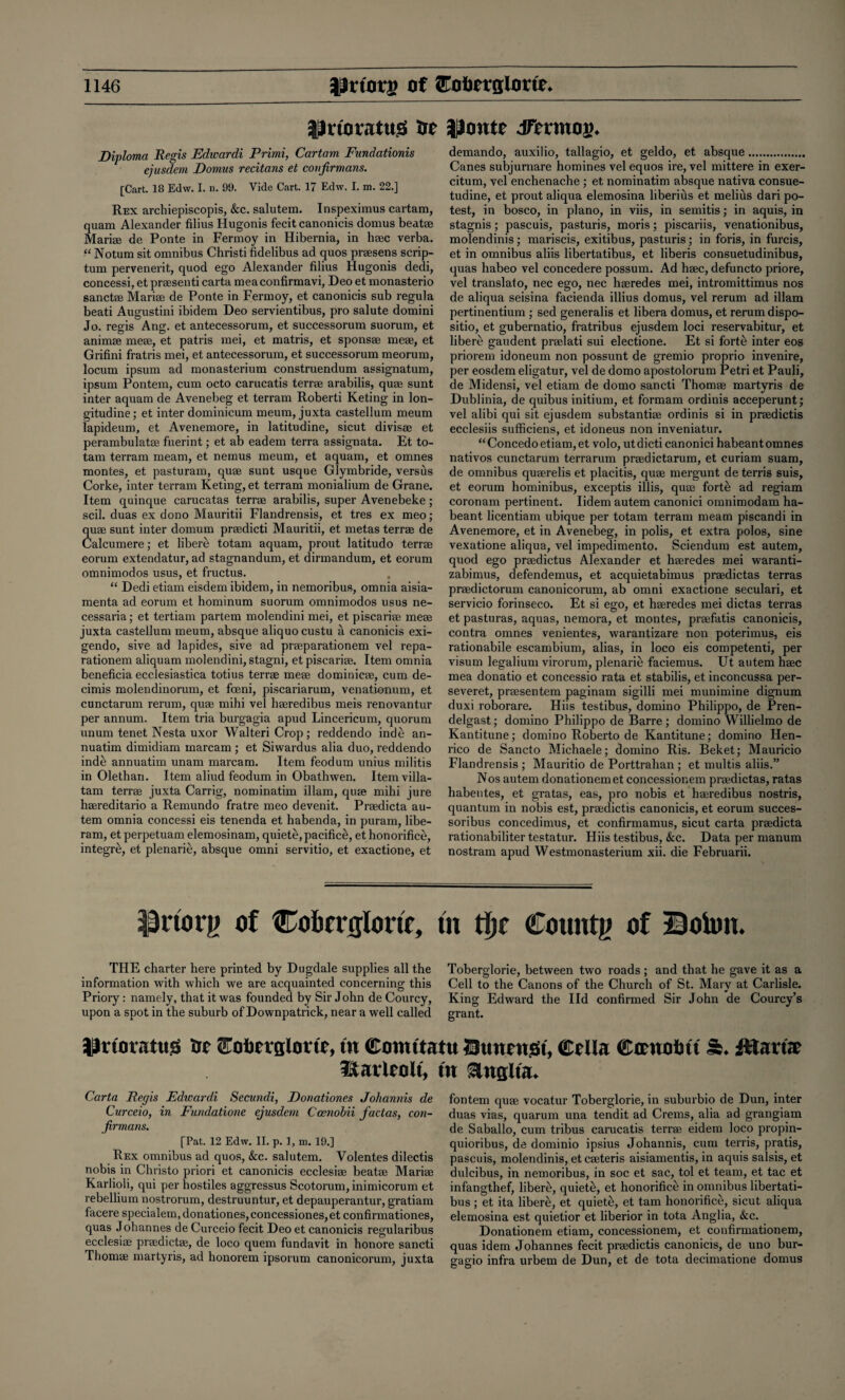 tJrioratus Ot lioutc dfnntoi)* Diploma Regis Edwardi Primi, Cartam Fundationis ejusdem Domus recitans et confirmans. [Cart. 18 Edw. I. n. 99. Vide Cart. 17 Edw. I. m. 22.] Rex archiepiscopis, &c. salutem. Inspeximus cartam, quam Alexander filius Flugonis fecit canonicis domus beatae Mariae de Ponte in Fermoy in Hibernia, in haec verba. “ Notum sit omnibus Christi fidelibus ad quos praesens scrip- turn pervenerit, quod ego Alexander filius Hugonis dedi, concessi, et prsesenti carta mea confirmavi, Deo et monasterio sanctae Mariae de Ponte in Fermoy, et canonicis sub regula beati Augustini ibidem Deo servientibus, pro salute domini Jo. regis Ang. et antecessorum, et successorum suorum, et animae meae, et patris mei, et matris, et sponsae meae, et Grifini fratris mei, et antecessorum, et successorum meorum, locum ipsum ad monasterium construendum assignatum, ipsum Pontem, cum octo carucatis terrae arabilis, quae sunt inter aquam de Avenebeg et terram Roberti Keting in lon- gitudine; et inter dominicum meum, juxta castellum meum lapideum, et Avenemore, in latitudine, sicut divisse et perambulatae fuerint; et ab eadem terra assignata. Et to- tam terram meam, et nemus meum, et aquam, et omnes montes, et pasturam, quae sunt usque Glymbride, versus Corke, inter terram Keting, et terram monialium de Grane. Item quinque carucatas terrae arabilis, super Avenebeke; scil. duas ex dono Mauritii Flandrensis, et tres ex meo; quae sunt inter domum praedicti Mauritii, et metas terrae de Calcumere; et libere totam aquam, prout latitudo terrae eorum extendatur, ad stagnandum, et dirmandum, et eorum omnimodos usus, et fructus. “ Dedi etiam eisdem ibidem, in nemoribus, omnia aisia- menta ad eorum et hominum suorum omnimodos usus ne- cessaria; et tertiam partem molendini mei, et piscariae meae juxta castellum meum, absque aliquocustu a canonicis exi- gendo, sive ad lapides, sive ad praeparationem vel repa- rationem aliquam molendini, stagni, et piscariae. Item omnia beneficia ecclesiastica totius terrae meae dominicae, cum de- cimis molendinorum, et foeni, piscariarum, venationum, et cunctarum rerum, quae mihi vel haeredibus meis renovantur per annum. Item tria burgagia apud Lincericum, quorum unum tenet Nesta uxor Walteri Crop; reddendo inde an- nuatim dimidiam inarcam ; et Siwardus alia duo, reddendo inde annuatim unam marcam. Item feodum unius militis in Olethan. Item aliud feodum in Obathwen. Itemvilla- tam terrae juxta Carrig, nominatim illam, quae mihi jure haereditario a Remundo fratre meo devenit. Praedicta au- tem omnia concessi eis tenenda et habenda, in puram, libe- ram, et perpetuam elemosinam, quiete, pacific^, et honorific^, integre, et plenarie, absque omni servitio, et exactione, et demando, auxilio, tallagio, et geldo, et absque. Canes subjurnare homines vel equos ire, vel mittere in exer- citum, vel enchenache ; et nominatim absque nativa consue- tudine, et prout aliqua elemosina liberius et melius dari po¬ test, in bosco, in piano, in viis, in semitis; in aquis, in stagnis; pascuis, pasturis, moris; piscariis, venationibus, molendinis; mariscis, exitibus, pasturis; in foris, in furcis, et in omnibus aliis libertatibus, et liberis consuetudinibus, quas habeo vel concedere possum. Ad haec, defuncto priore, vel translato, nec ego, nec haeredes mei, intromittimus nos de aliqua seisina facienda illius domus, vel rerum ad illam pertinentium ; sed generalis et libera domus, et rerum dispo- sitio, et gubernatio, fratribus ejusdem loci reservabitur, et libere gaudent praelati sui electione. Et si forte inter eos priorem idoneum non possunt de gremio proprio invenire, per eosdem eligatur, vel de domo apostolorum Petri et Pauli, de Midensi, vel etiam de domo sancti Thomae martyris de Dublinia, de quibus initium, et forrnam ordinis acceperunt; vel alibi qui sit ejusdem substantiae ordinis si in praedictis ecclesiis sufficiens, et idoneus non inveniatur. “Concedoetiam,et volo, utdicticanonici habeantomnes nativos cunctarum terrarum praedictarum, et curiam suam, de omnibus quaerelis et placitis, quae mergunt de terris suis, et eorum hominibus, exceptis illis, quae forte ad regiam coronam pertinent. Iidem autem canonici omnimodam ha- beant licentiam ubique per totam terrain meam piscandi in Avenemore, et in Avenebeg, in polis, et extra polos, sine vexatione aliqua, vel impedimento. Sciendum est autem, quod ego praedictus Alexander et haeredes mei waranti- zabimus, defendemus, et acquietabimus praedictas terras praedictorum canonicorum, ab omni exactione seculari, et servicio forinseco. Et si ego, et haeredes mei dictas terras et pasturas, aquas, nemora, et montes, praefatis canonicis, contra omnes venientes, warantizare non poterimus, eis rationabile escambium, alias, in loco eis competenti, per visum legalium virorum, plenarie faciemus. Ut autem haec mea donatio et concessio rata et stabilis, et inconcussa per- severet, praesentem paginam sigilli mei munimine dignum duxi roborare. Hiis testibus, domino Philippo, de Pren- delgast; domino Philippo de Barre ; domino Willielmo de Kantitune; domino Roberto de Kantitune; domino Hen¬ rico de Sancto Michaele; domino Ris. Beket; Mauricio Flandrensis ; Mauritio de Porttrahan ; et multis aliis.” Nos autem donationemet concessionem praedictas, ratas habentes, et gratas, eas, pro nobis et haeredibus nostris, quantum in nobis est, praedictis canonicis, et eorum succes- soribus concedimus, et confirmamus, sicut carta praedicta rationabiliter testatur. Hiis testibus, &c. Data per manum nostram apud Westmonasterium xii. die Februarii. $H*tory of Cobcvtjlonc, tn tljr County of BoUm. THE charter here printed by Dugdale supplies all the information with which we are acquainted concerning this Priory: namely, that it was founded by Sir John de Courcy, upon a spot in the suburb of Downpatrick, near a well called Toberglorie, between two roads ; and that he gave it as a Cell to the Canons of the Church of St. Mary at Carlisle. King Edward the lid confirmed Sir John de Courcy’s grant. IJrunattts Ot ^otorgiom, tn (Dmmtatu Stmntst, Celia (Ctrnolm fttartae Harleolt, tn &ngitau Carta Regis Edwardi Secundi, Donationes Johannis de Curceio, in Fundatione ejusdem Ccenobii factas, con- firmans. [Pat. 12 Edw. II. p. 1, m. 19.] Rex omnibus ad quos, &c. salutem. Volentes dilectis nobis in Christo priori et canonicis ecclesiae beatae Mariae Karlioli, qui per hostiles aggressus Scotorum,inimicorum et rebellium nostrorum, destruuntur, et depauperantur, gratiam facere specialem, donationes, concessiones, et confirmationes, quas Johannes de Curceio fecit Deo et canonicis regularibus ecclesiae praedictae, de loco quern fundavit in honore sancti Thomae martyris, ad honorem ipsorum canonicorum, juxta fontem quae vocatur Toberglorie, in suburbio de Dun, inter duas vias, quarum una tendit ad Crems, alia ad grangiam de Saballo, cum tribus carucatis terrae eidem loco propin- quioribus, de dominio ipsius Johannis, cum terris, pratis, pascuis, molendinis, etcaeteris aisiamentis, in aquis salsis, et dulcibus, in nemoribus, in soc et sac, tol et team, et tac et infangthef, libere, quiets, et honorifice in omnibus libertati¬ bus ; et ita libere, et quiete, et tam honorifice, sicut aliqua elemosina est quietior et liberior in tota Anglia, &c. Donationem etiam, concessionem, et confirmationem, quas idem Johannes fecit praedictis canonicis, de uno bur- gagio infra urbem de Dun, et de tota decimatione domus