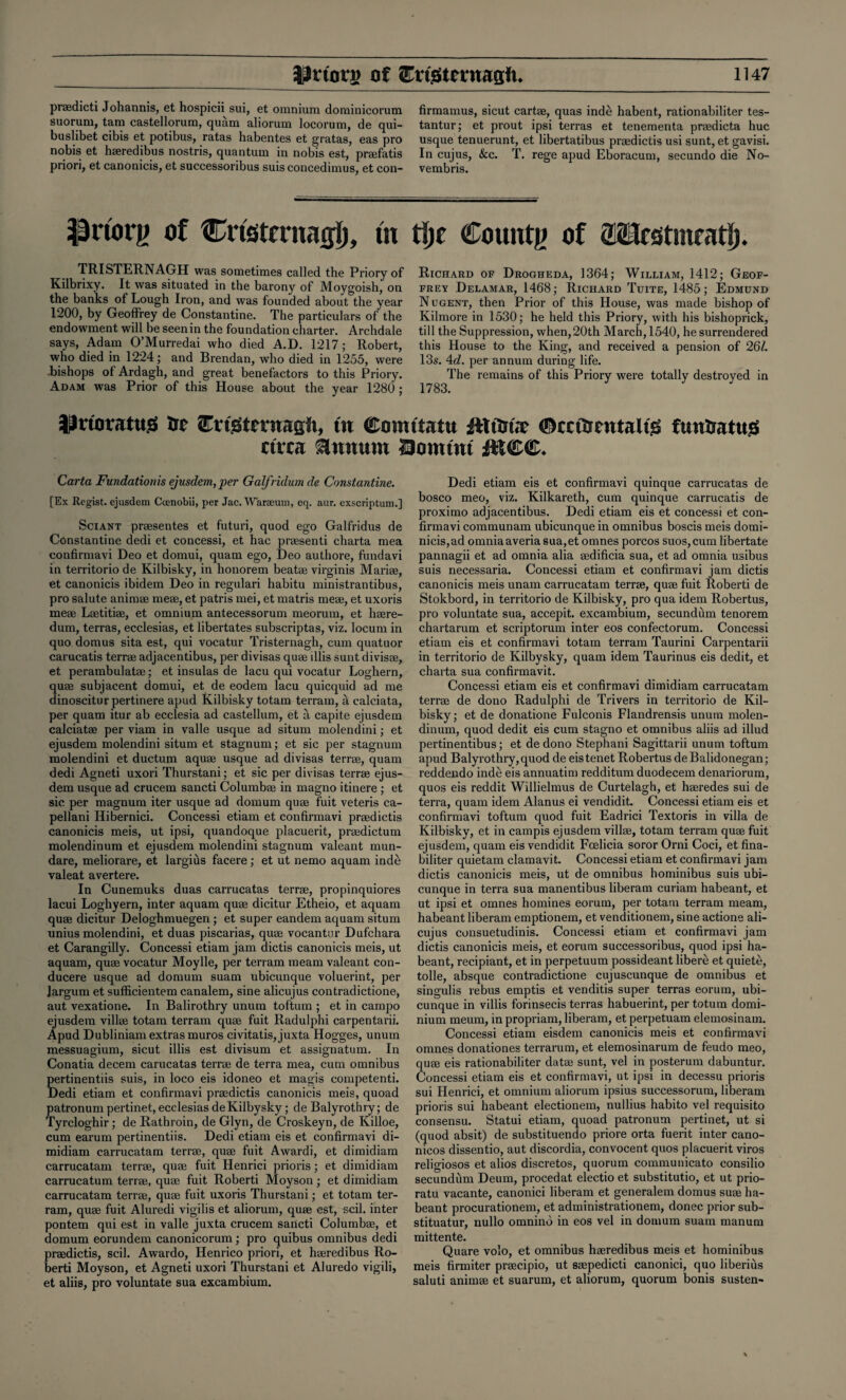 pr®dicti Johannis, et hospicii sui, et omnium dominicorum suorum, tam castellorum, quam aliorum locorum, de qui- buslibet cibis et potibus, ratas habentes et gratas, eas pro nobis et h®redibus nostris, quantum in nobis est, pr®fatis priori, et canonicis, et successoribus suis concedimus, et con- firmamus, sicut cart®, quas inde habent, rationabiliter tes- tantur; et prout ipsi terras et tenementa praedicta hue usque tenuerunt, et libertatibus prasdictis usi sunt, et gavisi. In cujus, See. T. rege apud Eboracum, secundo die No- vembris. Prtorg of Cristcntafji), tn tfjf County of aKHrsstmtatl). TRISTERNAGH was sometimes called the Priory of Kilbrixy. It was situated in the barony of Moygoish, on the banks of Lough Iron, and was founded about the year 1200, by Geoftrey de Constantine. The particulars of the endowment will be seen in the foundation charter. Archdale says, Adam O’Murredai who died A.D. 1217; Robert, who died in 1224; and Brendan, who died in 1255, were .bishops of Ardagh, and great benefactors to this Priory. Adam was Prior of this House about the year 1280; Richard of Drogheda, 1364; William, 1412; Geof¬ frey Delamar, 1468; Richard Tuite, 1485; Edmund Nugent, then Prior of this House, was made bishop of Kilmore in 1530; he held this Priory, with his bishoprick, till the Suppression, when,20th March,1540, he surrendered this House to the King, and received a pension of 26/. 13s. 4c?. per annum during life. The remains of this Priory were totally destroyed in 1783. JilnoratuS trr CnStcnragfi, tn Coimtatu itltm.t ©cctScutaltg funSattts ctrca annum 29omtnt IttCffi. Carta Fundationis ejusdem,per Galfridum de Constantine. [Ex Regist. ejusdem Ccenobii, per Jac. Warteum, eq. aur. exscriptum.] Sciant prtesentes et futuri, quod ego Galfridus de Constantine dedi et concessi, et hac pnesenti charta mea confirmavi Deo et domui, quam ego, Deo authore, fundavi in territorio de Kilbisky, in honorem beat® virginis Mari®, et canonicis ibidem Deo in regulari habitu ministrantibus, pro salute anim® me®, et patris mei, et matris me®, et uxoris me® Lsetiti®, et omnium antecessorum meorum, et h®re- dum, terras, ecclesias, et libertates subscriptas, viz. locum in quo domus sita est, qui vocatur Tristernagh, cum quatuor carucatis terr® adjacentibus, per divisas qu® illis sunt divis®, et perambulat®; et insulas de lacu qui vocatur Loghern, qu® subjacent domui, et de eodem lacu quicquid ad me dinoscitur pertinere apud Kilbisky totam terrain, a calciata, per quam itur ab ecclesia ad castellum, et a capite ejusdem calciat® per viam in valle usque ad situm molendini; et ejusdem molendini situm et stagnum; et sic per stagnum molendini et ductum aqu® usque ad divisas terr®, quam dedi Agneti uxori Thurstani; et sic per divisas terr® ejus¬ dem usque ad crucem sancti Columb® in magno itinere ; et sic per magnum iter usque ad domum qu® fuit veteris ca- pellani Hibernici. Concessi etiam et confirmavi pr®d ictis canonicis meis, ut ipsi, quandoque placuerit, pr®dictum molendinum et ejusdem molendini stagnum valeant mun- dare, meliorare, et largius facere; et ut nemo aquam inde valeat avertere. In Cunemuks duas carrucatas terr®, propinquiores lacui Loghyern, inter aquam qu® dicitur Etheio, et aquam qu® dicitur Deloghmuegen ; et super eandem aquam situm unius molendini, et duas piscarias, qu® vocantnr Dufchara et Carangilly. Concessi etiam jam dictis canonicis meis, ut aquam, qu® vocatur Moylle, per ter ram meam valeant con- ducere usque ad domum suam ubicunque voluerint, per Jargum et sufficientem canalem, sine alicujus contradictione, aut vexatione. In Balirothry unum toftum ; et in campo ejusdem vill® totam terram qu® fuit Radulphi carpentarii. Apud Dubliniam extras muros civitatis, juxta Hogges, unum messuagium, sicut illis est divisum et assignatum. In Conatia decern carucatas terr® de terra mea, cum omnibus pertinentiis suis, in loco eis idoneo et magis competenti. Dedi etiam et confirmavi pr®dictis canonicis meis, quoad patronum pertinet, ecclesias deKilbysky; de Balyrothry; de Tyrcloghir; de Rathroin, de Glyn, de Croskeyn, de Killoe, cum earum pertinentiis. Dedi etiam eis et confirmavi di- midiam carrucatam terr®, qu® fuit Awardi, et dimidiam carrucatam terr®, qu® fuit Henrici prioris; et dimidiam carrucatum terr®, qu® fuit Roberti Moyson ; et dimidiam carrucatam terr®, qu® fuit uxoris Thurstani; et totam ter¬ ram, qu® fuit Aluredi vigilis et aliorum, qu® est, scil. inter pontem qui est in valle juxta crucem saiicti Columb®, et domum eorundem canonicorum; pro quibus omnibus dedi pr®dictis, scil. Awardo, Henrico priori, et h®redibus Ro¬ berti Moyson, et Agneti uxori Thurstani et Aluredo vigili, et aliis, pro voluntate sua excambium. Dedi etiam eis et confirmavi quinque carrucatas de bosco meo, viz. Kilkareth, cum quinque carrucatis de proximo adjacentibus. Dedi etiam eis et concessi et con¬ firmavi communam ubicunque in omnibus boscis meis domi- nicis,ad omniaaveria sua,et omnes porcos suos,cum libertate pannagii et ad omnia alia ®dificia sua, et ad omnia usibus suis necessaria. Concessi etiam et confirmavi jam dictis canonicis meis unam carrucatam terr®, qu® fuit Roberti de Stokbord, in territorio de Kilbisky, pro qua idem Robertus, pro voluntate sua, accepit. excambium, secundum tenorem chartarum et scriptorum inter eos confectorum. Concessi etiam eis et confirmavi totam terram Taurini Carpentarii in territorio de Kilbysky, quam idem Taurinus eis dedit, et charta sua confirmavit. Concessi etiam eis et confirmavi dimidiam carrucatam terr® de dono Radulphi de Trivers in territorio de Kil¬ bisky; et de donatione Fulconis Flandrensis unum molen¬ dinum, quod dedit eis cum stagno et omnibus aliis ad illud pertinentibus; et dedono Stephani Sagittarii unum toftum apud Balyrothry, quod de eis tenet Robertus deBalidonegan; reddendo inde eis annuatim redditum duodecem denariorum, quos eis reddit Willielmus de Curtelagh, et h®redes sui de terra, quam idem Alanus ei vendidit. Concessi etiam eis et confirmavi toftum quod fuit Eadrici Textoris in villa de Kilbisky, et in campis ejusdem vill®, totam terram qu® fuit ejusdem, quam eis vendidit Fcelicia soror Orni Coci, et fina- biliter quietam clamavit. Concessi etiam et confirmavi jam dictis canonicis meis, ut de omnibus hominibus suis ubi¬ cunque in terra sua manentibus liberam curiam habeant, et ut ipsi et omnes homines eorum, per totam terram meam, habeant liberam emptionem, et venditionem, sine actione ali¬ cujus consuetudinis. Concessi etiam et confirmavi jam dictis canonicis meis, et eorum successoribus, quod ipsi ha¬ beant, recipiant, et in perpetuum possideant libere et quiete, tolle, absque contradictione cujuscunque de omnibus et singulis rebus emptis et venditis super terras eorum, ubi¬ cunque in villis forinsecis terras habuerint, per totum domi¬ nium meum, in propriam, liberam, et perpetuam elemosinam. Concessi etiam eisdern canonicis meis et confirmavi omnes donationes terrarum, et elemosinarum de feudo meo, qu® eis rationabiliter dat® sunt, vel in posterum dabuntur. Concessi etiam eis et confirmavi, ut ipsi in decessu prioris sui Henrici, et omnium aliorum ipsius successorum, liberam prioris sui habeant electionem, nullius habito vel requisito consensu. Statui etiam, quoad patronum pertinet, ut si (quod absit) de substituendo priore orta fuerit inter cano- nicos dissentio, aut discordia, convocent quos placuerit viros religiosos et alios discretos, quorum communicato consilio secundum Deum, procedat electio et substitutio, et ut prio- ratu vacante, canonici liberam et generalem domus su® ha¬ beant procurationem, et administrationem, donee prior sub- stituatur, nullo omnino in eos vel in domum suam manum mittente. Quare volo, et omnibus h®redibus meis et hominibus meis firmiter pr®cipio, ut s®pedicti canonici, quo liberius saluti anim® et suarum, et aliorum, quorum bonis susten-