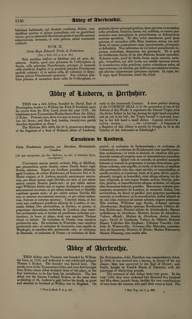 habebant habitacula, qui dominio conductu, fcedere cum simillima spiritus et animee jocunditate, sub ea gaudebant vivere, qua; se admirabili discretion^ gratia et puellis matrem exhortationis, instancia, et viris patrem, animi constantia exhibuit. NUM. II. Carta Regis Edwardi Tertii, de Protectione. [Pat. 1 Edw. III. p. 2, m. 18.] Rex omnibus ballivis et fidelibus suis ad quos, &c. salutem. Sciatis, quod cum prioratus de Coldyngham in Scocia, cella prioratus Dunelmensis, priorque et monachi cellae praedictae Anglici, et in prasdicto prioratu Dunelmensi professi existant; et in eadem cella, de voluntate et dispo- sitione prioris Dunelmensis morentur: Nos volentes prae- fatos priorem et monachos dictae cellae de Coldyngham, eo pretextu,favore prosequi gratioso, ipsos priorem et monachos cellae praedictae, homines, terras, res, redditus, et omnes pos- sessiones suas suscepimus in protectionem et defensionem nostram specialem. Et ideo vobis mandamus, quod ipsos priorem, et monachos cellae illius, homines, terras, res, red¬ ditus, et omnes possessiones suas, manuteneatis, protegatis, et defendatis. Non inferentes eis vel inferri permittentes in- juriam, molestiam, dampnum, aut gravamen. Et si quid eis forisfactum fuerit, id eis sine dilatione faciatis emendari. Nolumus enim, quod de bladis, foenis, equis, carectis, caria- giis, victualibus, aut aliis bonis, seu catallis ipsorum prioris et monachorum cellae praedictae, contra voluntatem suam, ad opus nostrum, vel aliorum, per ballivos, seu ministros nostros, aut alterius cujuscumque quicquam capiatur. In cujus, &c. T. rege, apud Eboracum, tertio die Junii. Slbbcp of tLmtiorfes, tit ipnrfljsljtrc. THIS was a rich Abbey, founded by David, Earl of Huntingdon, brother to William the First of Scotland, upon his return from the Holy Land, about the year 1178. Its inhabitants were Tyronensian Monks, drawn from the Abbey of Kelso. Pennant says, their revenue in money was 2240/. 145. 4d. Scots; and they had, besides, twenty-two parish churches dependent on them.3 The Harleian MS. 4693, fol. 21b, preserves a drawing of the fragment of a Seal of Richard, abbat of Lindores, early in the fourteenth Century. A more perfect drawing of the COMMON SEAL is in the possession of one of the Editors of this Work: it represents the blessed Virgin, with the divine Infant in her lap, having his right hand extended, and an orb in his left; the Virgin herself is crowned, bear¬ ing in her left hand a small shrine. Legend, sigillvm . sante . marie.de . lvstdore. A fragment of a Register of this Abbey is stated, by Glough, to be in the Library of the Advocates at Edinburgh.11 Camoimtm Ot lUittiKirg* Carta Fundationis ejusdem, per Davidem, Huntendoniee Comitem. [Ab ipso autographo, per Jac. Balfoure, eq. aur. et baronem Lyon, exscriptum.] UniversiS sanctae matris ecclesise filiis, et fidelibus, tarn praesentibus quam futuris, comes David, frater regis Scotiae, salutem. Sciatis me fundasse quandam abbaciam apud Londors, de ordine Kelchoensi, ad honorem Dei et S. Mariae virginis, et S. Andreae apostoli, omniumque sancto¬ rum, pro salute animae regis Davidis, avi mei, et pro salute animae comitis Henrici patris mei; et pro salute animae regis Willielmi fratris mei, et reginae Armegard, et omnium antecessorum meorum; et pro salute animae meae et Matildis comitissae sponsae meae; et pro salute animae Davidis filii mei, et omnium successorum meorum; et pro salute anima- rum, fratrum et sororum meorum. Concessi etiam, et hac carta mea confirmavi praedictae abbaciae de Londors, et mo- nachis ibidem Deo servientibus, in liberam, et puram, et perpetuam elemosinam, ecclesiam de Londors, cum omni¬ bus pertinentiis suis, et terram ad praedictam ecclesiam per- tinentem, in bosco et piano, sicut earn magister Thomas tenuit et habuit. Et ecclesiam de Dunde, cum omnibus pertinentiis suis. Et ecclesiam de Fintriche, cum omnibus pertinentiis suis; et ecclesiam de Inuerurin, cum capella de Munkegin, et omnibus aliis pertinentiis suis: et ecclesiam de Durnach; et ecclesiam de Prame; et ecclesiam de Rad- muriel; et ecclesiam de Inchemabanin; et ecclesiam de Culsamuel; et ecclesiam de Kelalemund, cum capellis earun- dem ecclesiarum; et terris et decimis, et omnibus aliis per¬ tinentiis earum ad proprios usus et sustentationes eorundem monachorum. Quare volo et concedo, ut praedicti monachi habeant et teneant in perpetuam et puram elemosinam, prae- dictas ecclesias, cum capellis, et terris, et decimis, et omnibus aliis pertinentiis suis, sine omni servitio, et consuetudine, et auxilio seculari, et exactione, ben&, et in pace, liber£, quiete, plenarie, integre, et honorific^, sicut aliqua abbacia, vel do- mus religionis, in toto regno Scotiae, melius, liberius, quie- tius, plenius, et honorificentius aliquas ecclesias, vel aliquas alias elemosinas haberet, possidet. Has autem ecclesias prae- nominato monasterio de Londors, et monachis ibidem Deo servientibus, ita libere et pacifice jure perpetuo possidenda concessi, et confirmavi, ut in succedentium nullus aliquid ab eis nisi solas orationes ad animae salutem exigere prsesumat. Hiis testibus, Willielmo rege Scotiae, Johanne episcopo Aberdonensi; Radulpho episcopo Brechinensi; Osberto ab- bate Kelchoensi; Henrico abbate de Aberbrodock; Simone archidiacono de Aberdoen; Roberto decano de Aberdoen; Valtero officiali; Matheo de Aberdoen, clerico domini regis; David de Lindeseia, Valtero de Olifard; Roberto Basset, Valkelino filio Stephani; Villielmo Vascelin; Gal- frido de Watterveille; Normano [filio Malcolmi, constabu- lario de Inuerurin; Henrico de Bruile; Matheo Falconario, Simone Flamang, cum multis aliis. Slbbcp of £fcerbrotl)tc. THIS Abbey, says Pennant, was founded by William the Lion, in 1178, and dedicated to our celebrated primate Thomas a Becket. The founder was buried here. The monks were of the Tyronensian Order, and were first brought from Kelso, whose abbat declared those of this place, on the first institution, to be free from his jurisdiction. The last abbat was the famous Cardinal Beaton, at the same time archbishop of St. Andrew’s, and, before his death, as great and absolute in Scotland as Wolsey was in England. On • Tour in Scotl. P. ii. p. 121. the Reformation, John Hamilton was commendatory abbat. In 1608, it was erected into a barony, in favour of his son James; then was conveyed to the Earl of Dysart; and, finally, bought by Patrick Maule of Panmure, with the patronage of thirty-four pounds. The revenues of this Abbey were very great. In the year 1562, they were reckoned two thousand five hundred and fifty-three pounds Scots, besides the vast contributions of corn from the tenants, who paid their rents in kind. The b Brit. Top. vol. ii. p. 609.