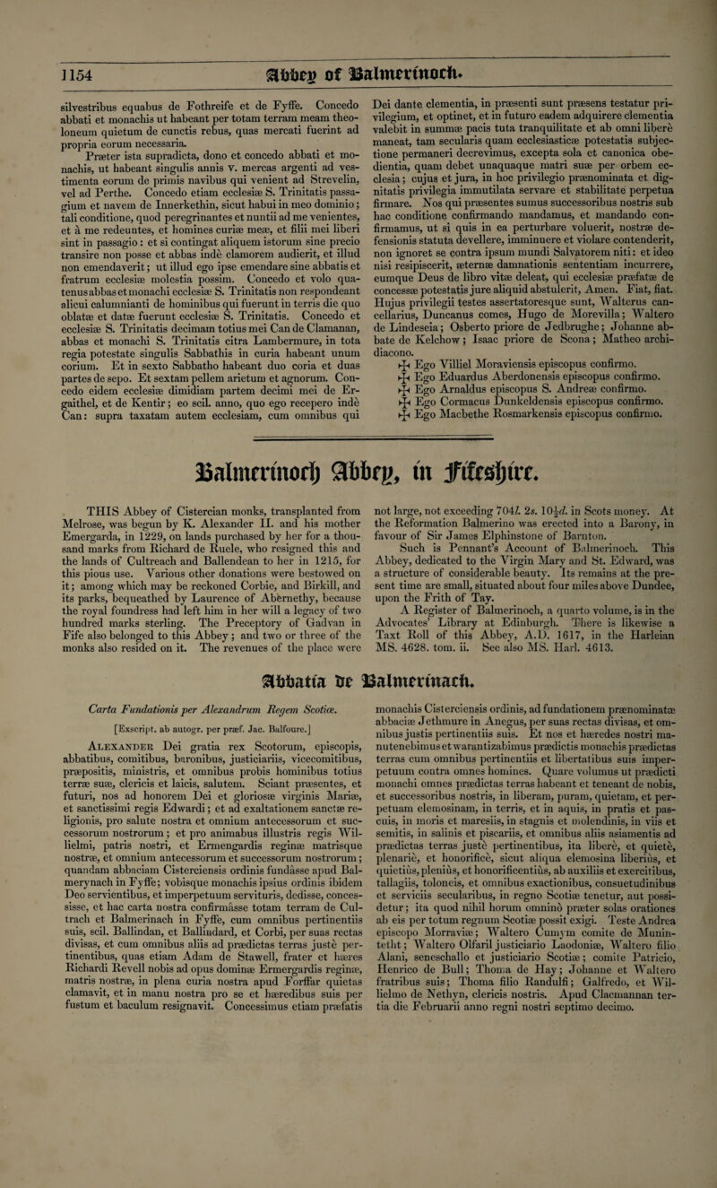 silvestribus equabus de Fothreife et de Fyffe. Concedo abbati et monachis ut habeant per totam terrain meam theo- loneum quietum de cunctis rebus, quas mercati fuerint ad propria eorum necessaria. Prreter ista supradicta, dono et concedo abbati et mo¬ nachis, ut habeant singulis annis v. mercas argenti ad ves- timenta eorum de primis navibus qui venient ad Strevelin, vel ad Perthe. Concedo etiam ecclesire S. Trinitatis passa- gium et navem de Innerkethin, sicut habui in meo dominio; tali conditione, quod peregrinantes et nuntii ad me venientes, et a me redeuntes, et homines curiae meae, et filii mei liberi sint in passagio: et si contingat aliquem istorum sine precio transire non posse et abbas inde clamorem audierit, et illud non emendaverit; ut illud ego ipse emendare sine abbatis et fratrum ecclesiae molestia possim. Concedo et volo qua- tenusabbas etmonachi ecclesiae S. Trinitatis non respondeant alicui calunmianti de hominibus qui fuerunt in terris die quo oblatae et datae fuerunt ecclesiae S. Trinitatis. Concedo et ecclesiae S. Trinitatis decimam totius mei Can de Clamanan, abbas et monachi S. Trinitatis citra Lambermure, in tota regia potestate singulis Sabbathis in curia habeant unum corium. Et in sexto Sabbatho habeant duo coria et duas partes de sepo. Et sextam pellem arietum et agnorum. Con¬ cedo eidem ecclesiae dimidiam partem decimi mei de Er- gaithel, et de Kentir; eo scil. anno, quo ego recepero inde Can: supra taxatam autem ecclesiam, cum omnibus qui Dei dante dementia, in praesenti sunt praesens testatur pri- vilegium, et optinet, et in futuro eadem adquirere dementia valebit in summae pads tuta tranquilitate et ab omni libere maneat, tarn secularis quam ecclesiasticae potestatis subjec- tione permaneri decrevimus, excepta sola et canonica obe- dientia, quam debet unaquaque matri suae per orbem ec- clesia; cujus et jura, in hoc privilegio praenominata et dig¬ nitatis privilcgia immutilata servare et stabilitate perpetua firmare. Nos qui preesentes sumus successoribus nostris sub hac conditione confirmando mandamus, et mandando con- firmamus, ut si quis in ea perturbare voluerit, nostrae de- fensionis statuta devellere, imminuere et violare contenderit, non ignoret se contra ipsum mundi Salvatorem niti: et ideo nisi resipiscerit, aeternae damnationis sententiam incurrere, eumque Deus de libro vitae deleat, qui ecclesiae praefatae de concessae potestatis jure aliquid abstulerit, Amen. Fiat, fiat. Hujus privilegii testes assertatoresque sunt, Walterus can- cellarius, Duncanus comes, Hugo de Morevilla; Waltero de Lindeseia; Osberto priore de Jedbrughe; Johanne ab- bate de Kelchow ; Isaac priore de Scona; Matheo archi- diacono. ►p Ego Yilliel Moraviensis episcopus confirmo. ►p Ego Eduardus Aberdonensis episcopus confirmo. ►p Ego Arnaldus episcopus S. Andreae confirmo. ►Jh Ego Cormacus Dunkeldensis episcopus confirmo. ►£< Ego Macbethe Rosmarkensis episcopus confirmo. JSalmmnod) m fi&sSWxt-. THIS Abbey of Cistercian monks, transplanted from Melrose, was begun by K. Alexander II. and his mother Emergarda, in 1229, on lands purchased by her for a thou¬ sand marks from Richard de Ruele, who resigned this and the lands of Cultreacb and Ballendean to her in 1215, for this pious use. Various other donations were bestowed on it; among which may be reckoned Corbie, and Birkill, and its parks, bequeathed by Laurence of Abemethy, because the royal foundress had left him in her will a legacy of two hundred marks sterling. The Preceptory of Gadvan in Fife also belonged to this Abbey ; and two or three of the monks also resided on it. The revenues of the place were not large, not exceeding 70H. 2s. 10^J. in Scots money. At the Reformation Balmerino was erected into a Barony, in favour of Sir James Elphinstone of Bamton. Such is Pennant’s Account of Balmerinoeh. This Abbey, dedicated to the Virgin Mary and St. Edward, was a structure of considerable beauty. Its remains at the pre¬ sent time are small, situated about four miles above Dundee, upon the Frith of Tay. A Register of Balmerinoeh, a quarto volume, is in the Advocates’ Library at Edinburgh. There is likewise a Taxt Roll of this Abbey, A.D. 1617, in the Harleian MS. 4628. tom. ii. See also MS. Hark 4613. Ue 13aimmnacfu Carta Fundationis per Alexandrian Regem Scotice. [Exscript, ab autogr. per prsef. Jac. Balfoure.] Alexander Dei gratia rex Scotorum, episcopis, abbatibus, comitibus, baronibus, justiciariis, vicecomitibus, prrepositis, ministris, et omnibus probis hominibus totius terrre sure, clericis et laicis, salutem. Sciant prresentes, et futuri, nos ad honorem Dei et gloriosre virginis Marire, et sanctissimi regis Edwardi; et ad exaltationem sanctre re- ligionis, pro salute nostra et omnium antecessorum et suc- cessorum nostrorum; et pro animabus illustris regis Wil- lielmi, patris nostri, et Ermengardis reginre matrisque nostrre, et omnium antecessorum et successorum nostrorum; quandam abbaciam Cisterciensis ordinis fundasse apud Bal- merynach in Fyffe; vobisque monachis ipsius ordinis ibidem Deo servientibus, et imperpetuum servituris, dedisse, conces- sisse, et hac carta nostra confirmasse totam terrain de Cul- trach et Balmerinach in Fyffe, cum omnibus pertinentiis suis, scil. Ballindan, et Ballindard, et Corbi, per suas rectas divisas, et cum omnibus aliis ad prredictas terras juste per- tinentibus, quas etiam Adam de Stawell, frater et hreres Richardi Revell nobis ad opus dominre Ermergardis reginre, matris nostrre, in plena curia nostra apud Forffar quietas clamavit, et in manu nostra pro se et hreredibus suis per fustum et baculum resignavit. Concessimus etiam prrefatis monachis Cisterciensis ordinis, ad fundationem prrenominatre abbacire Jethmure in Anegus, per suas rectas divisas, et om¬ nibus justis pertinentiis suis. Et nos et hreredes nostri ma- nutenebimuset warantizabimus prredictis monachis prredictas terras cum omnibus pertinentiis et libertatibus suis imper¬ petuum contra omnes homines. Quare volumus ut prredicti monachi omnes prredictas terras habeant et teneant de nobis, et successoribus nostris, in liberam, puram, quietam, et per- petuam elemosinam, in terris, et in aquis, in pratis et pas- cuis, in moris et maresiis, in stagnis et molendinis, in viis et semitis, in salinis et piscariis, et omnibus aliis asiamentis ad prredictas terras justti pertinentibus, ita libere, et quiete, plenarie, et honorifice, sicut aliqua elemosina liberius, et quietius, plenius, et honorificentius, ab auxiliis et exercitibus, tallagiis, toloneis, et omnibus exactionibus, consuetudinibus et serviciis secularibus, in regno Scotire tenetur, aut possi- detur; ita quod nihil horum omnino prreter solas orationes ab eis per totum regnum Scotire possit exigi. Teste Andrea episcopo Morravire; Waltero Cumym comite de Munin- tetht; Waltero Olfaril justiciario Laodonire, Waltero filio Alani, seneschallo et justiciario Scotire; comite Patricio, Henrico de Bull; Thoma de Hay; Johanne et Waltero fratribus suis; Thoma filio Randulfi; Galfredo, et Wil- lielrno de Nethyn, clericis nostris. Apud Clacmannan ter- tia die Februarii anno regni nostri septiino decimo.