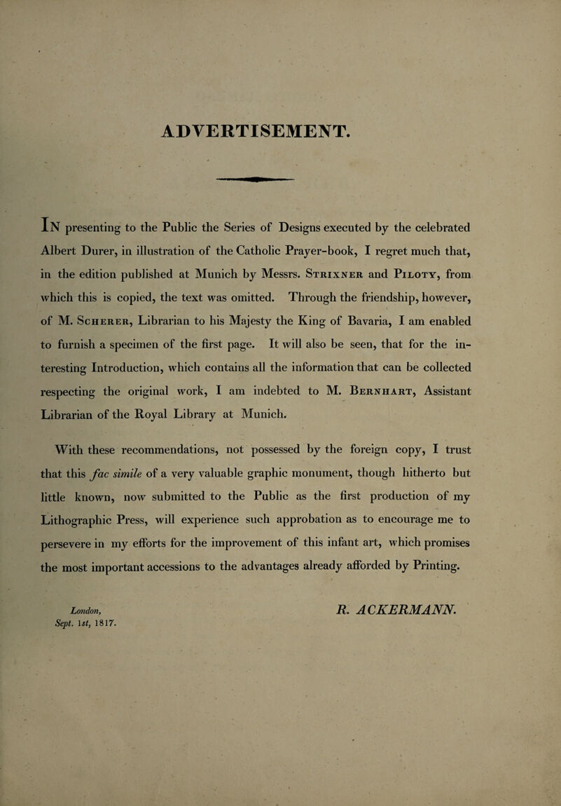 ADVERTISEMENT. In presenting to the Public the Series of Designs executed by the celebrated Albert Durer, in illustration of the Catholic Prayer-book, I regret much that, in the edition published at Munich by Messrs. Strixner and Piloty, from which this is copied, the text was omitted. Through the friendship, however, \ of M. Scherer, Librarian to his Majesty the King of Bavaria, I am enabled to furnish a specimen of the first page. It will also be seen, that for the in¬ teresting Introduction, which contains all the information that can be collected respecting the original work, I am indebted to M. Bern hart, Assistant Librarian of the Royal Library at Munich. With these recommendations, not possessed by the foreign copy, I trust that this fac simile of a very valuable graphic monument, though hitherto but little known, now submitted to the Public as the first production of my Lithographic Press, will experience such approbation as to encourage me to persevere in my efforts for the improvement of this infant art, which promises the most important accessions to the advantages already afforded by Printing. London, Sept. 1st, 1817. R. A CKERMANN.