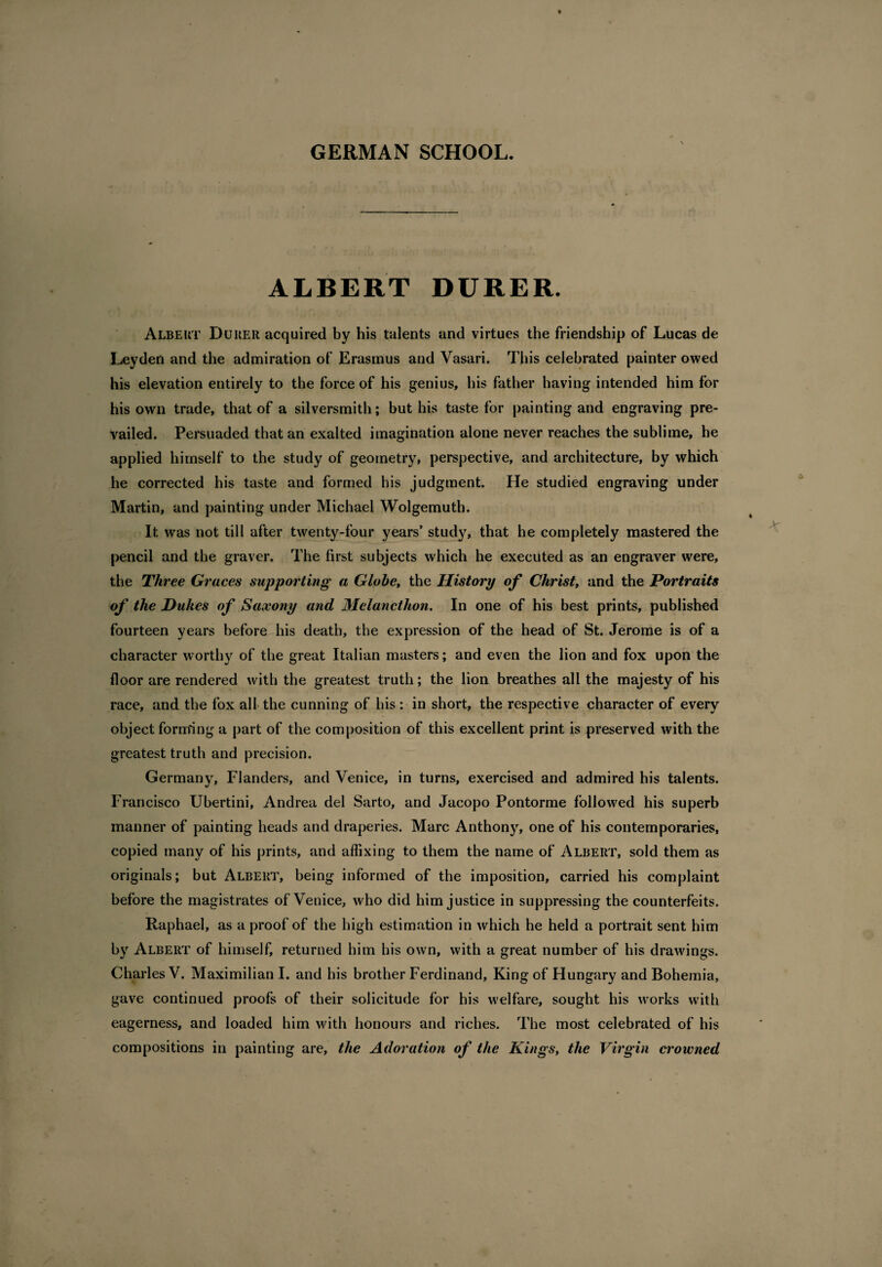 GERMAN SCHOOL. ALBERT DURER. Albert Durer acquired by his talents and virtues the friendship of Lucas de Leyden and the admiration of Erasmus and Vasari. This celebrated painter owed his elevation entirely to the force of his genius, his father having intended him for his own trade, that of a silversmith; but his taste for painting and engraving pre¬ vailed. Persuaded that an exalted imagination alone never reaches the sublime, he applied himself to the study of geometry, perspective, and architecture, by which he corrected his taste and formed his judgment. He studied engraving under Martin, and painting under Michael Wolgemuth. It. was not till after twenty-four years’ study, that he completely mastered the pencil and the graver. The first subjects which he executed as an engraver were, the Three Graces supporting a Globe, the History of Christ, and the Portraits of the Dukes of Saxony and Melanctlion. In one of his best prints, published fourteen years before his death, the expression of the head of St. Jerome is of a character worthy of the great Italian masters; and even the lion and fox upon the floor are rendered with the greatest truth; the lion breathes all the majesty of his race, and the fox all the cunning of his : in short, the respective character of every object forming a part of the composition of this excellent print is preserved with the greatest truth and precision. Germany, Flanders, and Venice, in turns, exercised and admired his talents. Francisco Uhertini, Andrea del Sarto, and Jacopo Pontorme followed his superb manner of painting heads and draperies. Marc Anthony, one of his contemporaries, copied many of his prints, and affixing to them the name of Albert, sold them as originals; but Albert, being informed of the imposition, carried his complaint before the magistrates of Venice, who did him justice in suppressing the counterfeits. Raphael, as a proof of the high estimation in which he held a portrait sent him by Albert of himself, returned him his own, with a great number of his drawings. Charles V. Maximilian I. and his brother Ferdinand, King of Hungary and Bohemia, gave continued proofs of their solicitude for his welfare, sought his works with eagerness, and loaded him with honours and riches. The most celebrated of his compositions in painting are, the Adoration of the Kings, the Virgin crowned