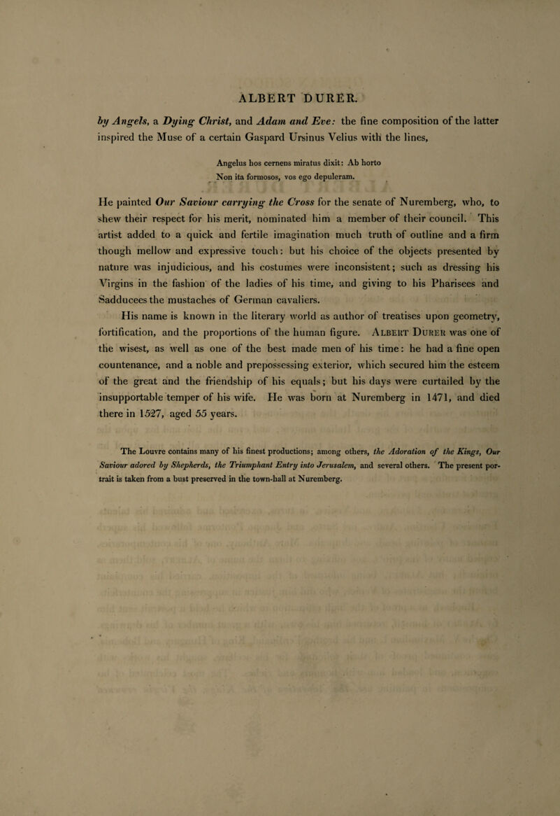 ALBERT DURER. by Angels, a Dying Christ, and Adam and Eve: the fine composition of the latter inspired the Muse of a certain Gaspard Ursinus Velius with the lines, Angelus hos cernens miratus dixit: Ab horto Non ita formosos, vos ego depuleram. He painted Our Saviour carrying the Cross for the senate of Nuremberg, who, to shew their respect for his merit, nominated him a member of their council. This artist added to a quick and fertile imagination much truth of outline and a firm though mellow and expressive touch: but his choice of the objects presented by nature was injudicious, and his costumes were inconsistent; such as dressing his Virgins in the fashion of the ladies of his time, and giving to his Pharisees and Sadducees the mustaches of German cavaliers. His name is known in the literary world as author of treatises upon geometry, fortification, and the proportions of the human figure. Albert Durer was one of the wisest, as well as one of the best made men of his time: he had a fine open countenance, and a noble and prepossessing exterior, which secured him the esteem of the great and the friendship of his equals; but his days were curtailed by the insupportable temper of his wife. He was born at Nuremberg in 1471, and died there in 1527, aged 55 years. The Louvre contains many of his finest productions; among others, the Adoration of the Kings, Our Saviour adored by Shepherds, the Triumphant Entry into Jerusalem, and several others. The present por¬ trait is taken from a bust preserved in the town-hall at Nuremberg.