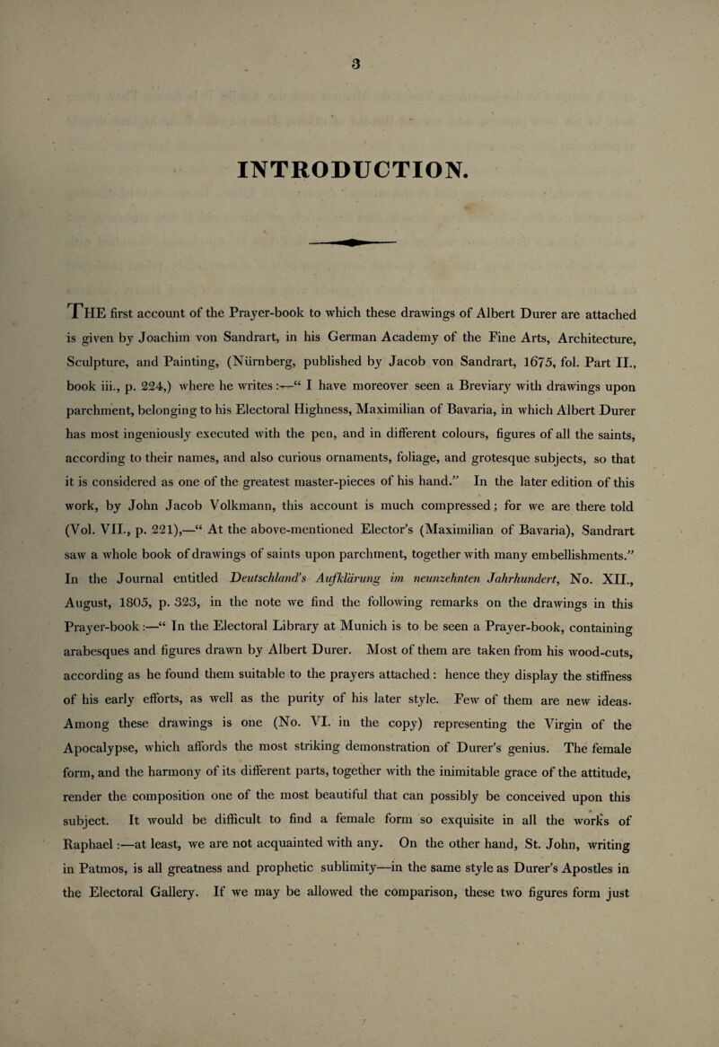 INTRODUCTION. THE first account of the Prayer-book to which these drawings of Albert Durer are attached is given by Joachim von Sandrart, in his German Academy of the Fine Arts, Architecture, Sculpture, and Painting, (Niirnberg, published by Jacob von Sandrart, 1675, fol. Part II., book iii., p. 224,) where he writes“ I have moreover seen a Breviary with drawings upon parchment, belonging to his Electoral Highness, Maximilian of Bavaria, in which Albert Durer has most ingeniously executed with the pen, and in different colours, figures of all the saints, according to their names, and also curious ornaments, foliage, and grotesque subjects, so that it is considered as one of the greatest master-pieces of his hand.” In the later edition of this work, by John Jacob Volkmann, this account is much compressed; for we are there told (Vol. VII., p. 221),—“ At the above-mentioned Elector's (Maximilian of Bavaria), Sandrart saw a whole book of drawings of saints upon parchment, together with many embellishments.” In the Journal entitled Deutschland’s Aufkldrung im neunzehnten Jahrhundert, No. XII., August, 1805, p. 323, in the note we find the following remarks on the drawings in this Prayer-book:—“ Tn the Electoral Library at Munich is to be seen a Prayer-book, containing arabesques and figures drawn by Albert Durer. Most of them are taken from his wood-cuts, according as he found them suitable to the prayers attached : hence they display the stiffness of his early efforts, as well as the purity of his later style. Few of them are new ideas. Among these drawings is one (No. VI. in the copy) representing the Virgin of the Apocalypse, which affords the most striking demonstration of Durer's genius. The female form, and the harmony of its different parts, together with the inimitable grace of the attitude, render the composition one of the most beautiful that can possibly be conceived upon this subject. It would be difficult to find a female form so exquisite in all the works of Raphael:—at least, we are not acquainted with any. On the other hand, St. John, writing in Patmos, is all greatness and prophetic sublimity—in the same style as Durer's Apostles in the Electoral Gallery. If we may be allowed the comparison, these two figures form just