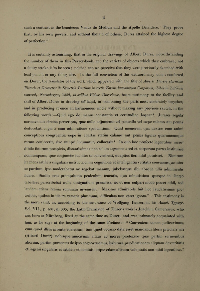 such a contrast as the beauteous Venus de Medicis and the Apollo Belvidere. They prove that, by his own powers, and without the aid of others, Durer attained the highest degree of perfection.” It is certainly astonishing, that in the original drawings of Albert Durer, notwithstanding the number of them in this Prayer-book, and the variety of objects which they embrace, not a faulty stroke is to be seen ; neither can we perceive that they were previously sketched with lead-pencil, or any thing else. In the full conviction of this extraordinary talent conferred on Durer, the translator of the work which appeared with the title of Alberti Dureri clarissimi Pictoris et Geometry de Symetria Partium in rectis Formis humanorum Corporum, Libri in Latinum cornier si y Norimbergce, 1532, in cedi bus Viduce Dureriance, bears testimony to the facility and skill of Albert Durer in drawing off-hand, in combining the parts most accurately together, and in producing at once an harmonious whole without making any previous sketch, in the following words:—Quid ego de manus constantia et certitudine loquar? Jurares regula normave aut circina perscripta, quae nullo adjumento vel penicillo vel saepe calamo aut penna deducebat, ingenti cum admiratione spcctantium. Quid memorem qua dextrae cum animi conceptibus congruentia saepe in chartas statim calamo aut penna figuras quarumcunque rerum conjecerit, sive ut ipsi loquuntur, collocarit ? In quo hoc profecto legentibus incre- dibile futurum prospicio, distantissimas non solum argumenti sed et corporum partes instituisse nonnunquam, quae conjunctae ita inter se convenirent, ut aptius fieri nihil potuisset. Nimirum itamens artificis singularis instructa omni cognitione et intelligentia veritatis consensusque inter se partium, ipsa moderabatur ac regebat manum, jubebatque sibi absque ullis adminiculis fidere. Similis erat promptitudo peniculum tenentis, quo minutissima quaeque in linteo tabellave perscribebat nulla designatione praemissa, sic ut non culpari modo posset nihil, sed laudem etiam omnia summarn invenirent. Maxime admirabile fuit hoc laudatissimis pic- toribus, quibus in ilia re versatis plurimum, difficultas non esset ignota.” This testimon}^ is the more valid, as, according to the assurance of Wolfgang Panzer, in his Annul. Typogr. Vol. VII., p. 481, n. 305, the Latin Translator of Durer's work is Joachim Camerarius, who was born at Niirnberg, lived at the same time as Durer, and was intimately acquainted with him, as he says at the beginning of the same Preface:—“ Conveniens tamen judicavimus, cum quod illius inventa ederemus, turn quod occasio data esset mandandi literis praeclari viri (Alberti Durer) nobisque amicissimi vitam ac mores praetexere quae partim sermonibus aliorum, partim praesentes de ipso cognovissemus, habitura praedicationem aliquam dexteritatis et ingenii singularis et artificis et hominis, atque etiam allatura voluptatis non nihil legentibus.”