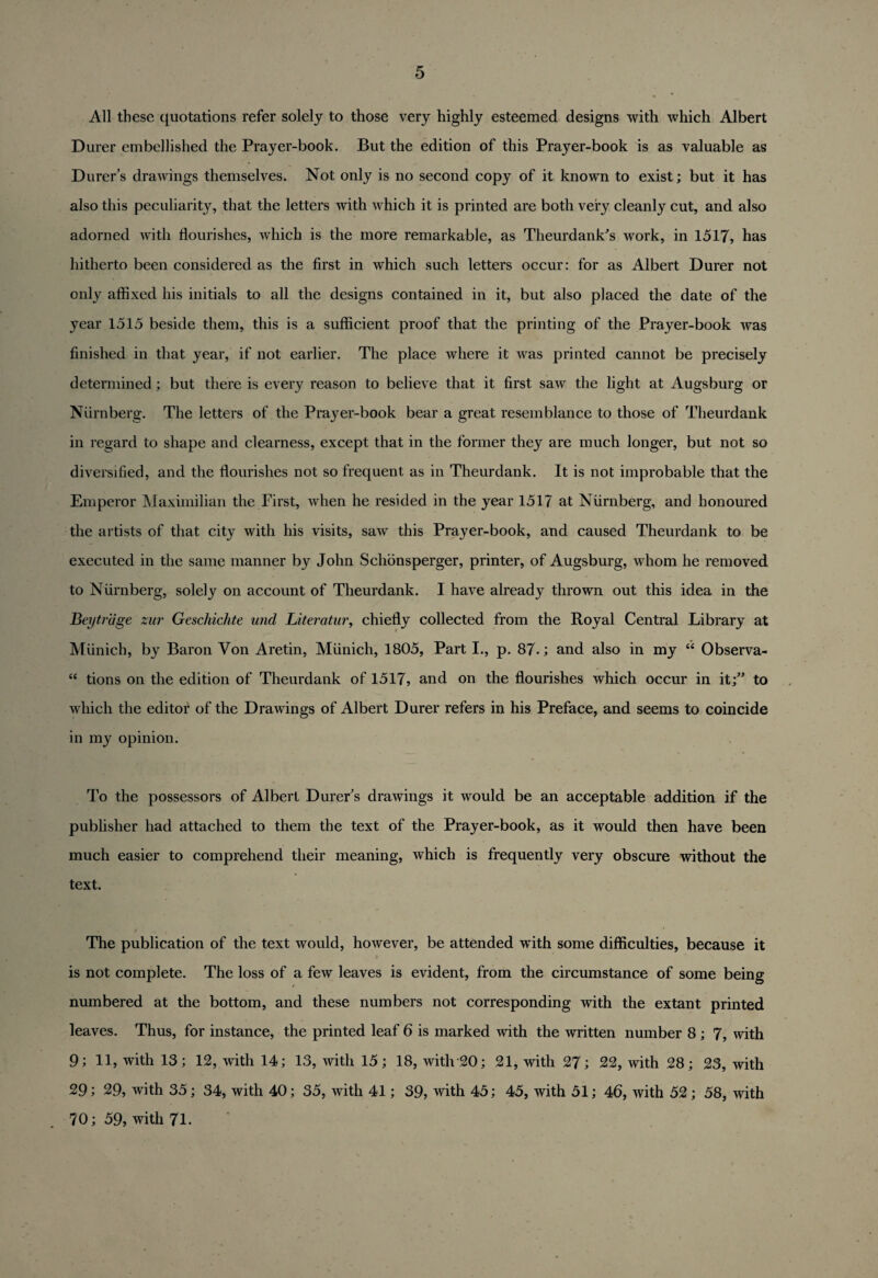 All these quotations refer solely to those very highly esteemed designs with which Albert Durer embellished the Prayer-book. But the edition of this Prayer-book is as valuable as Durer’s drawings themselves. Not only is no second copy of it known to exist; but it has also this peculiarity, that the letters with which it is printed are both very cleanly cut, and also adorned with flourishes, which is the more remarkable, as Theurdank's work, in 1517, has hitherto been considered as the first in which such letters occur: for as Albert Durer not only affixed his initials to all the designs contained in it, but also placed the date of the year 1515 beside them, this is a sufficient proof that the printing of the Prayer-book was finished in that year, if not earlier. The place where it was printed cannot be precisely determined; but there is every reason to believe that it first saw the light at Augsburg or Niirnberg. The letters of the Prayer-book bear a great resemblance to those of Theurdank in regard to shape and clearness, except that in the former they are much longer, but not so diversified, and the flourishes not so frequent as in Theurdank. It is not improbable that the Emperor Maximilian the First, when he resided in the year 1517 at Niirnberg, and honoured the artists of that city with his visits, saw this Prayer-book, and caused Theurdank to be executed in the same manner by John Schonsperger, printer, of Augsburg, whom he removed to Niirnberg, solely on account of Theurdank. I have already thrown out this idea in the Beytrage zur Geschichte und Literature chiefly collected from the Royal Central Library at Munich, by Baron Von Aretin, Munich, 1805, Part I., p. 87-; and also in my “ Observa- “ tions on the edition of Theurdank of 1517, and on the flourishes which occur in it;” to which the editor of the Drawings of Albert Durer refers in his Preface, and seems to coincide in my opinion. To the possessors of Albert Durer's drawings it would be an acceptable addition if the publisher had attached to them the text of the Prayer-book, as it would then have been much easier to comprehend their meaning, which is frequently very obscure without the text. The publication of the text would, however, be attended with some difficulties, because it is not complete. The loss of a few leaves is evident, from the circumstance of some being numbered at the bottom, and these numbers not corresponding with the extant printed leaves. Thus, for instance, the printed leaf 6 is marked with the written number 8 ; 7, with 9; 11, with 13; 12, with 14; 13, with 15; 18, with 20; 21, with 27; 22, with 28; 23, with 29; 29, with 35; 34, with 40; 35, with 41; 39, with 45; 45, with 51; 46, with 52 ; 58, with 70; 59, with 71.