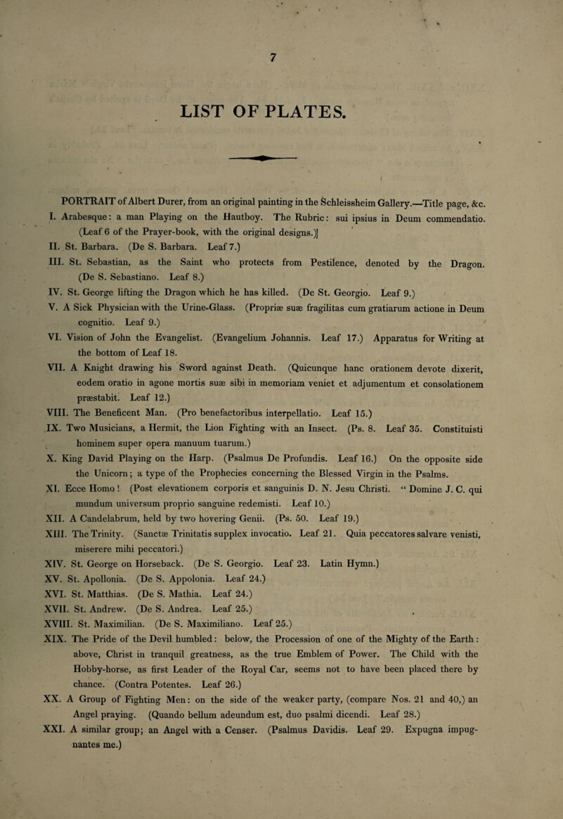 LIST OF PLATES. . ■ , . / PORTRAIT of Albert Durer, from an original painting in the Schleissheim Gallery.—Title page, &c. I. Arabesque: a man Playing on the Hautboy. The Rubric: sui ipsius in Deum commendatio. (Leaf 6 of the Prayer-book, with the original designs.)] II. St. Barbara. (De S. Barbara. Leaf 7.) III. St. Sebastian, as the Saint who protects from Pestilence, denoted by the Dragon. (De S. Sebastiano. Leaf 8.) IV. St. George lifting the Dragon which he has killed. (De St. Georgio. Leaf 9.) V. A Sick Physician with the Urine-Glass. (Propriae suae fragilitas cum gratiarum actione in Deum cognitio. Leaf 9.) VI. Vision of John the Evangelist. (Evangelium Johannis. Leaf 17.) Apparatus for Writing at the bottom of Leaf 18. VII. A Knight drawing his Sword against Death. (Quicunque hanc orationem devote dixerit, eodem oratio in agone mortis suae sibi in memoriam veniet et adjumentum et consolationem praestabit. Leaf 12.) VIII. The Beneficent Man. (Pro benefactoribus interpellatio. Leaf 15.) IX. Two Musicians, a Hermit, the Lion Fighting with an Insect. (Ps. 8. Leaf 35. Constituisti hominem super opera manuum tuarum.) X. King David Playing on the Harp. (Psalmus De Profundis. Leaf 16.) On the opposite side the Unicorn; a type of the Prophecies concerning the Blessed Virgin in the Psalms. XI. Ecce Homo ! (Post elevationem corporis et sanguinis D. N. Jesu Christi. “ Domine J. C. qui mundum universum proprio sanguine redemisti. Leaf 10.) XII. A Candelabrum, held by two hovering Genii. (Ps. 50. Leaf 19.) XIII. The Trinity. (Sanctae Trinitatis supplex invocatio. Leaf 21. Quia peccatores salvare venisti, miserere mihi peccatori.) XIV. St. George on Horseback. (De S. Georgio. Leaf 23. Latin Hymn.) XV. St. Apollonia. (De S. Appolonia. Leaf 24.) XVI. St. Matthias. (De S. Mathia. Leaf 24.) XVII. St. Andrew. (De S. Andrea. Leaf 25.) XVIII. St. Maximilian. (De S. Maximiliano. Leaf 25.) XIX. The Pride of the Devil humbled: below, the Procession of one of the Mighty of the Earth : above, Christ in tranquil greatness, as the true Emblem of Power. The Child with the Hobby-horse, as first Leader of the Royal Car, seems not to have been placed there by chance. (Contra Potentes. Leaf 26.) XX. A Group of Fighting Men: on the side of the weaker party, (compare Nos. 21 and 40,) an Angel praying. (Quando bellum adeundum est, duo psalmi dicendi. Leaf 28.) XXL A similar group; an Angel with a Censer. (Psalmus Davidis. Leaf 29. Expugna impug- nantes me.)