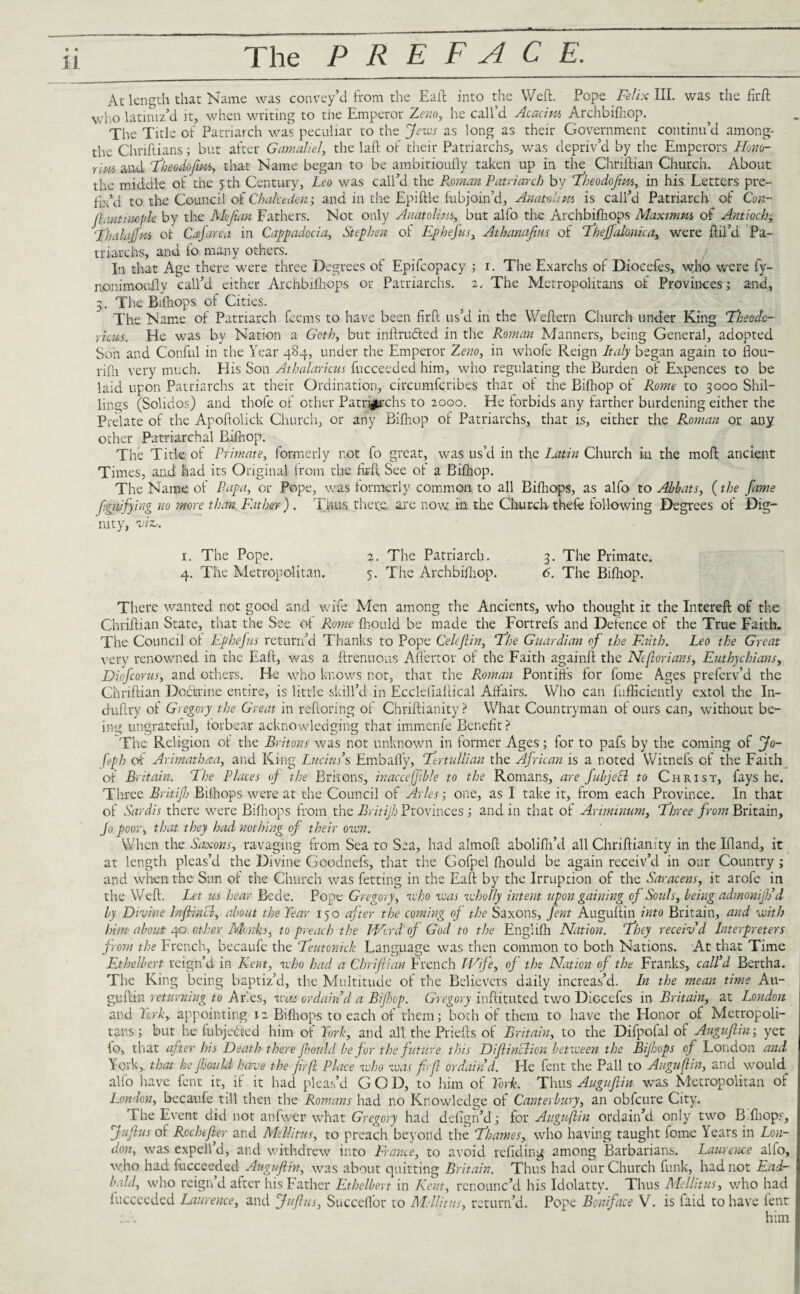 • • 11 The PREFACE. At length that Name was convey’d from the Eaft into the Weft. Pope Felix III. was the firft who latiniz’d it, when writing to the Emperor Zeno, he call’d Acacim Archbifhop. The Title of Patriarch was peculiar to the Jews as long as their Government continu’d among- the Chriftians; but after Gamaliel, the laft of their Patriarchs, was depriv’d by the Emperors Honor r\m and Theodofitm, that Name began to be ambitioufly taken up in the Chriftian Church. About the middle of the 5 th Century, Leo was call’d the Roman Patriarch by 1Theodofitm, in his Letters pre¬ fix’d to the Council of Chalcedon; and in the Epiftle fubjoin’d, Anatolim is call’d Patriarch of Con- ft ant imple by the Mejian Fathers. Not only Anatolius, but alfo the Archbifhops Maximm of Antioch, 'Thalajfm of Cajare a in Cappadocia, Stephen of Ephejus, Athanafius of Theffalonica, were {fil’d. Pa¬ triarchs, and fo many others. Ixi that Age there were three Degrees of Epifcopacy ; 1. The Exarchs of Diocefes, who were fy- nonimoafly call’d either Archbifhops or Patriarchs. 2. The Metropolitans of Provinces; and, 3. The Bifhops of Cities. The Name of Patriarch feems to have been firft us’d in the Weftern Church under King Theodo¬ ricus. He was by Nation a Goth, but inftrucled in the Roman Manners, being General, adopted Son and Conful in the Year 484, under the Emperor Zeno, in whofe Reign Italy began again to flou- rifh very much. His Son Athalaricus fucceeded him, who regulating the Burden of Expences to be laid upon Patriarchs at their Ordination, circumfcribes that ol the Bifhop of Rome to 3000 Shil¬ lings (Solidos) and thole of other Patriarchs to 2000. He forbids any farther burdening either the Prelate of the Apoftolick Church, or any Bifhop of Patriarchs, that is, either the Roman or any other Patriarchal Bifhop. The Title of Primate, formerly not fo great, was us’d in the Latin Church in the moft ancient Times, and had its Original from the firft See of a Bifhop. The Name of Papa, or Pope, was formerly common to all Bifhops, as alfo to Abbats, (the fame fignjfying no more than Father ) . Thus there, are now in the Church thefe following Degrees of Dig¬ nity, 'viz,. 1. The Pope. 2. The Patriarch. 3. The Primate. 4. The Metropolitan. 5. The Archbifhop. 6. The Bifhop. There wanted not good and wife Men among the Ancients, who thought it the Intereft of the Chriftian State, that the See of Rome fhould be made the Fortrefs and Defence of the True Faith. The Council ot Ephefus return’d Thanks to Pope Celcflin, The Guardian of the Faith. Leo the Great very renowned in the Eaft, was a ftrenuous Aflertor of the Faith againft the Ntftorians, Euthychians, Diofcorus, and others. Be who knows not, that the Roman Pontiffs for fome Ages preferv’d the Chriftian Dotftrine entire, is little skill’d in Ecclefiaftical Affairs. Who can fufticiently extol the In- duftry of Gregory the Great in reftoring of Chriftianity ? What Countryman of ours can, without be¬ ing ungrateful, forbear acknowledging that immenfe Benefit? The Religion of the Britons was not unknown in former Ages; for to pafs by the coming of Jo¬ seph of Arimathrca, and King Lucius’s Embafly, Tertullian the African is a noted Witnefs of the Faith of Britain. The Places of the Britons, inacceffble to the Romans, are fabject to Christ, fays he. Three Britijh Bifhops were at the Council of Arles-, one, as I take it, from each Province. In that of Sardis there were Biftiops from the Britijh Provinces; and in that of Ariminum, Three from Britain, Jo poor, that they had nothing of their own. When the Saxons, ravaging from Sea to Sea, had almoft abolifh’d all Chriftianity in the Ifland, it at length pleas’d the Divine Goodnefs, that the Gofpel fhould be again receiv’d in our Country ; and when the Sun of the Church was fetting in the Eaft by the Irruption of the Saracens, it arofe in the Weft. Let us hear Bede. Pope Gregory, who was wholly intent upon gaining of Souls, being admonijh’d by Divine Inftincl, about the Tear 150 after the coming of the Saxons, fent Auguftin into Britain, and with him about 40 other Monks, to preach the bVred of God to the Englifh Nation. They receiv'd Interpreters from the French, becaufe the Teutonick Language was then common to both Nations. At that Time Ethelbert reign’d in Kent, who had a Chriftian French Wife, of the Nation of the Franks, call’d Bertha. The King being baptiz’d, the Multitude of the Believers daily increas’d. In the mean time Au¬ guftin returning to Ar.es, was ordain d a Bifhop. Gregory inftituted two Diocefes in Britain, at London and York, appointing 12 Biftiops to each of them; both of them to have the Honor of Metropoli¬ tans; but he fubjetced him of York, and all the Priefts of Britain, to the Difpofal of Auguftin-, yet fo, that after his Death there fhould be for the future this Diftinclion between the Bijbops of London and York, that he fhould have the ftrfl Place who was fi fe ordain’d. He fent the Pall to Auguftin, and would alfo have fent it, if it had pleas’d GOD, to him of York. Thus Auguftin was Metropolitan of London, becaufe till then the Romans had no Knowledge of Canterbury, an obfeure City. The Event did not anfwer what Gregory had defign’d; for Auguftin ordain’d only two B fliops, Juftus of Rochcfter and Mellitus, to preach beyond the Thames, who having taught fome Years in Lon¬ don, was expell’d, and withdrew into France, to avoid refiding among Barbarians. Laurence alfo, who had fucceeded Auguftin, was about quitting Britain. Thus had our Church funk, had not Ead- bald, who reign’d after his Father Ethelbert in Kent, renounc’d his Idolatty. Thus Mellitus, who had