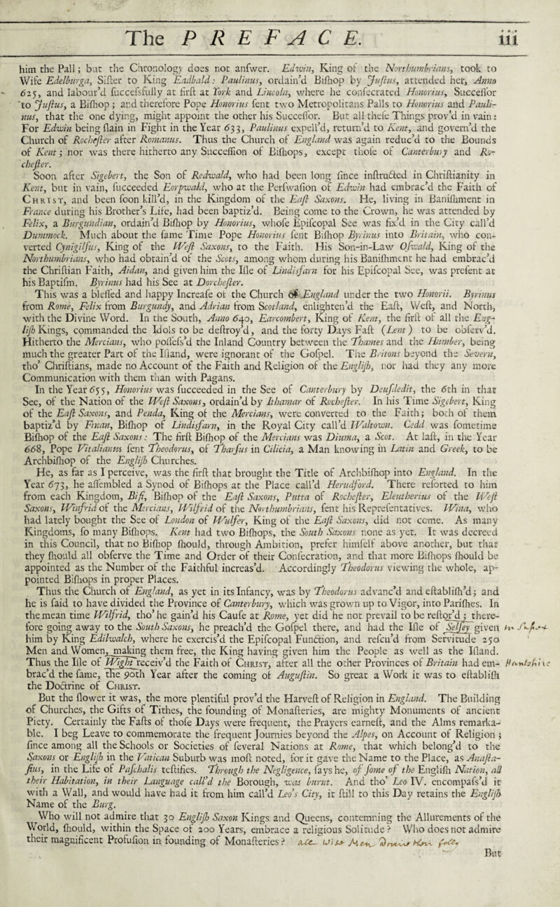 him the Pall; but the Chronology does not anfwer. Edwin, King of the Northumbrians, took to Wife Edelburga, Sifter to King Eadbald: Paulinas, ordain’d Bifhop by fuftus, attended her. Anno 625, and labour’d fuccefsfully at firft at Cork and Lincoln, where he confecrated Honorius, Succefibr 'to Rufius, a Bifhop; and therefore Pope Honorius fent two Metropolitans Palls to Honorius and Pauli¬ nas, that the one dying, might appoint the other his Succefibr. But allthefe Things prov’d in vain: For Edwin being {lain in Fight in the Year 633, Paulinas expell’d, return’d to Kent, and govern’d the Church of Rochefter after Romanus. Thus the Church of England was again reduc’d to the Bounds of Kent; nor was there hitherto any Succeflion of Bifiiops, except thole of Canterbury and Ro- chefier. Soon after Sigebert, the Son of Redwald, who had been long fince inftru&ed in Chriftianity in Kent, but in vain, fucceeded Eorpwald, who at the Perfwafion of Edwin had embrac’d the Faith of Christ, and been foon kill’d, in the Kingdom of the Eafl Saxons. He, living in Banifhment in France during his Brother’s Life, had been baptiz’d. Being come to the Crown, he was attended by Felix, a Burgundian, ordain’d Bifhop by Honorius, whofe Epifcopal See was fix’d in the City call’d Dummock. Much about the fame Time Pope Honorius fent Bifiiop Byrinus into Britain, who con¬ verted Cynigilfus, King of the Weft Saxons, to the Faith. His Son-in-Law Ofwald, King of the Northumbrians, who had obtain’d ot the Scots, among whom during his Banifhment he had embrac’d the Chriftian Faith, Aidan, and given him the Ifle of Lindisfarn for his Epifcopal See, was prefent at his Baptifm. Byrinus had his See at Dorchefter. This was a blefied and happy Increafe of the Church o£,England under the two Honorii. Byrinus from Rome, Felix from Burgundy, and Adrian from Scotland, enlighten’d the Eaft, Weft, and North, with the Divine Word. In the South, Anno <540, Earcombert, King of Kent, the firft of all the Eng- lijh Kings, commanded the Idols to be deftroy’d, and the forty Days Fall {Lent) to be obftrv’d. Hitherto the Mercians, who pofiefs’d the Inland Country between the 'Thames and the Humber, being much the greater Part of the Ifiand, were ignorant of the Gofpel. The Britons beyond the Severn, tho’ Chriftians, made no Account of the Faith and Religion of the Englijh, nor had they any more Communication with them than with Pagans. In the Year 6$5, Honorius was (uccecded in the See of Canterbury by Deufdedit, the 5th in that See, of the Nation of the Weft Saxons, ordain’d by Ithamar of Rochefter. In his Time Sigebert, King of the Eaft Saxons, and Penda, King of the Mercians, were converted to the Faith; both ot them baptiz’d by Ft nan, Bifhop of Lindisfarn, in the Royal City call’d Waltown. Cedd was fometime Bifhop of the Eaft Saxons: The firft Bifhop of the Mercians was Diuma, a Scot. At laft, in the Year <568, Pope Vitalianm fent Theodorus, of Tharfus in Cilicia, a Man knowing in Latin and Greek, to be Archbifhop of the Englijh Churches. He, as far as I perceive, was the firft that brought the Title of Archbifhop into England. In the Year 673, he affembled a Synod of Bifhops at the Place call’d Herudford. There reforted to him from each Kingdom, Bifi, Bilhop of the Eaft Saxons, Putta of Rochefter, Eleutherius of the Weft Saxons, Winfrid of the Mercians, Wilfrid of the Northumbrians, fent his Reprefentatives. Wina, who had lately bought the See of London of Wulfer, King of the Eaft Saxons, did not come. As many Kingdoms, fo many Bifhops. Kent had two Bifiiops, the South Saxons none as yet. It was decreed in this Council, that no Bifhop fliould, through Ambition, prefer himfelf above another, but that they fliould all obferve the Time and Order of their Confecration, and that more Bifiiops ftiould be appointed as the Number of the Faithful increas’d. Accordingly Theodorus viewing the whole, ap¬ pointed Bifhops in proper Places. Thus the Church of England, as yet in its Infancy, was by Theodorus advanc’d and eftablifh’d; and he is faid to have divided the Province of Canterbury, which was grown up to Vigor, into Parifhes. In the mean time Wilfrid, tho’he gain’d his Caufe at Rome, yet did he net prevail to be reftor’d; there¬ fore going away to the South Saxons, he preach’d the Gofpel there, and had the Ifle ot ~SelJey given h* him by King Edilwalch, where he exercis’d the Epifcopal Function, and refeu’d from Servitude 250 Men and Women, making them free, the King having given him the People as well as the Ifland. Thus the Ifle of Wight receiv’d the Faith of Christ, after all the other Provinces of Britain had em- HanhLl brac’d the fame, tKepoth Year after the coming of Auguftin. So great a Work it was to eftablifti the Doftrine of Christ. But the flower it was, the more plentiful prov’d the Harveft of Religion in England. The Building of Churches, the Gifts of Tithes, the founding of Monafteries, are mighty Monuments of ancient Piety. Certainly the Falls of thofe Days were frequent, the Prayers earned:, and the Alms remarka¬ ble. I beg Leave to commemorate the frequent Journies beyond the Alpes, on Account ot Religion ; fince among all the Schools or Societies of feveral Nations at Rome, that which belong’d to the Saxons or Englijh in the Vatican Suburb was moft noted, for it gave the Name to the Place, as Anafta- fius, in the Life of Pafchalis teftifies. Through the Negligence, fays he, of. fome of the Englifti Nation, all their Habitation, in their Language call’d the Borough, was burnt. And tho’ Leo IV. encompafs’d it with a Wall, and would have had it from him call’d Leo’s City, it ftill to this Day retains the Englijh Name of the Burg. Who will not admire that 30 Englijh Saxon Kings and Queens, contemning the Allurements of the World, fhould, within the Space of 200 Years, embrace a religious Solitude? Who does not admire their magnificent Profufion in founding of Monafteries? rue- vis* But