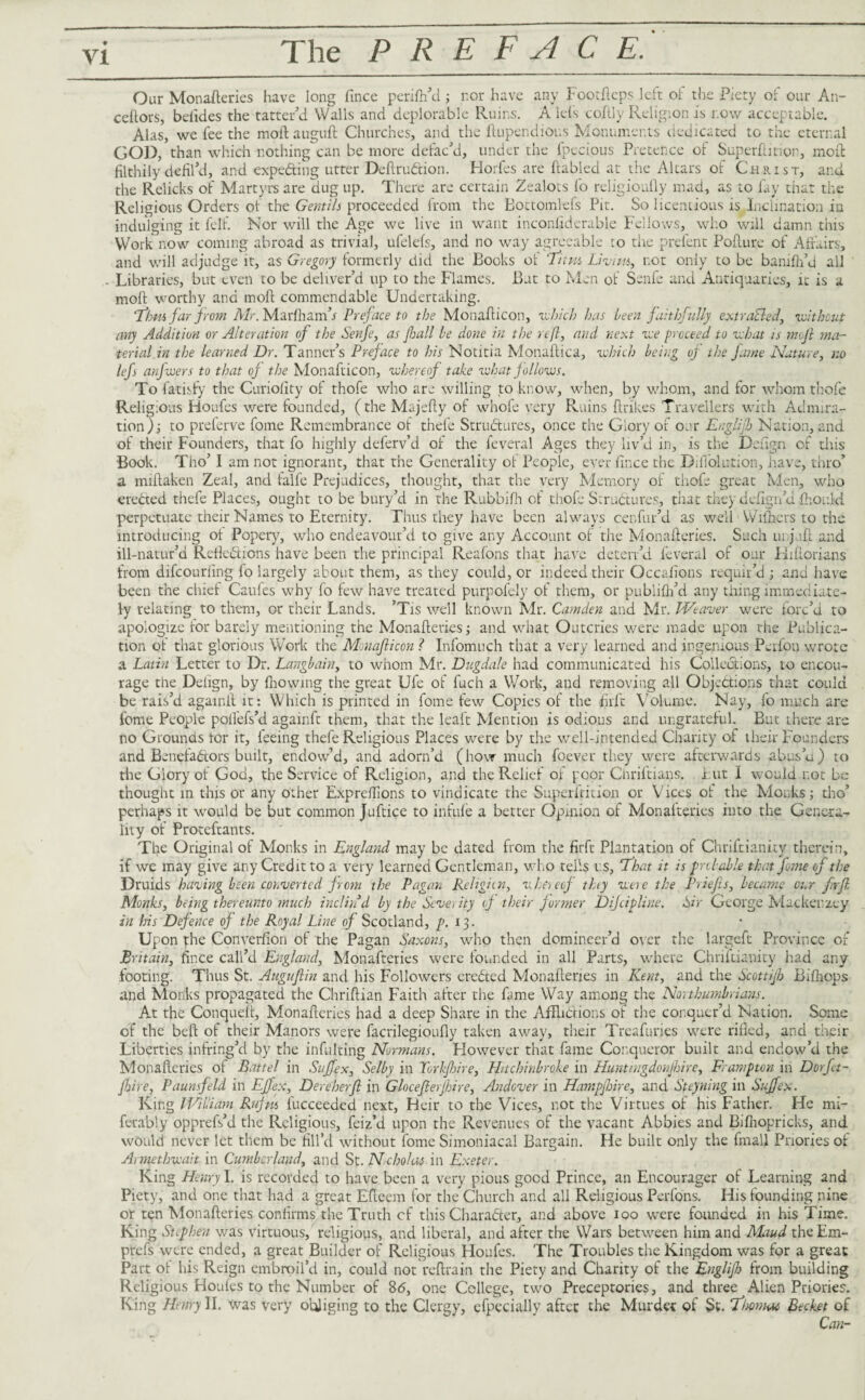 Our Monafteries have long fince perifh'd; nor have any Footfteps left of the Piety of our An- ceftors, belides the tatter'd Walls and deplorable Ruins. A lets cofily Religion is r.ow acceptable. Alas, we fee the moflauguft Churches, and the ftupendious Monuments dedicated to the eternal GOD, than which nothing can be more defac'd, under the lpecious Pretence of Superftition, moil filthily defil’d, and expecting utter DeftruCtion. Florfes are ftabled at the Altars of Christ, and the Relicks of Martyrs are dug up. There are certain Zealots fo rejigioufly mad, as to fay that the Religions Orders ot the Gentili proceeded from the Bottomlefs Pit. So licentious is Inclination in indulging it fell. Nor will the Age we live in want incpnfiderable Fellows, who will damn this Work now coming abroad as trivial, ufelefs, and no way agreeable to the prefent Poflure of Affairs, and will adjudge it, as Gregory formerly did the Books of 'Turn Livim, r.ot only to be banifh’d all - Libraries, but even to be deliver’d up to the Flames. Bat to Men of Senfe and Antiquaries, it is a molt worthy and moll commendable Undertaking. Tahiti far from Mr. Marfham’x Preface to the Monallicon, which has been faithfully extracted, without any Addition or Alteration of the Senfe, as fall be done in the reft, and next we proceed to what is mvft ma¬ terial in the learned Dr. Tanner’s Preface to his Notitia Monaflica, which being of the fame Nature, no lefs anfwers to that of the Monafticon, whereof take what follows. To fatisfy the Curiolity of thofe who are willing to know, when, by whom, and for whom thofe Religious Ploufes were founded, (the Majefly of whofe very Ruins ftrikes Travellers with Admira¬ tion); to preferve fome Remembrance of thefe Structures, once the Glory of oar Englijb Nation, and of their Founders, that fo highly deferv’d ot the feveral Ages they liv’d in, is the Deftgn of this Book. Tho’ I am not ignorant, that the Generality of People, ever fince the Difl'olution, have, thro’ a miltaken Zeal, and falfe Prejudices, thought, that the very Memory of thofe great Men, who erected thefe Places, ought to be bury’d in the Rubbifh cl thofe Structures, that they defign’d fhonki perpetuate their Names to Eternity. Thus they have been always cenfur’d as well Withers to the introducing ot Popery, who endeavour’d to give any Account of the Monafteries. Such unjuft and ill-natur’d Reflections have been the principal Reafons that have deten’d feveral of our Kifiorians from difeouriing fo largely about them, as they could, or indeed their Occafions requir’d ; and have been the chief Caufes why fo few have treated purpofely of them, or publifh’d any thing immediate¬ ly relating to them, or their Lands. ’Tis well known Mr. Camden and Mr. Weaver were forc’d to apologize for barely mentioning the Monafteries; and what Outcries were made upon the Publica¬ tion of that glorious Work the Monafticon ? Infomuch that a very learned and ingenious Perfon wrote a Latin Letter to Dr. Langbain, to whom Mr. Dugdale had communicated his Collections, to encou¬ rage the Delign, by fhowing the great Ufe of fuch a Work, and removing all Objections that could be rais’d againit it: Which is printed in fome few Copies of the firft Volume. Nay, fo much are fome People polfefs’d againft them, that the leaft Mention is odious and ungrateful. But there are no Grounds tor it, feeing thefe Religious Places were by the well-intended Charity of their Founders and Benefactors built, endow’d, and adorn’d (how much foever they were afterwards abus’d) to the Glory of God, the Service of Religion, and the Relief of poor Chriftians. Put I would not be thought in this or any other Expreflions to vindicate the Superftition or Vices of the Monks; tho’ perhaps it would be but common Juftice to infufe a better Opinion of Monafteries into the Genera¬ lity of Proteftants. The Original of Monks in England may be dated from the firft Plantation of Chriftianity therein, if we may give any Credit to a very learned Gentleman, who tells us, ‘That it is probable that fome of the Druids having been converted from the Pagan Religicn, whereof thy wete the Priefis, became our firft Monks, being thereunto much indin d by the Severity of their former Dijcipline. Sir George Mac ken zey in his Defence of the Royal Line of Scotland, />.13. Upon the Converfion of the Pagan Saxons, who then domineer’d over the largeft Province of Britain, fince call’d England, Monafteries were founded in all Parts, where Chriftianity had any footing. Thus St. Auguftin and his Followers creCted Monafteries in Kent, and the Scottijh Bifhops and Monks propagated the Chriftian Faith after the fame Way among the Northumbrians. At the Conqueft, Monafteries had a deep Share in the AfFLiclions of the conquer’d Nation. Some of the beft of their Manors were facrilegioufty taken away, their Treasuries were rifled, and their Liberties infring’d by the infulting Normans. However that fame Conqueror built and endow’d the Monafteries of Battel in Suffex, Selby in Torkfhire, Hitchinbroke in Huntingdon ft Are, Frampton in Dorftt- fhire, Paunsfeld in Eftfex, Dereherft in GlocefterJhire, Andover in Hampjbire, and Steyning in Suffex. King Wiliam Rujm fucceeded next, Heir to the Vices, not the Virtues of his Father. He mi- ferably opprefs’d the Religious, feiz’d upon the Revenues of the vacant Abbies and Bifhopricks, and would never let them be fill’d without fome Simoniacal Bargain. He built only the finall Priories of Armethwait in Cumberland, and St. Ncholas in Exeter. King Henry I. is recorded to have been a very pious good Prince, an Encourager of Learning and Piety, and one that had a great Efteem for the Church and all Religious Perfons. His founding nine or ten Monafteries confirms the Truth cf this Character, and above 100 were founded in his Time. King Stephen was virtuous, religious, and liberal, and after the Wars between him and Maud the Em- prefs were ended, a great Builder of Religious Houfes. The Troubles the Kingdom was for a great Part of his Reign embroil’d in, could not reftrain the Piety and Charity of the Englifh from building Religious Houfes to the Number of 8<5, one College, two Preceptories, and three Alien Priories. King Henry II. was very obliging to the Clergy, efpecially after the Murder of St. Tlmiac Becket of Can-