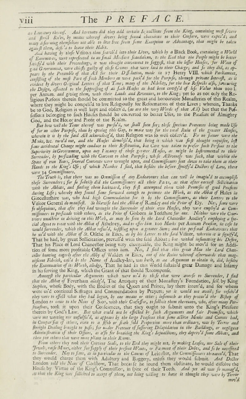 a.i Inventory thereof. AA hereunto did they add certain In un&ions from the King, containing mo ft fevere and find Ru’es, by means whereof divers being fund obnoxious to their Cenfure, were expeU’d; and many a /fee ruing them] elves not able to live free front fame Exception or Advantage, that might be taken man fi them, defid a to leave their Habit. And having by thefe Vifitors tbm f arch’d into their Lives, which by a Black Book, containing a World of Enormities, were reprefented in no fnad Meafure fraudulent, to the End that the People might be better fatisfyd with their Proceedings, it was thought convenient to fuggefi, that the lejfer Houfes, for Want of g.od Government, were chit fly guilty of thfie Crimes that were laid to their Charge; and fo they did, as ap¬ pears by the Preamble of that All for their D jfJution, made in 27 Henry VUI. which Parliament, confining of the mefi Part of finch Members as we, e pack’d for the Purpcfe, through private Interefi, as is evident by divers Original Letters tf that T'me, many of the Nobility, for the line Refpeels alfo, favouring the Defign, affented to the fuppreffing of aii fch Hufes as had been certify d of lefs Value than 200 1. per Annum, and giving them, with their Lands and Revenues, to the King; yet fo as not only the Re¬ ligious Pcrfor.s therein fhould be committed to the great and honourable Monafteries of this Realm, where they might be compeli’d to live Religioufly tor Reformation of their Lives ; wherein. Thanks be to God, Religion is well kept and obferv'd, (as are the very Words of that All) but that the Pof- feffior.s belonging to fuch Houfes fhould be converted to better Dies, to the Pieafure of Almighty God, and the Honor and Profit of tne Realm. But how well the Tenor thereof was purfu’d, we fhall foon fee-, thfie fpecious Pretences being made Ufe of for no other Purpofe, than by opening this Gap, to make way for the total Ruin of the greater Houfes, wherein it is by the faid Ail acknowledg’d, that Religion was fo well obferv’d. For no focner were the Mnks, &c. turn’d out, and the Houfes demolijh’d, that being it which was firfi thought requifite, left fi,me accidental Change might conduce to their Rfiitution, but Care was taken to prefer fuch Pe fions to the Superiority in Government, upon any l acancy of thofe greater H ufe s, as might be Infirumental to their Surrender, by pefiwading with the Convent to that Purpofe; wh fie Aclivenejs was fuch, that within the Space of two Tears, feveral Convents were wrought upon, and Commijfioners fent down to take them at their Hands to the Kings Ufe; of which Number I find, that befides the before fpecify’d Doclors of Law, there were 34 Commijfioners. fhe Truth is, that there was no Ommijfion of any Endeavours that can well be imagin’d to accomplifb thefe Surrenders; for fo fubtiily did the Commijfioners acl their Pa. is, as that after earn eft Sollicitaticn with the Abbats, and finding them backward, they fi ft attempted them with Promifes of good Penfiom during Life; whereby they found fame forward enough to promote the Work, as the Abbat of Hales in Giocefterfhire was, who had high Commendation for it by the Commijfioners, as their Letters to the Vilitor General do manifejl. So like wife had the Abbat of Rum fey and the Prior of Ely. Nay, feme were fo obfequious, that afte they had wrought the Surrender of their own Houfes, they we; e employ’d as Corn- mi jfionen to perfwade with ethers, as the Prior of Gisborn in Yorkfhirc for one. Neither were the Cour- triers unaclive in driving on this Work, as may be fen by the Lord Chancellor Audley’r employing a fpe- cial Agent to treat with the Abbat of Athelney, and to offer him 100 Marks per Annum Penfion, in cafe he would fur render, which the Abbat refus’d, infijling upon a greater Sum; and the perfvnal Endeavours that he us’d with the Abbat of St. Ofithe in Ellen, as by his Letter to the fuid Vilitor, wherein it u fignify’d, That he had, by great Sollicitation, prevail’d with the laid Abbat; but withal infinuating his Defire, That his Place of Lord Chancellor being very chargeable, the King might be mov’d for an Addi¬ tion of fome mote profitable Offices unto him. Nay, I find that this great Man the Lord Chan¬ cellor hunting eagerly after the Abby of Walden m Ellcx, out of the Ruins whereof afterwards that mag¬ nificent Fubrick, call’d by the Name of Audley-lnn, was built, as an Argument to obtain it, did, befides the Extenuation of its Worth, alledge. That he had i:i this World fuftain’d great Damage and Infamy in his ferving the King, which the Grant of that fhould Recompenfe. Amongjl the particular Arguments wh.ch were us’d by th fie that were averfe to Surrender, I find that the Abbat of Feverfham alledg’d, Tne Antiquity of their Monaftery’s Foundation, fell, by King Stephen, whofe Body, with the Bodies of the Queen and Prince, lay there interr’d, and for whom were us’d continual Suffrages and Commendations by Prayers; yet it would not avail; for refolv’d they were to off eel what they had begun, by one means or other; infomuch as they procur’d the Bijhop of London to come to the Nuns tf S<on, with their Gmfejjor, to follicit them thereunto, who, after many Per- fwafions, took it upon their Conferences, that they ought to fubmit unto the King’s Pieafure therein by God’s Law. But what could net be effecled by fuch Arguments and fair Promifes, which were net wanting nor unfulfin’d, as appears by the large Penfiens that fome atlive Monks and Canons had, in Compar fun of ethers, even to a fifth or fi <th fold Pi oportion more than ordinary, was by Terror and ftreight Dealing brought to pafs; fer u,.der Pretence offuffering Dilapidation in the Buildings, or negligent Admin.firatiai of their Ojjxces, as afo for breaking the King’s Injunctions, they depriv’d fome Abbats, and then put ethers that were more pliant in their Rioms. Front ethers they took their Convent Seals, to the End they might net, by making Leafes, nor Sale of their Jewels, raife Mmey, either for fup ply of their prefent Wants, or P ament of their Debts, and f> be necejfited to Surrender. Nay to feme, as in particular to the Canons of Leic-fler, the Commijfioners threaten’d, That they would charge them with Adultery and Buggery', unlefs they would fubmit. And Dollar London told the Nuns of Codftow, That becai fe he Sound them cbflinate, he would diffolve the Houfe by Virtue of the King’s Commiffio!’, in fpite of their Teeth. And yet all was fo manag’d, as that the King was follicited to accept of them, net being willing to have it thought they were by Terror mov’d