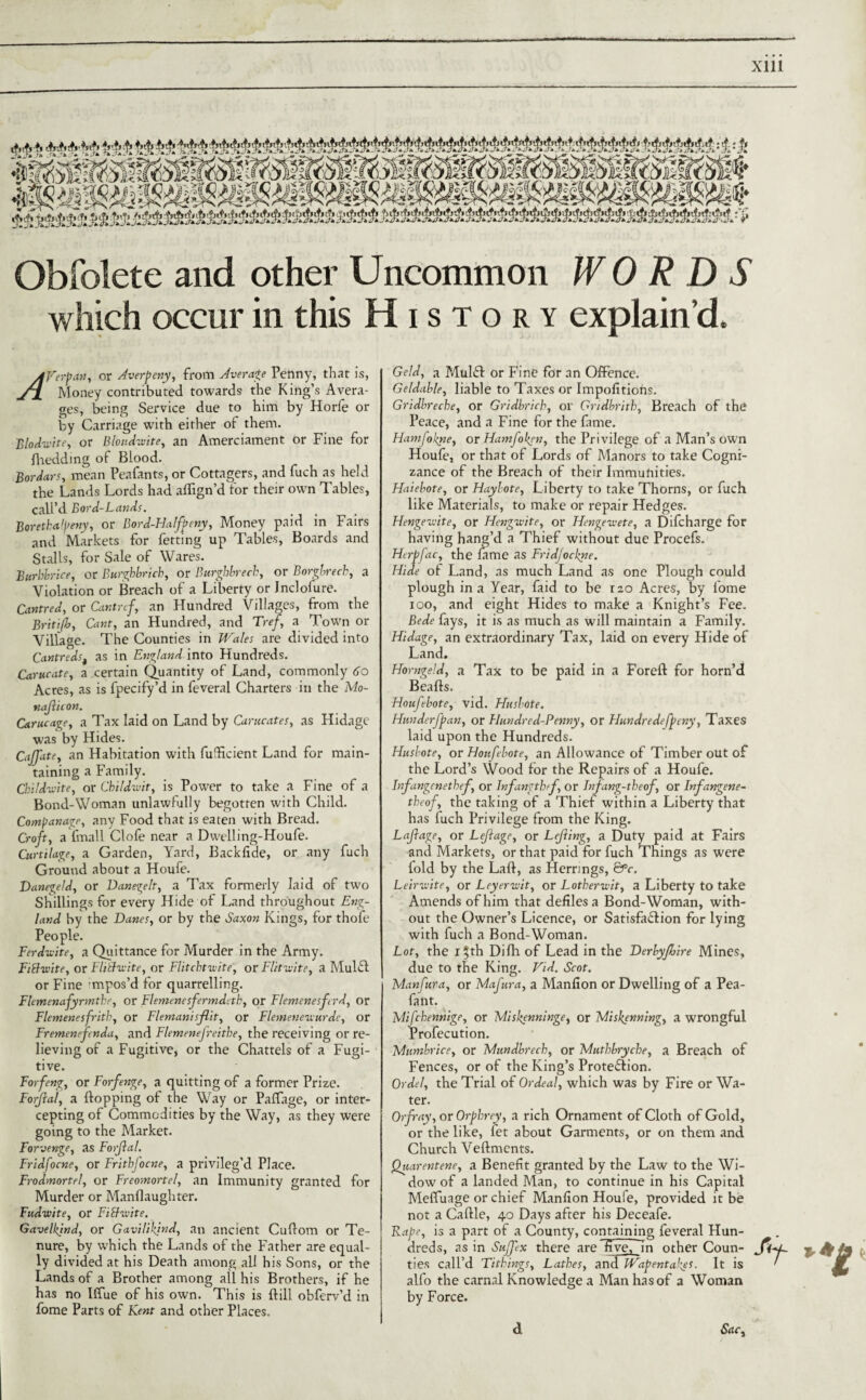 Xlll Obfolete and other Uncommon WORDS which occur in this History explain’d. AVerpan, or Averpeny, from Average Penny, that is, jTL Money contributed towards the King’s Avera¬ ges, being Service due to him by Horfe or by Carriage with either of them. Blod-wite, or Bloudwite, an Amerciament or Fine for fhedding of Blood. Bor Jan, mean Peafants, or Cottagers, and fuch as held the Lands Lords had aflign’d for their own Tables, calL’d Bord-Lands. Borethalpeny, or Bord-Halfpeny, Money paid in Fairs and Markets for fetting up Tables, Boards and Stalls, for Sale of Wares. Burbbrice, or Burghbricb, or Burghbrech, or Borgbrech, a Violation or Breach of a Liberty or Jnclofure. CantreJ, or Cantref, an Hundred Villages, from the Britijb, Cant, an Hundred, and Tref, a Town or Village. The Counties in Wales are divided into Cantredst as in England into Hundreds. Came ate, a certain Quantity of Land, commonly 6 o Acres, as is fpecify’d in feveral Charters in the Mo- najiicon. C&rucage, a Tax laid on Land by Carucates, as Hidage was by Hides. CaJJate, an Habitation with fufficient Land for main¬ taining a Family. Cbildu'tte, or Childivit, is Power to take a Fine of a Bond-Woman unlawfully begotten with Child. Companage, any Food that is eaten with Bread. Croft, a imall Clofe near a Dwelling-Houfe. Curtilage, a Garden, Yard, Backlide, or any fuch Ground about a Houfe. DanegelJ, or Danegelt, a Tax formerly laid of two Shillings for every Hide of Land throughout Eng¬ land by the Danet, or by the Saxon Kings, for thofe People. Ferdwite, a Quittance for Murder in the Army. Fiblviite, or Flitlu-ite, or Flitchtwite, or Flitwite, a MulCl or Fine ’mpos’d for quarrelling. Flemenafyrrnthe, or Flemenesfermdetk, or Flemenesferd, or Flemenesfrith, or Flemanisflit, or Flemenenurdc, or Fremenefenda, and Flemenefreithe, the receiving or re¬ lieving of a Fugitive, or the Chattels of a Fugi¬ tive. Forfeng, or Forfenge, a quitting of a former Prize. Forjlal, a Hopping of the Way or Paffage, or inter¬ cepting of Commodities by the Way, as they were going to the Market. Forvenge, as Forjlal. Fridfocne, or FrithJ'ocne, a privileg'd Place. Frodmortel, or Freomortel, an Immunity granted for Murder or Manflaughter. Fudwite, or Fichvite. Gavelkjnd, or Gavilikjnd, an ancient Cuflom or Te¬ nure, by which the Lands of the Father are equal¬ ly divided at his Death among all his Sons, or the Lands of a Brother among all his Brothers, if he has no Iffue of his own. This is Hill obferv’d in fome Parts of Kent and other Places. Geld, a MulCl or Fine for an Offence. Geldable, liable to Taxes or Impofitions. Gridbreche, or Gridbrich, or Gndbritb, Breach of the Peace, and a Fine for the fame. Ham/okne, or HamJopen, the Privilege of a Man’s own Houfe, or that of Lords of Manors to take Cogni¬ zance of the Breach of their Immunities. Haiebote, or Haylote, Liberty to take Thorns, or fuch like Materials, to make or repair Hedges. Hengcwite, or Hengwite, or Hengewete, a Difcharge for having hang’d a Thief without due Procefs. Herpfac, the fame as Fridjockne. Hide of Land, as much Land as one Plough could plough in a Year, faid to be rzo Acres, by fome ioo, and eight Hides to make a Knight’s Fee. Bede fays, it is as much as will maintain a Family. Hidage, an extraordinary Tax, laid on every Hide of Land. Homgeld, a Tax to be paid in a Foreft for horn’d B calls. Houfebote, vid. Husbote. Hunderfpan, or Hundred-Penny, or Hundredefpeny, Taxes laid upon the Hundreds. Husbote, or Houfebote, an Allowance of Timber out of the Lord’s Wood for the Repairs of a Houfe. Infangenetbef, or Infangthff, or Jnjang-theof, or Infangene- theof, the taking of a Thief within a Liberty that has fuch Privilege from the King. Lajlage, or Lejiage, or LeJIing, a Duty paid at Fairs and Markets, or that paid for fuch Things as were fold by the Lafl, as Herrings, ©V. Leirwite, or Leyer-wit, or Lotherwit, a Liberty to take Amends of him that defiles a Bond-Woman, with¬ out the Owner’s Licence, or Satisfaction for lying with fuch a Bond-Woman. Lot, the 15th Difli of Lead in the Derbyfoire Mines, due to the King. Fid. Scot. Manfura, or Mafura, a Manfion or Dwelling of a Pea- fant. Mifchennige, or Miskenninge, or Miskenning, a wrongful Profecution. Mumbrice, or Mundbrech, or Muthbrycbe, a Breach of Fences, or of the King’s Protection. Ordel, the Trial of Ordeal, which was by Fire or Wa¬ ter. Orfray, or Orpbrey, a rich Ornament of Cloth of Gold, or the like, fet about Garments, or on them and Church Veftments. Quarentene, a Benefit granted by the Law to the Wi¬ dow of a landed Man, to continue in his Capital Meffuage or chief Manfion Houie, provided it be not a Caftle, 40 Days after his Deceafe. Rape, is a part of a County, containing feveral Plun- dreds, as in Suffex there are five, 7n other Coun¬ ties call’d Tithings, Lathes, and Wapentakes. It is alfo the carnal Knowledge a Man has of a Woman by Force. Sac, a