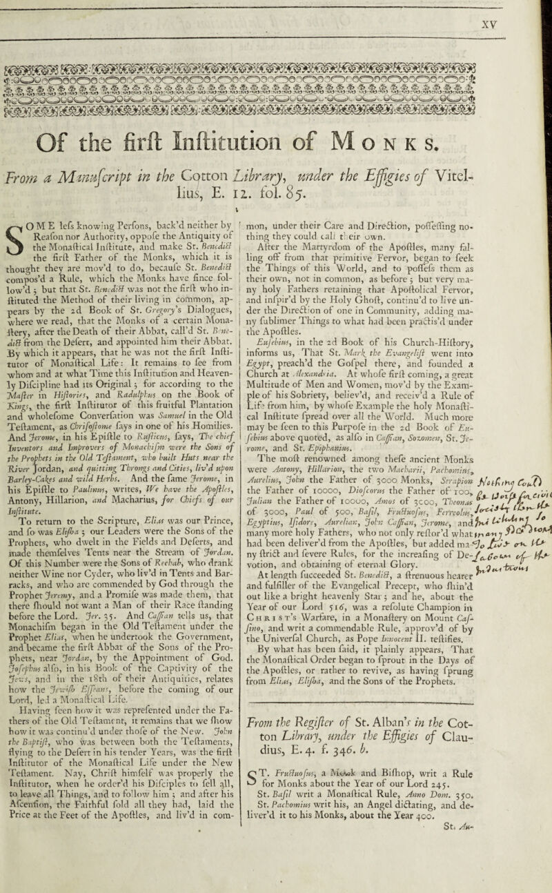 Of the Urit Xnftitution of Monks. From a Mmufcript in the Cotton Library, under the Effigies of Vitei- J lius, E. iz. fol.85. \ SOME lefs knowing Perfons, back’d neither by Reafon nor Authority, oppofe the Antiquity of the Monaftical Inftitute, and make Sr. Benediff the firft Father of the Monks,_ which it is thought they are mov’d to do, becauie St. BenediB -compos’d a Rule, which the Monks have fince fol¬ low’d j but that St. RettediB was not the firft who in- ftituted the Method of their living in common, ap¬ pears by the 2d Book of St. Gregory’s Dialogues, where we read, that the Monks of a certain Mona- ftery, after the Death of their Abbat, call’d St. B ne- diB from the Defert, and appointed him their Abbat. jBy which it appears, that he was not the firft Infti- tutor of Monaftical Life: It remains to fee from whom and at what Time this Inftitutiion and Heaven¬ ly Difcipline had its Original3 for according to the Jvlafter in Hifories, and Radulphm on the Book of Kings, the firft Inftitutor of this fruitful Plantation and wholefome Converfation was Samuel in the Old Teftament, as Chrifojlome fays in one of his Homilies. And Jerome, in his Epiftle to Rujlicns, fays, The chief Inventors and Improvers of Monachifm were the Sons of the Prophets in the Old Tcjlament, who built Huts near the River Jordan, and quitting Throngs and Cities, liv’d upon Barley-Calces and wild Herbs. And the fame Jerome, in bis Epiftle to Paulinas, writes, We have the Apojiles, Antony, Hillarion, and Macharius, for Chiefs of our Infinite. To return to the Scripture, Elias was our Prince, and fo was Elifba 3 our Leaders were the Sons of the Prophets, who dwelt in the Fields and Defects, and made themfelves Tents near the Stream of Jordan. Of this Number were rhe Sons of Rechab, who drank neither Wine nor Cyder, who liv’d in Tents and Bar¬ racks, and who arc commended by God through the Prophet Jeremy, and a Promife was made them, that there ftiould not want a Man of their Race Handing before the Lord. Jer. 35. And CajJian tells us, that Monachifm began in the Old Teftament under the Prophet Elias, when he undertook the Government, and became the firft Abbat of the Sons of the Pro¬ phets, near Jordan, by the Appointment of God. Jofephus alfo, in his Book of the Captivity of the Jews, and in the 18th of their Antiquities, relates how the Jeve'fo Effans, before the coming of our Lord, led a Monaftical Life. Flaving fecn how it was reprefented under the Fa¬ thers of the Old Teftament, it remains that we fliow how it was continu’d under thofe of the New. John the Baptijl, who was between both the Teftaments, dying to the Defert in his tender Years, was the firft Inftitutor of the Monaftical Life under the New Teftament. Nay, Chrift himfelf was properly the Inftitutor, when he order’d his Difciples to fell ,yll, to leave all Things, and to follow him 3 and after his Afcenfion, the Faithful fold all they had, laid the Price at the Feet of the Apoftles, and liv’d in com¬ mon, under their Care and Direction, poffefiing no* thing they could call their own. After the Martyrdom of the Apoftles, many fal¬ ling off from that primitive Fervor, began to feek the Things of this World, and to poffefs them as their own, not in common, as before 3 but very ma- ; ny holy Fathers retaining that Apoftolical Fervor, ; and infpir’d by the Holy Ghoft, continu’d to live un- ' der the Direction of one in Community, adding ma- i ny fublimer Things to what had been practis’d under the Apoftles. Eufebim, in the 2d Book of his Church-Hiftory, informs us, That St. Marf the Evangelifl went into Egypt, preach’d the Gofpel there, and founded a Church at Alexandria. At whofe firft coming, a great Multitude of Men and Women, mov’d by the Exam¬ ple of his Sobriety, believ’d, and receiv’d a Rule of Lifi from him, by whofe Example the holy Monafti¬ cal Inftitute fpread over all the World. Much more may be feen to this Purpofe in the 2d Book of Eu- febites above quoted, as alfo in Caff an, Sozomen, St. Je¬ rome, and St. Epiphanias. The moft renowned among thefe ancient Monks were Antony, Hillarion, the two Macharii, Pachom'ms, Aurelius, John the Father of 3000 Monks, Serapion the Father of 10000, Diofcorm the Father of ioo, Julian the Father of ioouo, Amos of 3000, Theonas of 3000, Paul of 500, Bajtl, FruBuofus, Ferreolus, Egypt ins, Ijidore, Aure/ian, John Caffan, Jerome, and,.-- „ many more holy Fathers, who not only reftor’d what had been deliver’d from the Apoftles, but added o*- tC* ny ftrift and fevere Rules, for the increafing of iff votion, and obtaining of eternal Glory. At length fucceeded St. BenediB, a ftrenuous hearer and fulfiller of the Evangelical Precept, who Ihin’d out like a bright heavenly Star3 and he, about the Year of our Lord 516, was a refolute Champion in Christ’s Warfare, in a Monaftery on Mount Caf- fno, and writ a commendable Rule, approv’d of by the Univerfal Church, as Pope Innocent II. teftifies. By what has been faid, it plainly appears, That the Monaftical Order began to fprout in the Days of the Apoftles, or rather to revive, as having fpmng from Elias, Elijha, and the Sons of the Prophets. faiths-tea Jfotfifj CouE JercUh Jo From the Regifler of St. Alban’r in the Cot¬ ton Library, under the Effigies of Clau¬ dius, E. 4. f. 346. b. ST. Fruchiofns, a McAek and Bifhop, writ a Rule for Monks about the Year of our Lord 245. St. Bafil writ a Monaftical Rule, Anno Dorn. 350. St. Pachomius writ his, an Angel dilating, and de¬ liver’d it to his Monks, about the Year 400. St. Ah~