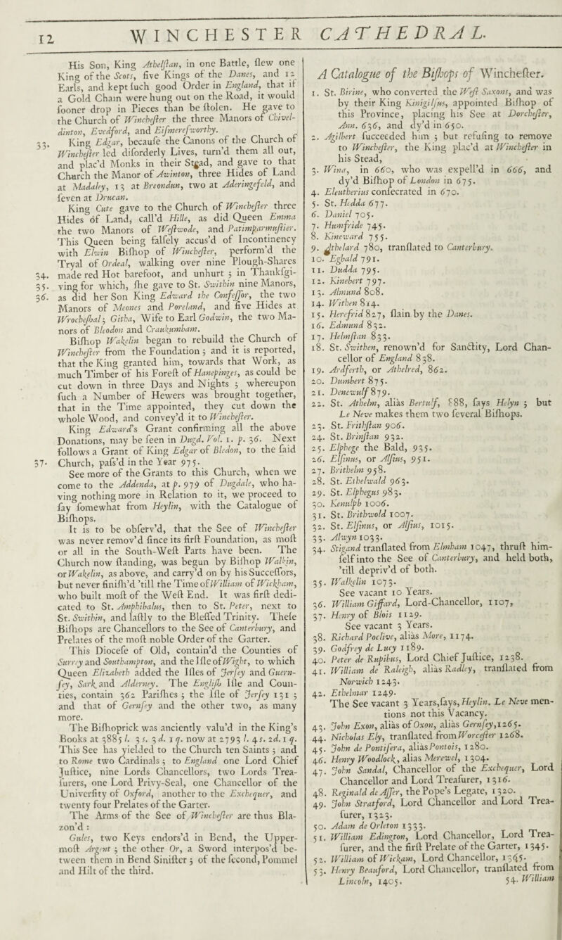 12 WINCHESTER CATHEDRAL. His Son, King Atheljlan, in one Battle, flew one King of the Scots, five Kings of the Danes, and 12 Earls, and kept luch good Order in England, that if a Gold Chain were hung out on the Road, it would fooner drop in Pieces than be flolen. He gave to the Church of Winchejier the three Manors of Chivel- dinton, Evedford, and Eifmerefworthy. King Edgar, becaufe the Canons of the Church of Wincbefter led diforderly Lives, turn’d them all out, and plac’d Monks in their Stgad, and gave to that Church the Manor of Awinton, three Hides of Land at Madaley, 13 at Ere on dun, two at Aderingefeld, and feven at Drucan. King Cute gave to the Church of Winchejier three Hides3of Landj call’d Hille, as did Qyeen Emma the two Manors of Wejlwode, and Patimparmujlier. This Queen being falfely accus’d of Incontinency with El win Bifhop of Winchejier, perform’d^ the Tryal of Ordeal, walking over nine Plough-Shares 34. made red Hot barefoot, and unhurt 5 in Thankfgi- 5. ving for which, fhe gave to St. Swithin nine Manors, 6. as did her Son King Eduard the ConfeJJor, the two Manors of Meones and Poreland, and five Hides at Wrocbejhal3 Gitba, Wife to Earl Godwin, the two Ma¬ nors of Bleodon and Craukumbam. Bifhop iVakelin began to rebuild the Church of Winchejier from the Foundation 3 and it is reported, that the King granted him, towards that Work, as much Timber of his Foreft of Hanepinges, as could be cut down in three Days and Nights ; whereupon fuch a Number of Hewers was brought together, that in the Time appointed, they cut down the whole Wood, and convey’d it to Winchejier. King Eduard's Grant confirming all the above Donations, may be feen in Dugd. Vol. 1. p. 36. Next follows a Grant of King Edgar of Bledon, to the faid 37- Church, pafs’d in the Year 975. See more of the Grants to this Church, when we come to the Addenda, at p. 979 of Dugdale, who ha¬ ving nothing more in Relation to it, we proceed to fay^fomewhat from Heylin, with the Catalogue of Biflhops. It is to be obferv’d, that the See of Winchejier was never remov’d fince its firfl: Foundation, as moft or all in the South-Weft Parts have been. The Church now ftanding, was begun by Biihop Wall’in, or Wakelin, as above, and carry’d on by hisSucceffors, but never finifh’d ’till the Time of William of Wickham, who built moft of the Weft End. It was firft dedi¬ cated to St. Amphibalns, then to St. Peter, next to St. Suitbin, and laftly to the Blefted Trinity. Thele Bifhops are Chancellors to the See of Canterbury, and Prelates of the moft noble Order of the Garter. This Diocefe of Old, contain’d the Counties of Sumy a.nd Southampton, and thelfleofWight, to which Queen Elizabeth added the I lies of Jerfey and Guern¬ sey, Sark, and Alderney. The Englijlj I lie and Coun¬ ties, contain 362 Parifhes 3 the lfle of Jerfey 1313 and that of Gernfey and the other two, as many more. The Bifhoprick was anciently valu’d in the King’s Books at 38851. 3 s. 3d. i q. now at 2793 /. 4s. id. 1 q. This See has yielded to the Church ten Saints ; and to Rome two Cardinals ; to England one Lord Chief Juftice, nine Lords Chancellors, two Lords Trea¬ surers, one Lord Privy-Seal, one Chancellor of the Univerfity of Oxford, another to the Exchequer, and twenty four Prelates of the Garter. The Arms of the See of Winchejier are thus Bla¬ zon’d : Gules, two Keys endors’d in Bend, the Upper- moft Argent 3 the other Or, a Sword interpos’d be¬ tween them in Bend Siniftcr 3 of the fccond, Pommel and Hilt of the third. A Catalogue of the Bifhops of Winchefter. 1. St. Birine, who converted the Wejl Saxons, and was by their King Kinigilfu*, appointed Bifhop of this Province, placing his See at Dorchejler, Ann. 61,6, and dy’d in 650. 2. Agilbert fucceeded him 3 but refufing to remove to Winchejier, the King plac’d at Winchejier in his Stead, 3. Wina, in 660, who was expell’d in 666, and dy’d Bifhop of London in 675. 4. Eleutherius confederated in 670. 5. St. Hedda (>77. 6. Daniel 705. 7. Humfride 745. 8. Kineward 755. 9. ^thelard 780, tranflated to Canterbury. 10. Egbald 791. T 1. Dudda 795. 12. Kinebert 797. 13. Almund 808. 14. Wtthen 814. 15. Herefrid 827, flain by the Danes. 16. Edmund 832. 17. Helmjlan 833. 18. St. Suithen, renown’d for Samftity, Lord Chan¬ cellor of England 838. 19. Ardfcrth, or Athelred, 8(82. 20. Dumbert 875. 21. DencuulfSj^. 22. St. Athelm, alias Bertulf, 888, lays Helyn 5 but Le Neve makes them two feveral Bifhops. 23. St. Frithjlan 906. 24. St. Brinjlan 932. 25. Elphege the Bald, 935. 26. Elfwut, or Aljltcs, 951. 27. Brithelm 958. 28. St. Elheluald 963» 29. St. Elphegus 983. 30. Kenulpb 1006. 31. St. Britbwold 1007. 32. St. Elfinus, or Aljius, 1015. 33. Aluyn 1033. 34. Stigand tranflated from Elmham 1047, thruft him- felf into the See of Canterbury, and held both, ’till depriv’d of both. 35. Walkelin 1073. See vacant 10 Years. 36. William Gifard, Lord-Chancellor, 1107, 37. Henry of Blois 1129. See vacant 3 Years. 38. Richard Poclive, alias More, 1174. 39. Godfrey de Lucy 1189. 40. Peter de Rupibus, Lord Chief Juftice, 1238. 41. William de Raleigh, alias Radley, tranflated from Norwich 1243. 42. Ethehnar 1249* The See vacant 3 Years,fays, Heylin. Le Neve men¬ tions not this Vacancy. 43. John Exon, alias of Oxon, alias Gernfey,1165. 44. Nicholas Ely, tranflated from Worcejler 12(88. 45. John de Pontifera, aliasPontois, 1280. 46. Henry Woodlock., alias Merewel, 1304. 47. John Sandal, Chancellor of the Exchequer, Lord Chancellor and Lord Treafurer, 1316. 48. Reginald deAJfer, the Pope’s Legate, 1320. 49. John Stratford, Lord Chancellor and Lord Trea¬ furer, 1323. 50. Adam de Orleton 1333* 51. William Edington, Lord Chancellor, Lord Trea¬ furer, and the firft Prelate of the Garter, 1345* 52. William of Wickam, Lord Chancellor, 13<^5* 53. Henry Beauford, Lord Chancellor, tranflated from Lincoln, 1405. 54- William