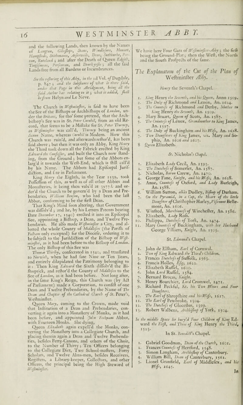 and. the following Lands, then known by the Names of Langtun, Gibeflepe, Sume, Windlejore, Hunaet, Hatnpftede, Stithenaece, Aefceweile, Suthburhe, Per- tutr, Hot eland 3 arid after the Death of Queen Edgith, Tingifmeae, P erf cor an, and DeorkyrJh 3 all the laid Lands free from all Burdens or Incumbrances. rK refloring of this Ably, in the 2d Vol. o^Dugdale, p. 847 3 tbe Subjlance of what is there faid, under that Page in this Abridgment, being all the faid Author has relating to it 3 what is added, flail be from Helyn and Le Neve. The Church in Wejhninfler, is laid to have been theSee of the Bifhops or Archbifhops of London, un¬ der the Britans, for tho’ fome pretend, that the Arch- bilhop’s See was in St. Peter Cornhil, from an old Re¬ cord, that teems to be a Miftake for St. Peter Thorney, as Weftminfler was call’d, Thorney being an ancient Saxon Name, whereas Cornhil is Modern. How this Church was ruin’d, and afterwards reftor’d, has been laid above 3 but then it was only an Abby. King Henry the Third took down all the Fabrick eredled by King Edward the Confejfor, and built the Church now Hand¬ ing, from the Ground 3 but fome of the Abbots en¬ larg’d it towards the Weft-End, which is ftill call’d by his Name. The Abbots had Epifcopal Jurif- duftion, and fate in Parliament. King Henry the Eighth, in the Year 1559, took Pofleffion of this, as well as of all other Abbies and Monafteries, it being then valu’d at 3977 /. and or¬ der’d the Church to be govern’d by a Dean and Pre¬ bendaries, William Benfon, who had been the laft Abbot, conforming to be the firft Dean. That King’s Mind foon altering, that Government was diftolv’d 3 and he, by his Letters Patents bearing Date December 17, 1540) erected it into an Epifcopal See, appointing a Billiop, a Dean, and Twelve Pre¬ bendaries. He alfo made Wejhninfler a City, and al¬ lotted the whole County of Middlefex (the Parifh of Fulham only excepted) for the Diocefe, ordering it to befubjeff to the Jurildidlion of the Billiop of Wejl- minfter, as it had been before to the Billiop of London. The only Bifhop of this See was Thomas Thirlby, confecrated in 1 54c, and tranllated to Norwich, when he had fate Nine or Ten Years, and entirely dilapidated the Patrimony belonging to it : Then King Edward the Sixth diftolv’d the Bi- ihoprick, and reftor’d the County of Middlefex to the See of London, as it had been before. Not long after, in the fame King’s Reign, this Church was (by A£f of Parliament) made a Corporation, to conlift of one Dean and Twelve Prebendaries, by the Name of The Dean and Chapter of the Cathedral Church of St. Peter’s, Weftminfler. Queen Mary, coming to the Crown, made void that Inftitution ot a Dean and Prebendaries, con¬ verting it again into a Monaftery of Monks, as it had been before, and appointed join Fecknam Abbot, with Fourteen Monks. She dying, Queen Elizabeth again expell’d the Monks, con¬ verting the Monaftery into a Collegiate Church, and placing therein again a Dean and Twelve Prebenda¬ ries, befides Petty-Canons, and others of the Choir, to the Number of Thirty 3 Ten Officers belonging to the Collegiate Diet, Two School-mafters, Forty Scholars, and Twelve Alms-men, befides Receivers, Rcgifters, a Library-keeper, Collectors, and other Officers, the principal being the High Steward of IVejhninjhr. We have here Four Guts of Weflminfer-Abby 5 the firft being the Ground-Plat 3 then the Weft, the North ] and the South Profpects of the fame. The Explanation of the Cut of the Plan of Weftmirtfter Abb). Henry the Seventh’s Chapel. 1. King Henry the Seventh, and his Queen, Anno 1509. 2. The Duke of Richmond and Lenox, An. 1624. 3. The Countefs of Richmond and Derby, Mother to King Henry the Seventh, An. 1 509. 4. Mary Stuart, Queen of Scots, A11. 1587. 5. The Countefs of 1 ^enox, Grandmother to King James, An. 1597. 6- The Duke of Buckingham and his Wife, An. 1628. 7. Two Daughters of King James, viz. Mary and So¬ phia, An. t6o6 and 1607. 8 Queen Elizabeth St. Nicholas’s Chapel. T. Elizabeth Lady Cecil, An. 1593. 2. The Dutchefs of Somerfet, An. 1587. 3. Nicholas, Baron Carew, An. 1470. 4. George Fane, Knight, and his Wife3 An. 1628. 5. Anne, Countefs of Oxford, and Lady Burleigh, An. 1588. 6. William Sutton, alias Dudley, Biflop of Durham. 7. On the Pyramid, in a Cup, the Heart of the little Daughter o^Chriftopher Harley, Vijcount Belle- mont, An. \6o6. 8. Winfred, Marchionefs of Winchefter, An. 1586. 9. Elizabeth, Lady Rofs. ro. Philippa, Dutchefs of York, An. 1474. 11. Mary Countefs of Buckingham, with her Husband George Viliiers, Knight, An. 1505. St. Edmond's Chapel. 1. John de Elfham, Earl o/Cornwal. 2. Two of King Edward the Third's Children, 3. Frances Dutchefs of Suffolk, 1565. 4. Francis Holies, Efq3 1622. 5. Elizabeth Ruflel, 1 <5oo. <5. John Lord Ruflel, 1584. 7. Bernard Brocas, Knight. 8. Henry Bourchier, Lord Cromwel, 1471. 9. Richard Peckful, Kt. his Two Wives and Four Daughters. 10. The Earl o/Shropfhire and his Wife, i6ij. 11. The Earl of Pembroke, 1504. 12. The Dutchefs of Glocefter, 1 399. 13. Robert Walbens, Archbiflop of York, 1504. In the middle Space lie bury'd Four Children of King Ed¬ ward the Firji, and Three of King Henry the Third, 1523. In St. BenediR's Chapel. 1. Gabriel Goodman, Dean of the Church, ltfOI. 2. Frances Countefs of Hertford, 1548. 3. Simon Langham, Archbiflop of Canterbury. 4. William Bill, Dean of Canterbury, 1561. 5. Lionel Granfield, Earl of Middlefex, and his Wfe, 1645. Jrt