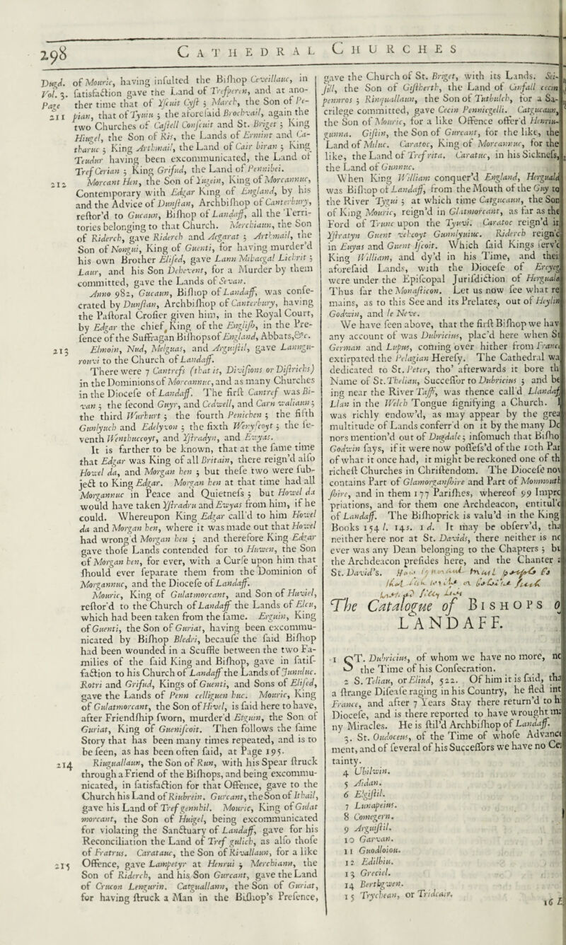 Dugd. Vol. 5. Page O zi i 11 Cathedral vjnuivv.nLo of Mouric, having infulted the Bifhop Ceveillauc, in fatisfa£lion gave the Land of Trefpenn, and at ano- thcr time that of Yfcuit Cyjh 5 March, the Son of Pe- pian, that of Tyuiu 5 the aforefaid Brochvail, again the two Churches of Lajiell Conjcuit and St. L>iget 3 Ring Hiugel, the Son of Ris, the Lands of Ermint and Ca¬ thartic 3 King Arthmail, the Land of Cair biran 3 King Teudur having been excommunicated, the Land of TrefCerian 3 King Grifud, the Land of Pennibei. More ant Hen, the Son of Lagei», King of Morcannuc, Contemporary with Edgar King of England, by his and the Advice of Dunjlan, Archbifhop of Canterbury, refor’d to Gucatin, Bifhop of Landajf, all the Terri¬ tories belonging to that Church. Mercbiaun, the Son of Riderch, gave Riderch and Acgarat 5 Arthmail, the Son of Nongui, King of Guenti, for having murder’d his own Brother EliJ'ed, gave Lann Mibacgal Lichrit 3 Laur, and his Son Deberent, for a Murder by them committed, gave the Lands of Sevan. Anno 982, Gucaun, Bifliop oPLandajf, was conic- crated by Dunjian, Archbifhop of Canterbury, having the Pafloral Crofier given him, in the Royal Court, by Edgar the chief, King of the Engli/b, in the Pre- fence of the Suffragan Bilhopsof England, Abbats,©V. Elmo'in, Nud, Melguas, and Argmjiil, gave Lanngu- rouvi to the Church of Landajf. There were 7 Cantrefs (that is, Divijlons or Dijlrichs) in the Dominions of Morcannuc, and as many Churches in the Diocefe of Landajf. The firf Cantref was Bi¬ ran 3 the fecond Guyr, and Cedvell, and Cam re ah aim 3 214 215 the third Wurburt 3 the fourth Penicben 5 the fifth Gunlyucb and Edelyxon 3 the fixth Wenyfcoyt 3 the ie- venth Wenthuccoyt, and Yjiradyn, and Euyas. It is farther to be known, that at the fame time that Edgar was King of all Britain, there reign’d alio Novel da, and Morgan ben 3 but thefe two were fub- jefl to King Edgar. Morgan hen at that time had all Morgannuc in Peace and Quietneis 3 but Hovel da would have taken Yjlradru and Euyas from him, if he could. Whereupon King Edgar call’d to him Hovel da and Morgan hen, where it was made out that Hovel had wrong d Morgan ben 3 and therefore King Edgar gave thofe Lands contended for to Haven, the Son of Morgan ben, for ever, with a Curfe upon him that fhould ever feparate them from the Dominion of Morgannuc, and the Diocefe of Landajf. Mouric, King of G id at more ant, and Son of Huviel, reflor’d to the Church of Landajf the Lands of Elcu, which had been taken from the fame. Erguin, King of Guenti, the Son of Guriat, having been excommu¬ nicated by Bifhop Bledri, becaufe the faid Bifhop had been wounded in a Scuffle between the two fa¬ milies of the faid King and Bifhop, gave in fatif- faftion to his Church of Landajf the Lands of f until uc. Rotri and Grifud, Kings of Guenti, and Sons of Elifed, gave the Lands of Penn celligucn hue. Mouric, King of Gulatmorcant, the Son of Hivel, is faid here to have, after Friendfhip fworn, murder’d Etguin, the Son of Guriat, King of Guenifcoit. Then follows the fame Story that has been many times repeated, and is to befeen, as has been often faid, at Page 195- Riuguallaun, the Son of Run, with his Spear flruck through a Friend of the Bifhops, and being excommu¬ nicated, in fatisfaflion for that Offence, gave to the Church his Land of Riubrein. G urcant, theSon of Itbail, gave his Land of Tref gennhil. Mouric, King of Gulat morcant, the Son of Huigel, being excommunicated for violating the Sanfluary of Landajf, gave for his Reconciliation the Land of Tref gulicb, as alfo thofe of Fratrus. Caratauc, theSon of Rival Lain, for a like Offence, gave Lampetyr at Henrui 3 Merchiann, the Son of Riderch, and his Son Gurcant, gave the Land of Crucon Lengurin. Catguallann, theSon of Guriat, for having flruck a Man in the Bifhop’s Prefence, gave the Church of St. Bnget, with its Lands. Sei- » V ^ Jill, the Son of Gtjiberth, the Land of Onfall cecin pennros 3 Rinquallaun, the Son of Tiitbulch, tor a Sa¬ crilege committed, gave Cecin Pennicgelli. Catgucaun, the Son of Mouric, for a like Offence offer'd Henri»- gunna. Giftin, the Son of Gurcant, for the like, the Land of Miluc. Caratoc, King of Morcannuc, tor the like, the Land of Trcfnta. Caratuc, in his Sicknefs the Land of Gunnuc. When King William conquer’d England, HergtiaU was Bifhop of Landajf, from the Mouth of the Guy to the River Tygui 3 at which time Catgucaun, the Son of King Mouric, reign’d in Glatmorcant, as far as the Ford of T unc upon the Tyuvi. Caratoc reign’d ir Yjlratyn Guent rehcoyt Gunnlyuiuc. Riderch reign’c in Euyas and Guent lfcoit. Which faid Kings lerv’c King Wiliam, and dy’d in his Time, and thei aforefaid Lands, with the Diocefe of Ercycg were under the Epifcopal Juriididlion of Herguala Thus far the Monafticon. Let us now fee what re mains, as to this See and its Prelates, out of Heylm Godvin, and le Neve. We have feen above, that the firfl Bifhop we hav any account of was Dubriciu«, plac'd here when Si German and Lupus, coming over hither from Prana extirpated the Pelagian Hereby. The Cathedral wa dedicated to St. Peter, tho’ afterwards it bore th Name of St.Tbeliau, Succeffor to Dubricius 3 and bt ing near the River Faff, was thence call’d Llandaj LI an in the Welch Tongue lignifying a Church. 1 was richly endow’d, as may appear by the grea multitude of Lands conferr d on it by the many Dc nors mention’d out of Dugdalc3 infomuch that Bifho Godvin fays, if it were now poffefs’d of the xoth Pai of what it once had, it might be reckoned one of th richefl Churches in Chriftendom. The Diocefe no\ contains Part of Glamorganjbire and Part of Monmouth jhire, and in them 177 Parifhes, whereof 99 Imprc priations, and for them one Archdeacon, entitul’c of Landajf. The Bifhoprick is valu’d in the King Books t54/. 141. id. It may be obferv’d, tha neither here nor at St. Davids, there neither is nc ever was any Dean belonging to the Chapters 3 bt the Archdeacon prefides here, and the Chanter ; CtAiL * - ^ ^ St. David’s. l/otsiure/uW hxeul Cj ,r. A -• ,.. -1 , . a. a ✓ (As*l VOh le 11Le ^are f UnSt< al C*-* The Catalogue of Bishops 0 LA N D A F F. ' sT- Dubricius, of whom we have no more, ncj the Time of his Confecration a S. Teliau, orEliud, 522. Of him it is faid, tha a frange Difeafe raging in his Country, he fled int France, and after 7 Years Stay there return’d to h: Diocefe, and is there reported to have wrought mt ny Miracles. He is fil’d Archbifhop of Landajf. 3. St. Oudocem, of the Time of whofe Advance ment, and of feveral of his Succeflors we have no Ce tainty. 4 Ubilvin. 5 Aidan. 6 Elgiftil. 7 Lunape’ms. 8 Comegern. 9 Arguijlil. 10 Gar van. 11 Guodloiou. i 2 Edilbiu. Greciel. 14 Bertbgven. 15 pry clean, or Tridcatv. «j m