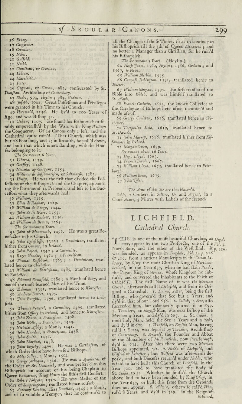 199 16 Elvo?. 17 Catgivaret. 18 Cerenhir. 19 Nobis. 20 Guljrid. 2.1 Nudd, 21 Cimeliauc, or Civeliau. 23 Lilian. 24. Tvlarcluitb, 25 Pater. 26 Gogvian, by St. or Gucan, 982, confecrated Dunjlan, Arch bi/hop of Canterbury. 27 Bledri, 993, Heylin 5 983, Godwin. 28 Jofeph, X022. Great Poffeffions and Privileges were granted in his Time to his Church. 29 Herewald, 1156. He liv’d to 100 Years of Age, and was Bifhop 51. 30 Urban, 1107. He found his Bifhopriclc mife- rably empoverifh’d by the Wars with King William the Conqueror. Of 24 Canons only 2 left, and rhe Cathedral quite ruin’d. That Church, which was but 28 Foot long, and 15 in Breadth, he pull’d down, and built that which is now {landing, with the Hou- fes belonging to it. The See vacant 6 Years. 31 Uhtred, 113 9. 32 Geojfry, 1148. 3 3 Nicholas ap Gurgant, 1153. 34 William de Safomarifco, or Saltmarjh, 1183. 35 Henry. He was the firft that divided the Pof¬ feffions of the Biftioprick and the Chapter, appoint¬ ing the Portions of 14 Prebends, and left to his Suc- ceflors what they afterwards had. 36 William, 1219. 37 Elias de Radnor, 1229. 38 William de Burgo, 1244. 39 John de la Ware, 1253. 40 William de Radnor, 125 6. 41 William de Brews, 1265. The See vacant 9 Years. 42 John ol Monmouth, 1296. nefaftor to his Church. 43 John Eglelclit Fie was a great Be- Dominicau, tranflated hither from Convey, in Ireland. 1347 44 John Pafcal, 45 Reger Gradoc, 13 6 46 Thomas Rufbkook.., lated hence to Cbichefier. 47 William de Bottlejham to Roch filer. 48 Edmund Bromfield, I ; a Carmelite. 5 a Francifcan. 1383 3 a Dominican, tranf- 1385, tranflated hence 389 ; a Monk of Bury, and one of the moft learned Men of his Time. 49 Tideman, 1391, tranflated hence to M orcefier. Andrew Barret, 1395. JohnBurghil, 13 96, tranflated hence to Lich- 5° 5i field. 5 2 tranflated Thomas Peverel, a Carmelite, 1399 hither from OJJory in Ireland, and hence to U orcejler. 53 JohnZouch, a Francifcan, 1408. 54 John Wells, a Francifcan, 1423. 55 NicholasAjloby, a Monk, I441* 56 John Hunden, a Francifcan, 1458. 57 John Smith, 14 7 d. 58 John Marjhal, 1478. ' 59 John Ingle by, 1496. He was a Car tk, fan, which Order there have been few Bifliops. 60 Miles Salley, a Monk, 1504. _ di George Atheaua, 1 51d. He was a Spaniard, the Order of St. Dominick, and was preferr d to this Bifhopriclc on account of his being Chaplain to Queen Katharine, King Henry the 8th s firft <Contort, 62 Robert Holgate, 1537- He was Mailer of the Ordt’r of Sempnngham, tranflated hence to lorf 62. Anthony Kit chin, alias Dunfian, 1545 of of Monk, 3 sjnujuny miLutr^y -j • ' ' ' f and of fo voluble a Temper, that he conform d to all the Changes of thofe Times, fo as to continue in his Bifhopriclc till the 5th of Queen Elizabeth 5 and no better a Manager than a Chriftian, for he ruin’d his Bifhoprick. The See vacant 3 Years. (Heylin.) 6*4 Hugh Jones, 1 5 60, Heylin 3 1 5 66, Godwin 3 and 1567, Ie Neve. 6 5 William Blethin, X 5 7 5. 66 Gervafe Babinfton, 1591, tranflated hence to Exeter. 67 William Morgan, 1595. He firft tranflated the Bible into Welch, and was himfelf tranflated to St. Afaph. 58 Francis Godwin, I dor, the known Collector of the Catalogue of Bifhops here often mention’d and made ufe of. dg George Carleton, id 18, tranflated hence to Chi- chejier. 70 Theophilus Field, 1619, tranflated hence to St. Davids. 71 John Murrey, ida8. tranflated hither from Kil- fanmore in Ireland. 72 Morgan Owen, 162,9. See vacant about id Years. 73 Hugh Lloyd, 1662,. 74 Francis Davies, 1661. 75 William Lloyd, 1 <575, tranflated hence to Peter- burgh. 7d William Bean, 1679. 7 7 John Tyler. The Arms of this See are thus blazon d. Sable, 2 Crofiers in Saltire, Or and Argent, in a Chief Azure, 3 Mitres with Labels of the fecond. L I C H F I E L D. Cathedral Church■ THIS is one of the moft beautiful Churches, as Dugd. may appear by the two Profpefts, one of the Nol. 3. North Side, and the other of the Weft End. It ^ was founded, as appears in Dugdale, Vol. 3. p.i\6 &219, from 2 antient Manufcripts in the Cotton Li¬ brary, by Ofwy the moft Chriftian King of Northum¬ berland, in the Ytoar d57, when h,e had {lain Penda, the Pagan King of Mercia, whofe Kingdom he fub- du’d, and converted the Inhabitants to the Faith of CHRIST. The firft Name of it was the Mercian Church, afterwards call’d Lichefeld, and from its Ori¬ ginal a Cathedral. 1. Duina, a Scot, being the firft Bifhop, who govern’d that See but 2 Years, and dy’d in that of our Lord 67 8. 2. Ctllah, a Scot, alfo fucceeded him, but voluntarily quitted it in d59. 3. Trumbere, an Englijh Man, was next Bifhop of the Mercians 3 Years, and dy’d in 667. 4. St. Cedda, a moft holy Man, held the See 2 Years and a half, and dy’d in d 70. 5. Winfrid, an Engl if Man, having rul’d 3 Years, was depos’d by Theodore, Archbifhop of Canterbury. 6. Sexwulf, the Founder and Abbat of the Monaftery of Medhamfiede, now Peterborough, dy’d in d74. After him there were two Mercian Bifhops appointed, viz. 7. Hedda of Lichfield, and Wilfrid of Lcicefier 3 but Wilfrid was afterwards de¬ pos’d, and both Diocefes return’d under Hdda, who is faid to have built this Church of Lichfield, in the Year 700, and to have tranflated the Body of St. Cedda to it. Whether he finifh’d the Church above ftiid to have been founded by KingO/iry, in the Year d57, or built this fame from the Ground, does not appear. 8. Aldwin, otherwife call’d Wor, rul’d 8 Years, and dy’d in 729. In the Reign of Ethelreif