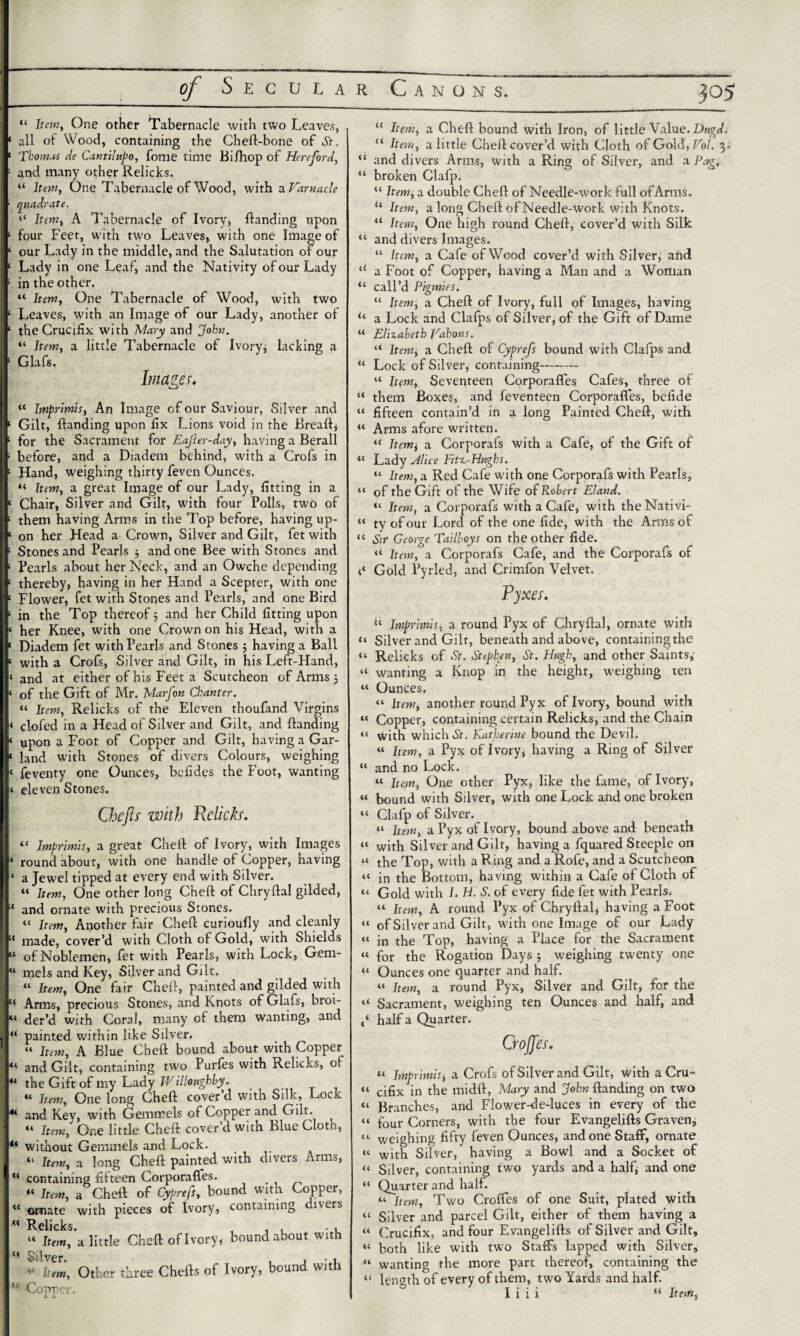 “ Item, One other Tabernacle with two Leaves, ‘ all of Wood, containing the Cheft-bone of St. ‘ Thomas de Cantilupo, fonie time Bi/hop of Hereford, ■ and many other Relicks. “ Item, One Tabernacle of Wood, with a Varnacle quadrate. ‘‘ Item, A Tabernacle of Ivory, Handing upon 1 four Feet, with two Leaves, with one Image of 1 our Lady in the middle, and the Salutation of our 1 Lady in one Leaf, and the Nativity of our Lady ; in the other. “ Item, One Tabernacle of Wood, with two 1 Leaves, with an Image of our Lady, another of 1 the Crucifix with Mary and Joh>1. “ Item, a little Tabernacle of Ivory; lacking a 1 Glafs. Images. “ Imprimis, An Image of our Saviour, Silver and 1 Gilt, Handing upon fix Lions void in the Breaft, ! for the Sacrament for EaJIer-day, having a Berall ; before, and a Diadem behind, with a Crofs in 1 Hand, weighing thirty feven Ounces. “ Item, a great Image of our Lady, fitting in a ‘ Chair, Silver and Gilt, with four Polls, two of 11 them having Arms in the Top before, having up- j ‘ on her Head a Crown, Silver and Gilt, fet with 1 Stones and Pearls 5 and one Bee with Stones and ‘ Pearls about her Neck, and an Owche depending 11 thereby, having in her Hand a Scepter, with one ‘ Flower, fet with Stones and Pearls, and one Bird ‘ in the Top thereof3 and her Child fitting upon I« her Knee, with one Crown on his Head, with a ' Diadem fet with Pearls and Stones ; having a Ball I ‘ with a Crofs, Silver and Gilt, in his Left-Hand, j ‘ and at either of his Feet a Scutcheon of Arms 3 < of the Gift of Mr. Marfon Chanter. “ Item, Relicks of the Eleven thoufand Virgins < clofed in a Head of Silver and Gilt, and Handing I p upon a Foot of Copper and Gilt, having a Gar- N* land with Stones of divers Colours, weighing I« feventy one Ounces, bcfides the Foot, wanting j« eleven Stones. Cbefts with Relict. “ Imprimis, a great Chefl of Ivory, with Images ‘ roundabout, with one handle of Copper, having j ‘ a Jewel tipped at every end with Silver. “ Item, One other long Chefl of Chryflal gilded, ;t and ornate with precious Stones. “ Item, Another fair Chefl curioufly and cleanly !l made, cover’d with Cloth of Gold, with Shields I “ of Noblemen, fet with Pearls, with Lock, Gem- Ij “ mels and Key, Silver and Gilt. « Item, One fair Chefl, painted and gilded with j “ Arms, precious Stones, and Knots of Glais, broi- ■,« der’d with Coral, many of them wanting, and i! “ painted within like Silver. I “ Item, A Blue Chefl bound about with Copper j “ and Gilt, containing two Purfes with Relicks, of j 44 the Gift of my Lady Willoughby. “ Item, One long Chefl cover d with Silk, Lock j44 and Key, with Gemmeis of Copper and Gilt. “ Item, One little Chefl cover’d with Blue Cloth, P‘ without Gemmeis and Lock. “ Item, a long Chefl painted with divers Arms, ' “ containing fifteen Corporafles. “ Item, a Chefl of Cyprefs, bound with Copper, “ ornate with pieces of Ivory, containing divers ^ Relicks. “ Item, a little Chefl of Ivory, bound about with “ Silver. - , • 1 « Item, Other three Chefts of Ivory, bound with “ Copper. “ Item, a Chefl bound with Iron, of little Value. Dugd. “ Item, a little Chefl cover’d with Cloth of Gold,Vol. 3. “ and divers Arms, with a Ring of Silver, and a Pag, “ broken Clafp. “ Item, a double Chefl of Needle-work full of Arms. “ Item, a long Chefl of Needle-work with Knots. “ Item, One high round Chefl, cover’d with Silk “ and divers Images. “ Item, a Cafe of Wood cover’d with Silver, and u a Foot of Copper, having a Man and a Woman “ call’d Pigmies. “ Item, a Chefl of Ivory, full of Images, having u a Lock and Clafps of Silver, of the Gift of Dame “ Elizabeth Vahons. “ Item, a Chefl of Cyprefs bound with Clafps and “ Lock of Silver, containing- “ Item, Seventeen Corporafles Cafes, three of “ them Boxes, and feventeen Corporafles, befide “ fifteen contain’d in a long Painted Chefl, with “ Arms afore written. “ Item\ a Corporafs with a Cafe, of the Gift of “ Lady Alice Fitz-Hughs. “ Item, a Red Cafe with one Corporafs with Pearls, “ of the Gift of the Wife of Robert Eland. “ Item, a Corporafs with a Cafe, with theNativi- “ ty of our Lord of the one fide, with the Arms of “ Sir George Tailboys on the other fide. “ Item, a Corporafs Cafe, and the Corporafs of t‘ Gold Pyrled, and Crimfon Velvet. Pyxes. “ Imprimis, a round Pyx of Chryflal, ornate with “ Silver and Gilt, beneath and above, containingthe “ Relicks of St. Stephen, St. Hugh, and other Saints, “ wanting a Knop in the height, weighing ten “ Ounces. “ hem, another round Pyx of Ivory, bound with « Copper, containing certain Relicks, and the Chain “ with which St. Katherine bound the Devil. “ Item, a Pyx of Ivory, having a Ring of Silver “ and no Lock. “ Item, One other Pyx, like the fame, of Ivory, “ bound with Silver, with one Lock and one broken “ Clafp of Silver. “ Item, a Pyx of Ivory, bound above and beneath “ with Silver and Gilt, having a fquared Steeple on “ the Top, with a Ring and a Rofe, and a Scutcheon “ in the Bottom, having within a Cafe of Cloth of “ Gold with I. H. S. of every fide fet with Pearls. “ Item, A round Pyx of Chryflal, having a Foot “ of Silver and Gilt, with one Image of our Lady “ in the Top, having a Place for the Sacrament “ for the Rogation Days ; weighing twenty one “ Ounces one quarter and half. “ Item, a round Pyx, Silver and Gilt, for the “ Sacrament, weighing ten Ounces and half, and half a Quarter. CroJJes. “ Imprimis j a Crofs of Silver and Gilt, with a Cru- “ cifix in the midft, Mary and John Handing on two “ Branches, and Flower-de-luces in every of the “ four Corners, with the four Evangelifts Graven, “ weighing fifty feven Ounces, and one Staff”, ornate “ with Silver, having a Bowl and a Socket of “ Silver, containing two yards and a half; and one “ Quarter and half. “ Item, Two Crofles of one Suit, plated with “ Silver and parcel Gilt, either of them having a “ Crucifix, and four Evangelifts of Silver and Gilt, “ both like with two Staffs lapped with Silver, “ wanting the more part thereof, containing the “ length of every of them, two Yards and half. I i i i “ Item,
