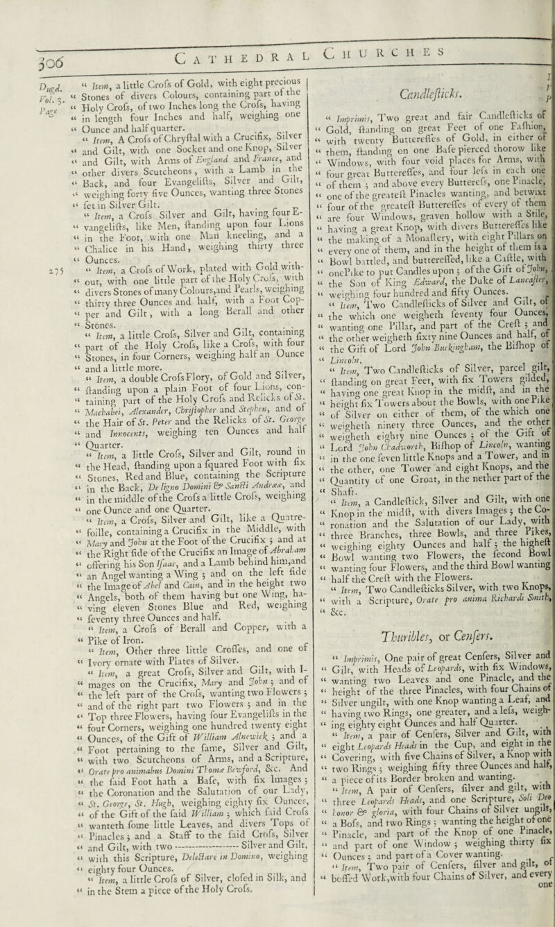 3 06 Cathedral Churc h e s £W. “ Item, a little Crofs of Gold, with eight precious jr'i “ Stones of divers Colours, containing part of the p ,C “ Holy Crofs, of two Inches long the Crofs, having « in length four Inches and half, weighing one “ Ounce and half quarter. .. “ Item, A Crofs of Chryflal with a Crucifix, Silver “ and Gilt, with one Socket and one Knop, Silver “ and Gilt, with Arms of England and France, and “ other divers Scutcheons , with a Lamb in the “ Back, and four Evangelifls, Silver and Gilr, weighing forty five Ounces, wanting three Stones “ £et in Silver, Gilt. . „ « Item, a Crofs Silver and Gilt, having four E- “ vangelifls, like Men, Handing upon four Lions “ in the Foot, with one Man kneeling, and a “ Chalice in his Hand, weighing thirty three “ Ounces. , . , ^ , 275 “ Item, a Crofs of Work, plated with Gold with- “ our, with one little part of the Holy Crols, with “ divers Stones of many Colours,and 1 earls, weighing “ thirty three Ounces and half, w:ith a Foot Cop- “ per and Gilt, with a long Berall and other ic Atones» U It£m[ a little Crofs, Silver and Gilt, containing “ part of the Holy Crofs, like a Crofs, with four “ Stones, in four Corners, weighing half an Ounce “ and a little more. . _ ., , “ Item, a double Crofs Flory, or Gold and Silver, “ Handing upon a plain Foot of four Lions, con- “ taining part of the Holy Crofs and Rchcks of St. “ Machabei, Alexander, Chrijlopher and Stephen, and of “ the Hair of St. Peter and the Relicks of St. George “ and Innocents, weighing ten Ounces and half “ Quarter. , , . “ Item, a little Crofs, Silver and Gilt, round in « the Head, Handing upon a fquared Foot with fix “ Stones, Red and Blue, containing the Scripture 11 jn the Back, De ligno Domini & Sanfli Andr<e<e, and “ in the middle of the Crofs a little Crofs, weighing “ one Ounce and one Quarter. “ Item, a Crofs, Silver and Gilt, like a Quatre- “ foille, containing a Crucifix in the Middle, with “ Ivlary and John at the Foot of the Crucifix 3 and at “ the Right fide of the Crucifix an Image of Abraham “ offering his Son Ifaac, and a Lamb behind him,and an Angel wanting a Wing 3 and on the left fide “ the Image of Abel and Cain, and in the height two “ Angels, both of them having but one Wing,^ ha- “ ving eleven Stones Blue and Red, weigning “ feventy three Ounces and half. “ Item, a Crofs of Berall and Copper, with a “ Pike of Iron. “ Item, Other three little Crofles, and one ot “ Ivory ornate with Plates of Silver. “ Item, a great Crofs, Silver and Gilt, with I- “ ma^es on the Crucifix, Mary and John 5 and of “ the&left part of the Crofs, wanting two Flowers 3 “ and of the right part two Flowers 3 and^ in the “ Top three Flowers, having four Evangelifts in the “ four Corners, weighing one hundred twenty eight “ Ounces, of the Gift of William Alneu-icl^ 3 and a “ Foot pertaining to the fame, Silver and Gilt, «« with two Scutcheons of Arms, and a Scripture, ,£ Orate pro animabas Domini Thom# Betvjord, &c. And “ the faid Foot hath a Bafe, with fix Images 5 « the Coronation and the Salutation of our Lady, “ St. George, St. Hugh, weighing eighty fix_ Ounces, “ of the Gift of the faid William 3 which laid Crols “ wanteth forne little Leaves, and divers Tops of « Pinacles 3 and a Staff to the faid Crofs, Silver “ and Gilt, with two---Silver and Gilt, “ with this Scripture, DeleBare in Domino, weighing “ eighty four Ounces. “ Item, a little Crofs of Silver, clofed in Silk, and “ in the Stem a piece of the Holy Crofs. I. Candleftich. Jp “ Imprimis, Two great and fair Candleflicks of “ Gold, Handing on great Feet of one FaHuon, “ with twenty Buttcrefles of Gold, in either of “ them, Handing on one Bafe pierced thorow like a Windows, with four void places for Arms, with tt four great Butterefies, and four lefs in each one j U of them 3 and above every Butterefs, one Pinacle, j “ one of the greateH Pinacles wanting, and betwixt u four of the greateH Butterefies of every of them “ are four Windows, graven hollow with a Stile, tt having a great Knop, with divers Butterefies like . “ the making of a Monafiery, with eight Pillars on tt every one of them, and in the height ot them is a tt Bowl battled, and butterefied, like a Cafile, with tt onePike to put Candles upon 3 of the Gift ot John, , tt tfe Son of King Edward, the Duke of Lancajler, “ weighing four hundred and fifty Ounces. J tt hem, Two Candleflicks of Silver and Gilt, ot “ the which one weigheth ieventy four Ounces, “ wanting one Pillar, and part of the CreH 5 and tt the other weigheth fixty nine Ounces and halt, ot « the Gift of Lord John Buckingham, the Biflaop of “ Lincoln. t‘ item. Two Candleflicks of Silver, parcel gilt, “ Handing on great Feet, with fix Towers gilded, “ having one great Knop in the midft, and in the . tt heighf fix Towers about the Bowls, withonePike( “ of Silver on either of them, of the which one “ weigheth ninety three Ounces, and the other “ weigheth eighty nine Ounces 3 of the Gift of it Lord John Chadworth, Bilhop of Lincoln, wanting “ in the one feven little Knops and a Tower, and in “ the other, one Tower and eight Knops, and the “ Quantity of one Groat, in the nether part ot the “ Shaft. _ . , tt a Candleftick, Silver and Gilt, with one “ Knop in the midfl, with divers Images 3 the Co- “ ronation and the Salutation of our Lady, with tt three Branches, three Bowls, and three likes, “ weighing eighty Ounces and half 3 the highefll “ Bowl wanting two Flowers, the fecond Bowl: tt wanting four Flowers, and the third Bowl wanting “ half the CreH with the Flowers. “ Item, Two Candleflicks Silver, with two Knops, tt with ;i Scripture, Orate pro anima Richardi Smith, “ &c. Thuribles, or Cenfers. “ Imprimis, One pair of great Cenfers, Silver andi “ Gilr, with Heads of Leopards, with fix Windows, « wanting two Leaves and one Pinacle, and the tt height°of the three Pinacles, with four Chains of- “ Silver ungilt, with one Knop wanting a Leaf, and ■ “ having two Rings, one greater, and a lefs, weigh-j tt ino eighty eight Ounces and half Quarter. _ j “ °ltem, a pair of Cenfers, Silver and Gilt, with u eight Leopards Heads in the Cup, and eight in the I “ Covering, with five Chains of Silver, a Knop with “ two Rings 3 weighing fifty three Ounces and half, “ a piece oi its Border broken and wanting. # fi “ Item, A pair of Cenfers, filver and gilt, with | “ three Leopards Heads, and one Scripture, Soli Deo\ “ honor &• gloria, with four Chains of Silver ungilt,! “ a Bofs, and two Rings 3 wanting the height ofone Pinacle, and part of the Knop of one Pinacle, “ and part of one Window 3 weighing thirty fix “ Ounces 3 and part of a Cover wanting. “Item, Two pair of Cenfers, filver and gilt, ot bofied Work,with four Chains of Silver, and every onei U