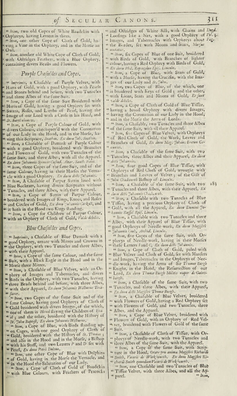 of Secular Canons. “ Item, two old Copes of White Baudekin with ‘ Orphreys, having Letters in them. “ hew, one other Cope of Cloth of Gold, ha- ‘ ving a Vine in the Orphrey, and in the Morie an ‘ Owl. “ Item, another old White Cope of Cloth of Gold, ‘ with Oitridges Feathers, with a Blue Orphrey, containing divers Bealls and Flowers. Purple Cbafu'Aer and Coper. “ Imprimis, a Chafuble of Purple Velvet, with “ Harts of Gold, with a good Orphrey, with Pearls “ and Stones behind and before, with two Tunacles '« and three Albes oi the fame Suit. “ Item, a Cope of the lame Suit Broidered with “ Harts of Gold, having a good Orphrey fet with “ Swans, Rofes, and Lambs of Pearl, having the “ image of our Lord with a Crofs in his Hand, and “ St. Bartholomew. “ hem, a Cope of Purple Colour of Gold, with “ divers Colours, checkquer’d with the Coronation “ of our Lady in the Hood, and in the Morie, ha- “ ving this Scripture, Southm. Ex dono Joh. South-,n. “ hem, a Chafuble of Damask of Purple Colour “ with a good Orphrey, broidered with Branches “ and Flowers of Gold, with two Tunacles of the “ fame Suit, and three Albet, with all the Apparel. “ Ex dono jokannis Spencer Cufiod. HItar. Scinch Petri “ hem, three Copes of the fame Suit, and of the “ fame Colour, having in their Morfes the Verna- 41 cle with a good Orphrey. Ex dono dibit Jokannis. “ hem, A Chafuble of Purpur Sattin lined with “ Blue Buckram, having divers Scriptures without “ Tunacles, and three Allies, with their Apparel. “ Item, a Cope of Sattin of Purpur Colour, “ broidered with Images of Kings, Knots, and Rofes “ and Circles of Gold, Ex dono Joh annis Car kali, and “ it hath in the Hood two Kings (landing. “ Item, a Cope for Children of Purpur Colour, “ with an Orphrey of Cloth of Gold, Valde debiles. Blue Chafuller and Coper. “ Imprimis, a Chafuble of Blue Damask with a “ good Orphrey, ornate with Mitres and Crowns in “ the Orphrey, with two Tunacles and three Albes, i “ with their Apparel. “ hem, a Cope of the fame Colour, and the fame “ Suit, with a Black Eagle in the Hood and in the “ Morie three Mitres. “ hem, a Chafuble of Blue Velvet, with an Or- « phrey of Images and Tabernacles, and divers “ Birds in the Orphrey, with two Tunacles, having “ three Beads behind and before, with three Albes, “ with their Apparel, Ex dono Jokannis JVelborne lrca- “ furer. “ hem, two Copes of the fame Suit and ot the “ fame Colour, having good Orphreys of Cloth of “ Gold broidered with divers Image»-, of the which, “one of them is Herod flaying the Children ot Ij ra¬ te a . anJ the other, broidered with the Hiflory of “ St. John Baptijl, Ex dono Johannis JVelborne. “ Item, a Cope of Blue, with Birds (landing up-^ “ on Cages, with one good Orphrey of Cloth or “ Gold, broidered with the Hiflory of St. Thomas 3 “ and alfo in the Hood and in the Morfe, a Bifliop “ with his Staff, and two Letters P and D fet with “ Pearl, Ex dono Petri Holton. _ “ Item, one other Cope of Blue with Dolphins « of Gold, having in the Morfe the Vernacle, and “ in the Hood the Salutation of our Lady. . “ Item, a Cope of Cloth of Gold of Baudekin “with Blue Colours, with Feathers of leacocks “ and Oflridges of White Silk, with Chains and Dugd. “ Loofings like a Net, with a good Orphrey of Voh 3. “ Images, and Tabernacles with Orphreys about Pag. “ the Border, fet with Moons and Stars, Morjus “ mutatur. “ Item, fix Copes of Blue of one Suit, broidered “ with Birds ot Gold, with Branches ot lighter “ colour, having a Red Orphrey with Birds of Gold, “ Ex dono Phil. Repingdpn Epij. Lincoln. “ Item, a Cope of Blue, with Stars of Gold, “ with a Morfe, having the Crucifix, with the Ima- “ ges of our Lady and St. John. “ hem, two Copes of Blue, of the which, one “ is broidered with Keys of Gold 3 and the other, “ with Lions, Stars and Moons of Gold, EtJ'unt “ calde debiles. “ Item, a Cope of Cloth of Gold cf Blue Tiflue, “ having a broad Orphrey with divers Images, “ having the Coronation ot our Lady in the Hood, “ and in the Morfe the Arms of Lords.' “ hem, a Chafuble, two Tunacles and three Albes “ of the fame Suit, with all their Apparel. “ Item, five Copes of Blue Velvet, with Orphreys “ of Red Cloth ot Gold, the Work, Leaves and “ Branches of Gold, Ex dono Mag. Johan, Breton Ca- “ i.onici. “ Item, a Chafuble of the fame Suit, with two “ Tunacles, three Albes and their Apparel, Ex dono “ ditii j oh annis. “ hem, four good Copes of Blue Tiffue, with “ Orphreys of Red Cloth of Gold, wrought with “ Branches and Leaves of Velvet 3 of the Gift of “ John Chadworth Biflacp of Lincoln. “ Item, a Chafuble of the fame Suit, with two 28% “ Tunacles and three Albes, with their Apparel, Ex “ dono dilli Jokannis ChaduOrth. “ hem, a Chafuble with two Tunacles of Blue “ Tiffue, having a precious Orphrey of Cloth of “ Gold, with all the Apparel, Ex dono Domini Jo- “ kannis Rujjel Epif. Lincoln. “ hem, a Chafuble with two Tunacles and three “ Albes, with their Apparel of Blue Tiffue, with “ good Orphreys of Needle-work, Ex dono Magifiri “ Jokannis Cool;, ylrchid. Lincoln. “ Item, five Copes of the fame Suit, with Or- “ phreys of Needle-work, having in their Morfes “ thefe Letters I and C, Ex dono dibit Jokannis. “ Item, a Cope of Cloth of Gold, paled with “ Blue Velvet and Cloth of Gold, fet with Manfers “ and Images,Tabernacles in the Orphreys of Nee- “ die-work, having the Arms of Sir Thomas Burgh “ Kniaht, in the Hobd, the Refurreflion of our “ Lord, Ex dono Tkom* Burgh Militis nuper de Gams- “ burgh. “ Item, a Chafuble of the fame Suit, with two “ Tunacles, and three Albes, with their Apparel,- “ Ex dono dibit Magifin Thonice Burgh. “ Item, a Chafuble of Blue Velvet, broidered “ with Flowers of Gold, having a Red Orphrey fet “ with Flowers of Gold, and two Tunacles, three “ Albes, and the Apparel. “Item, a Cope of Blue Velvet, broidered with “ Flowers of Gold, with an Orphrey of Red VeL “ vet, broidered with Flowers of Gold of the fame “ Suit. ' “ hem, a Chafuble of Cloth of Tiffue, with Or- “ phreys of Needle-work, with two Tunacles and “ three Albes of the fame Suit, with the Apparel. “ Item, a Cope of the fame Suit, with Scrip- “ tare in the Hood, Orate pro anima Magifiri Richards “ Smith, Vicarii de jVirkjixorth. Ex dono Magifiri Ri- “ dhardi Smith quondam Vicarii de fflir^'u-ortk. “ Item, one Chafuble and two Tunacles of Blufe “ Tiffue Velvet, with three Albes, and all the A|>- “ parel. “ Item,