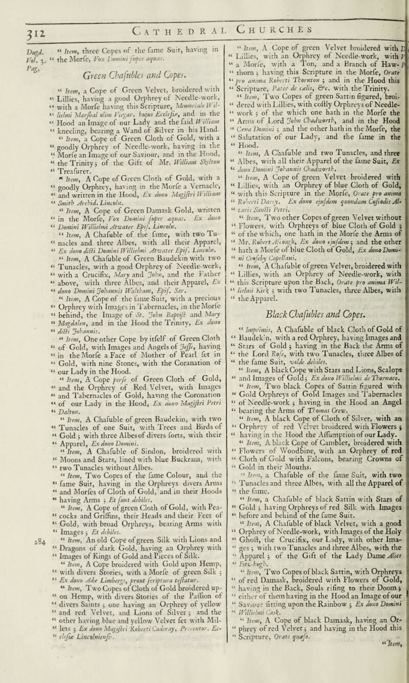 v± DugA. Vol. 3. Pag. 284. Cathedral “ Item, three Copes of the fame Suit, having in “ the Morfc, Vox Domini fttper aquas. Green Chafubles and Copes. « hem, a Cope of Green Velvet, broidered with “ Lillies, having a good Orphrey of Needle-work, “ with a Morfe having this Scripture, Memoriale Wil- “ lielmi MarJJjal aim Virgar. hujus Ecclejix, and in the “ Hood an Image of our Lady and the faid William “ kneeling, bearing a Wand of Silver in his Hand. “ Item, a Cope of Green Cloth of Gold, with a “ goodly Orphrey of Needle-work, having in the “ Morfe an Image of our Saviour, and in the Hood, “ the Trinity j of the Gift ot Mr. William Siphon “ Treafurer. * Item, A Cope of Green Cloth of Gold, with a «« goodly Orphrey, having in the Morfe a Vernacle, “ and written in the Hood, Ex Aono Magtflri William “ Smith ArchiA. Lincoln. “ Item, A Cope of Green Damask Gold, written “ in the Morfe, Vox Domini J'uper aquas. Ex Aono “ Domini Willielmi Atwater Ep'tJ. Lincoln. “ Item, A Chafuble of the fame, with two Tu- “ nacles and three Albes, with all their Apparel, “ Ex Aono AiBi Domini Willielmi Atwater EpiJ. Lincoln. “ Item, A Chafuble of Green Baudekin with two “ Tunacles, with a good Orphrey of Needle-work, “ with a Crucifix, Mary and John, and the Father j “ above, with three Albes, and their Apparel, Ex I “ Aono Domini Johannis Waltham, Epij. Sar. I “ Item, A Cope of the fame Suit, with a precious “ Orphrey with Images in Tabernacles, in theMorie “ behind, the Image of St. John Baptifl and Mary “ MagAalen, and in the Hood the Trinity, Ex Aono “ AiBi Johannis. “ Item, One other Cope by itfelf of Green Cloth “ of Gold, with Images and Angels of Jeffe, having “ in the Morfe a Face of Mother of Pearl fet in “ Gold, with nine Stones, with the Coranation of “ our Lady in the Hood. “ Item, A Cope perfe of Green Cloth of Gold, “ and the Orphrey of Red Velvet, with Images “ and Tabernacles of Gold, having the Coronation “ of our Lady in the Hood, Ex Aono Magijlri Petri “ Dalton. “ Item, A Chafuble of green Baudekin, with two “ Tunacles of one Suit, with Trees and Birds of “ Gold 5 with three Albes of divers lorts, with their “ Apparel, Ex Aono Domini. “ Item, A Chafuble of Sindon, broidered with “ Moons and Stars, lined with blue Buckram, with “ two Tunacles without Albes. “ Item, Two Copes of the lame Colour, and the “ fame Suit, having in the Orphreys divers Arms “ and Morfes of Cloth of Gold, and in their Hoods “ having Arms ; Et funt Aebiles. “ Item, A Cope of green Cloth of Gold, with Pca- “ cocks and Griffins, their Heads and their Feet of “ Gold, with broad Orphreys, bearing Arms with “ Images j Et Aebiles. “ Item, An old Cope of green Silk with Lions and “ Dragons of dark Gold, having an Orphrey with “ Images of Kings of Gold and Pieces of Silk. “ Item, A Cope broidered with Gold upon Hemp, “ with divers Stories, with a Morfe of green Silk 5 “ Ex Aono AAa; Limbergs, prout Jcriptura tejlatur. “ Item, Two Copes of Cloth of Gold broidered up- “ on Hemp, with divers Stories of the Paffion ot ** divers Saints ; one having an Orphrey of yellow “ and red Velvet, and Lions of Silver ; and the “ other having blue and yellow Velvet fet with Mil- “ lets ; Ex Aono Magiftri Roberti La An ay. Precentor. Ec~ u clefue Lincolttienjts. Churches “ Item, A Cope of green Velvet broidered with L { “ Lillies, with an Orphrey of Needle-work, with P , “ a Morfe, with a Ton, and a Branch of Haw- P “ thorn ; having this Scripture in the Morfe, Orate “ pro anima Roberti Thornton - and in the Hood this “ Scripture, Pater Ae ctelis, &Pc. with the Trinity. “ Item, Two Copes of green Sattin figured, broi- “ dered with Lillies, w’ith coftly Orphreys of Needle- “ work 5 of the which one hath in the Morfe the “ Arms of Lord John ChaAworth, and in the Hood “ (Lena Domini ; and the other hath in the Morfe, the “ Salutation of our Lady, and the fame in the “ Hood. “ him, A Chafuble and two Tunacles, and three “ Albes, with all their Apparel of the fame Suit, Ex “ Aono Domini Johannis ChaAworth. “ Item, A Cope ol green Velvet broidered with “ Lillies, with an Orphrey of blue Cloth of Gold, “ with this Scripture in the Morfe, Orate pro anima “ Roberti Darcy. Ex Aono ejuJAem quonAam CufioAis Al~ “ laris San Hi Petri. “ Item, Two other Copes of green Velvet without “ Flowers, with Orphreys of blue Cloth of Gold 5 “ of the which, one hath in the Morfe the Arms of “ Mr. Robert Afcough, Ex Aono tjufAem 5 and the other “ hath a Morfe of blue Cloth of Gold, Ex AonoDomi- “ ni Crefeby Capellani. “ Item, A Chafuble of green Velvet, broidered with “ Lillies, with an Orphrey of Needle-work, with “ this Scripture upon the Back, Orate pro anima Wil- “ lielmi kirk $ with two Tunacles, three Albes, with “ the Apparel. Black Chafubles and Copes. “ Imprimis, A Chafuble of black Cloth of Gold of “ Baudekin, with a red Orphrey, having Images and “ Stars of Gold 5 having in the Back the Arms of “ the Lord Rofe, with twro Tunacles, tltree Albes of “ the fame Suit, valAe Aebiles. “ Item, A black Cope with Stars and Lions, Scalops “ and Images of Gold; Ex Aono Willielmi AeThornaco. “ Item, Two black Copes of Sattin figured with “ Gold Orphreys of Gold Images and Tabernacles “ of Needle-work ; having in the Hood an Angel “ bearing the Arms of Thomas Crew. “ Item, A black Cope of Cloth of Silver, with an “ Orphrey of red Velvet broidered with Flowers $ “ having in the Hood the Affumptionof our Lady. “ Item, A black Cope of Cambiet, broidered with “ Flowers of Woodbine, with an Orphrey of red “ Cloth of Gold with Falcons, bearing Crowns of “ Gold in their Mouths. “ Item, a Chafuble of the fame Suit, with two “ Tunacles and three Albes, with all the Apparel of “ the fame. “ Item, a Chafuble of black Sattin with Stars of “ Gold ; having Orphreys of red Silk with Images “ before and behind of the fame Suit. “ Item, A Chafuble of black Velvet, with a good “ Orphrey of Needle-work, with Images of the Holy “ Ghoft, the Crucifix, our Lady, with other Ima- “ ges ; with two Tunacles and three Albes, with the “ Apparel ; of the Gift of the Lady Dame Alice “ Fitt-hugh. “ Item, Two Copes of black Sattin, with Orphreys “ of red Damask, broidered with Flowers of Gold, “ having in the Back, Souls rifing to their Doom j “ either of them having in the Hood an Image of our “ Saviour fitting upon the Rainbow j Ex Aono Domini “ Willielmi Cask. “ Item, A Cope of black Damask, having an Or- “ phrey of red Velvet; and having in the Hood this “ Scripture, Orate qutefo.
