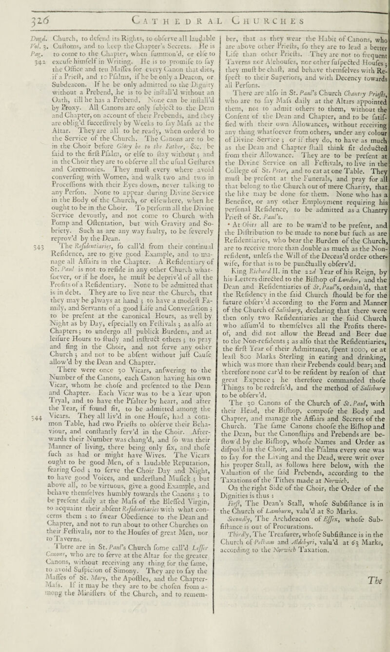Dugd. Church, to defend its Rights, to obferve all laudable Vol. 3. Culloms, and to keep the Chapter’s Secrets. He is Pag. to come to the Chapter, when fummon’d, or elie to 342 excufe himfelf in Writing. He is to promife to fay the Office and ten Malles for every Canon that dies, ifaPrieft, and ioPfalms, if he be only a Deacon, or Subdeacon. If he be only admitted to the Dignity without a Prebend, Jie is to be infiall’d without an Oath, till he has a Prebend. None can be infeali’d by Proxy. All Canons are only fubjedl to the Dean and Chapter, on account of their Prebends, and they are oblig’d fucceffively by Weeks to fay Mafs at the Altar. They are all to be ready, when order'd to the Service of the Church. The Canons are to be in the Choir before Glory be to the Father, Sic. be laid to the firft Plaint, or elfe to day without 3 and in the Choir they are to obferve all the ufual Geilurcs and Ceremonies. They muft every where avoid converfing with Women, and walk two and two in Proceffions with their Eyes down, never talking to any Perfon. None to appear during Divine Service in the Body of the Church, or eliewhere, when he ought to be in the Choir. To perform all the Divine Service devoutly, and not come to Church with Pomp and Oftentation, but with Gravity and So¬ briety. Such as are any way faulty, to be feverely reprov’d by the Dean. 343 The Reftdentiaries, fo call’d from their continual Rcfidence, are to give good Example, and to ma¬ nage all Affairs in the Chapter. A Refidcntiary of St. Paul is not to refide in any other Church what- foever, or if he does, he muft be depriv’d of all the Profits of a Refidentiary. None to be admitted that is in debt. They are to live near the Church, that they may be always at hand 5 to have a modeft Fa¬ mily, and Servants of a good Life and Converfation ; to be prefent at the canonical Hours, as well by Night as by Day, efpecially on Feftivals ; as alfo at Chapters; to undergo all publick Burdens, and at leiiure Hours to ftudy and mftruct others ; to pray and fing in the Choir, and not ferve any other Church ; and not to be abfent without juft Caufe allow’d by the Dean and Chapter. There were once 30 Vicars, anfwering to the Number of the Canons, each Canon having his own Vicar, whom he chofe and prefented to the Dean and Chapter. Each Vicar was to be a Year upon Tryal, and to have the Pfalter by heart, and after the Year, if found fit, to be admitted among the 344 Vicars. They all liv’d in one Houfe, had a com¬ mon Table, had two Priefts to obferve their Beha¬ viour, and conftantly ferv’d in the Choir. After¬ wards their Number was chang’d, and fo was their Manner of living, there being only fix, and thofe fuch as had or might have Wives. The Vicars ought to be good Men, of a laudable Reputation, fearing God ; to ferve the Choir Day and Night, to have good Voices, and underftand Mufick ; but above all, to be virtuous, give a good Example, and behave rhemfelves humbly towards the Canons ; to be prefent daily at the Mafs of the Bleffed Virgin, to acquaint their abfent Refidentiaries with what con¬ cerns them ; to lwear Obedience to the Dean and Chapter, and not to run about to other Churches on their Feftivals, nor to the Houles of great Men, nor to Taverns. 1 here are in St. Paul's Church fome call’d Leftftr Canon?, wffio are to ferve at the Altar for the greater Canons, without receiving any thing for the fame, to a^ oid Sufpicion of Simony. They are to fay the Ma!s. It it may be they are to be chofen from a- mong the Minifters of the Church, and to remem- 1 ber, that as they wear the Habit of Canons, who are above other Priefts, fo they are to lead a better Life than other Priefts. They are not to frequent Taverns nor Alehoufes, nor other fufpefted Houfes • they muft be chaft, and behave themfelves with Re- fpefl: to their Superiors, and with Decency towards all Perfons. There are alfo in St. Paul's Church Chantry Priefts, who are to fay Mafs daily at the Altars appointed them, not to admit others to them, without the Confent of the Dean and Chapter, and to be fatif- fied with their own Allowances, without receiving any thing whatfeever from others, under any colour of Divine Service ; or if they do, to have as much as the Dean and Chapter fliall think fit deducted from their Allowance. They are to be prefent at the Divine Service on all Feftivals, to live in the College of St. Peter, and to eat at one Table. They muft be prefent at the Funerals, and pray for all that belong to the Church out of mere Charity, that the like may be done for them. None who has a Benefice, or any other Employment requiring his perfonal Refidence, to be admitted as a Chantry Prieft of St. Paul's. • At Obits all are to be warn’d to be prefent, and the Diftribution to be made to none but fuch as are Refidentiaries, who bear the Burden of the Church, are to receive more than double as much as the Non- refident, unlefs the Will of the Deceas’d order other- wife, for that is to be punctually obferv’d. King Richard ll. in the 22 d Year of his Reign, by his Letters directed to the Bifhop of London, and the Dean and Refidentiaries of St. Paul's, ordain’d, that the Refidency in the faid Church Ihould be for the future obferv’d according to the Form and Manner of the Church of Salisbury, declaring that there were then only two Refidentiaries at the faid Church who affum’d to themfelves all the Profits there¬ of, and did not allow the Bread and Beer due to the Non-refidents ; as alfo that the Refidentiaries, the firft Year of their Admittance, fpent 1000, or at leaf! 800 Marks Sterling in eating and drinking, which was more than their Prebends could bear; and therefore none car’d to be refident by reafon of that great Expence; he therefore commanded thofe Things to be redrefs’d, and the method of Salisbury to be obferv’d. The 30 Canons of the Church of St. Paul, with their Head, the Bifhop, compofe the Body and Chapter, and manage the Affairs and Secrets of the Church. The lame Canons choofe the Bifhop and the Dean, but the Canonfhips and Prebends are be¬ llow'd by the Bilhop, whole Names and Order as difpos’d in the Choir, and the Pfidms every one was to fay lor the Living and the Dead, were writ over his proper Stall, as follows here below, with the Valuation of the laid Prebends, according to the Taxations of the Tithes made at Norwich. On the right Side of the Choir, the Order of the Dignities is thus : Firft, The Dean’s Stall, whofe Subfiftance is in the Church of Lamburn, valu’d at 80 Marks. Secondly, The Archdeacon of Ejfex, whofe Sub¬ fiftance is out of Procurations. Thirdly, The Treafurer, whofe Subfiftance is in the Church of Pelham and Aldcbyri, valu’d at 63 Marks, according to the Norwich Taxation.