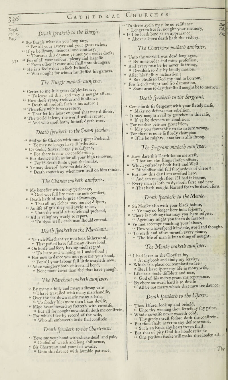 ho6 DttgJ. Vol. 3. Pa?. 57* Death fpeaketh to the Burgis. “ Svr Burgis what do you long tary, “for all your avoyry and your great riches, “ If ve be ilrong, deinous, and contrary, “ Towards this daunce ye mot you nedes drels5 “ For of all your trefour, plenty and largeile “ From other it came and Ihall unto ftrangers, “ He is a foole that in fuch bufinefs, “ Wot nought for whom he Huffed his garners. The Burgis waketh aunfwer. “ Certes to me it is great difpleafaunce, “ To leave all this, and may it nought allure, “ Howthefe rents, trefour and fubftance “ Death allfordoth fuch is his nature j “ Therefore wife is no creature, “ That fet his heart on good that may diflever, “ The world it lent, the world will it recure, “ And who moil hath, lotheft dyeth ever. Death fpeaketh to the Canon fecular. “ And ye fir Chanon with mony great Prebend, “ Ye may no longer have diftribution, “ Of Gold, Silver, largely to difpend, “ For there is now no corfolation w But daunce with us for all your high renowne, « For if death ftode upon the brinke, « Ye may thereof have no delation, “ Death cometh ay when men leaft on him thinke. The Chanon inaketh aunfwer„ “ My benefice with mony perfonage, “ God wot full lite may me now comfort, « Death hath of me lo gret advantage, “ That all my riches may me not dilport, “ Amiffe of gris they willayein refort, “ Unto the world a furplefs and prebend, “ All is vainglory truely to report, “ To dyen well, each man Ihould entend. Death fpeaketh to the Mar chant. “ Ye rich Marchant ye mot look hitherward, “ That palfed have full many divers lond, « On horfe and foot, having moft regard “ To lucre and winning as I underftond ; “ But now to dance you mot give me your hond, « For all your labour full little avayleth now, “ Adue vainglory both of free and bond, « None more covet than thei that have ynough. The Marchant inaketh aunfwer. »£ By many a hill, and many a ffrong vale I have travailed with many marchandife, “ Over the fea down carrie many a bale, “ To fondry lfl.es more then 1 can devife, « Mine heart inward ay fretteth with covetife, “ But all for nought now death doth me conftrein, “ F01 which I fee by record of the wife, « Who all embraceth little lhal conftrein. Death fpeaketh to the Chartreux. <‘ Yeve me your hond with cheke dead and pale, “ Caufed of watch and long abftinence, « Sir Chartreux and your felf availe, « Unto this daunce with humble patience. “ To ftrive ayein may be no refiftance “ Longer to live fet nought your memory, “ If I be loathfome as in appearance, u Above all men death hath the victory. The Chartreux inaketh aunfwer. “ Unto the world I was dead long agon, “ By mine order and mine profeflion. And every man be he never fo ftrong, “ Drcadeth to die by kindly motion, “ After his fleflily inclination ; << But pleafe to God my foul to boirow, “ Fro friends might and fro damnation, “ Some arne to day that fliall nought be to morrow. Death fpeaketh to the Sergeant. Come forth fir Sergeant with your ftately mafe, “ Make no defence nor rebellion, 1 It may nought avail to grutchen in this cafe, “ If ye be deyners of condition. “ For neither pele nor protection, “ May you fraunchife to do nature wrong, “ For there is none fofturdy champion “ If he be mighty, another is alio ftrong. The Sergeant inaketh aunfwer, “ How dare this Death fet on me areft, “ That am the Kings chofen officer, “ Which yefterday both Eaft and Weft “ Mine office did full furquedous of chere ? “ But now this day I am arrefted here, “ And can nought flee, if I had it iworne, •t Fvery man is loth to dye both farre and nere “ That hath nought learned for to be dead aforn Death fpeaketh to theMonke. “ SirMonke alfo with your black habite, “ Ye may no lenger here hold fojoure, “ There is nothing that may you here refpite, “ Agein my might you for to do fuccour. « Ye mot accompt touching your labour, “ How you havefpend it indede, word and thought. “ To earth and afhes turneth every floure, “ The life of man is but a thing of nought. The Monke inaketh aunfwer. ,f 1 had lever in the Cloyfter be, “ At my book and ftudy my iervice, “ Which is a place contemplatif to fee $ “ But I have fpent my lite in mony .wiie, “ Like as a foole diflolute and nice, “ God of his mercy grant me repentance, “ By chere outward hard is to devife “ All be not merry which that men fee daunce. Death fpeaketh to the Ufurer. “ ThoU Ufurer look up and behold, “ Unto thy winning thou fetteft ay thy paine, tt Whofe covetife never waxeth cold, . “ Thy gredy thruft fo fore doth the conftrein. “ But thou fhalt never to thy defire attame, “ Such an Etick thy heart freten lhall, « But that of pity God his honde reframe “ One perilous ftroke will make thee loofen alt. The