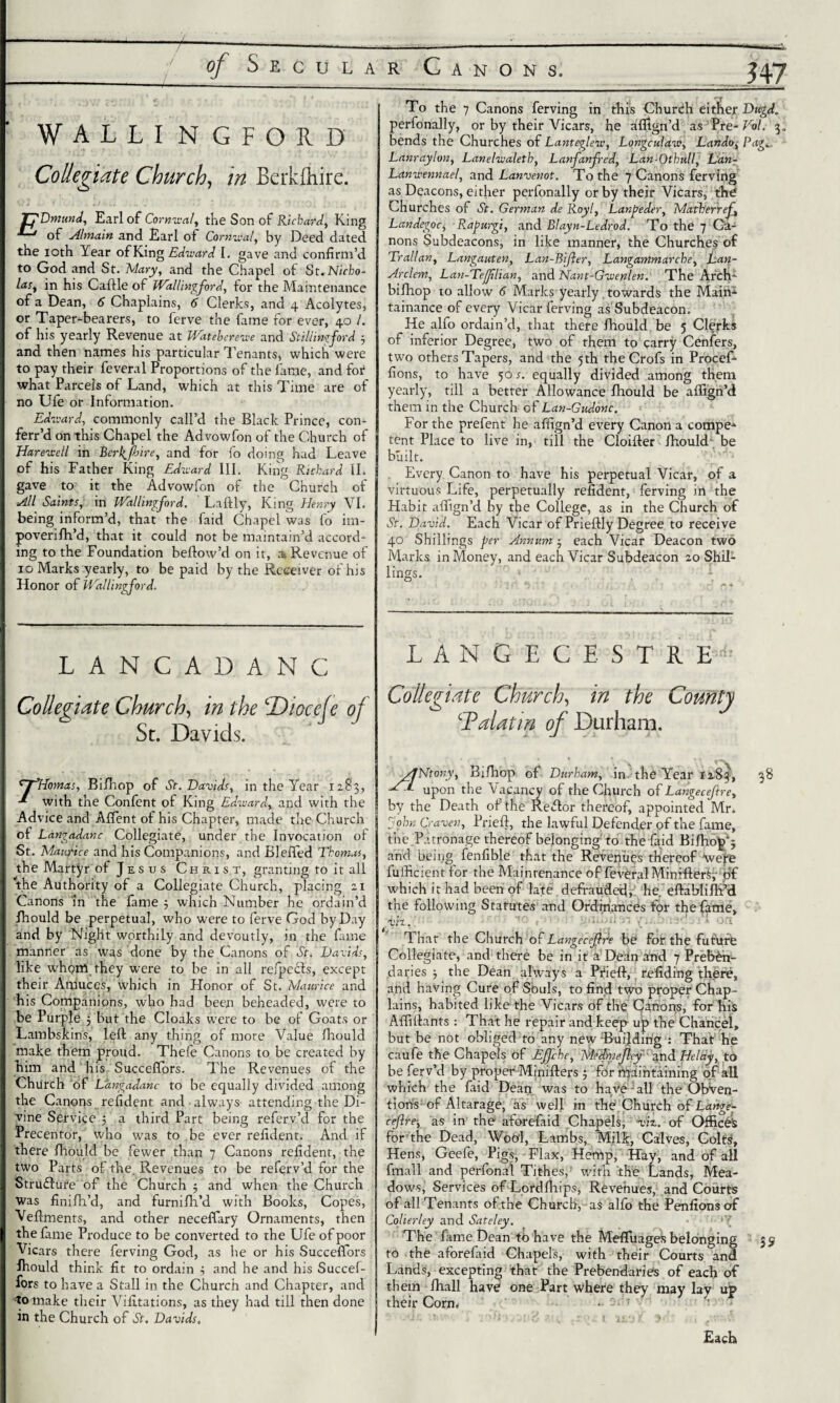 of Secular C WALLI n G F O 11 D Collegiate Church, //7 Berkfliire. Dmund, Earl of Comical, the Son of Richard, King of Almain and Earl of Comical, by Deed dated the ioth Year of King Edward I. gave and confirm’d to God and St. Mary, and the Chapel of St. Nicho¬ las, in his Caftle of Wallingford, for the Maintenance of a Dean, 6 Chaplains, 6 Clerks, and 4 Acolytes, or Taper-bearers, to ferve the fame for ever, 40 /. of his yearly Revenue at Wateberewe and Stillingford 5 and then names his particular Tenants, which were to pay their feveral Proportions of the fame, and for what Parcels of Land, which at this Time are of no Ufe or Information. Edivard, commonly call’d the Black Prince, con- ferr’d on this Chapel the Advowfon of the Church of Hareicell in Berkjhire, and for fo doing had Leave of his Father King Eduard III. King Rickard II. gave to it the Advowlon of the Church of All Saints, in Wallingford. Laftly, King Henry VI. being inform’d, that the faid Chapel was fo im- poveriff’d, that it could not be maintain’d accord¬ ing to the Foundation bellow’d on it, ai Revenue of 10 Marks yearly, to be paid by the Receiver of his Honor of Wallingford. LANCADANC Collegiate Church, in the \Dioceje of Sc. Davids. To the 7 Canons ferving in this Church either Dugd. perfonally, or by their Vicars, he affign’d as Pre- Vol. 3, bends the Churches of Lantegleiv, Longculaw, Lando, Pag.. Lanraylon, Lanehraletb, Lanfanfred, Lan-Olhull, Lan- Lanuennael, and Lanvenot. To the 7 Canons ferving as Deacons, either perfonally or by their Vicars, the Churches of St. German de Royl, Lanpeder, Math'erref Landegoc, Rapurgi, and Blayn-Ledrod. To the 7 Ca¬ nons Subdeacons, in like manner, the Churches of Trail an, Langauten, Lan-Bijler, Langammarche, Lan- Arcleni, Lan-Te/flian, and Nmt-Guenlen. The Afcfi- bifhop to allow 6 Marks yearly. towards the Maim tainance of every Vicar ferving as Subdeacon. He alfo ordain’d, that there fhould be 5 Clerks of inferior Degree, two of them to carry Ccnfers, two others Tapers, and the 5th the Crofs in Procef- fions, to have 50 s. equally divided among them yearly, till a better Allowance fhould be affign’d them in the Church of Lan-Gudonc. For the prefent he affign’d every Canon a compe* tent Place to live in, till the Cloiller fhould be built. Every Canon to have his perpetual Vicar, of a virtuous Life, perpetually refident, ferving in the Habit affign’d by the College, as in the Church of St. David. Each Vicar of Prieftly Degree to receive 40 Shillings per Annum 5 each Vicar Deacon two Marks in Money, and each Vicar Subdeacon 20 Shil¬ lings. LANGE CESTRE- Collegiate Church, in the County \Halatm of Durham. tyHomas, Biff op of St. Davids, in the Year x 2.8 3, with the Confent of King Edward, and with the Advice and Affent of his Chapter, made the Church of Langadanc Collegiate, under the Invocation of St. Maurice and his Companions, and Bleffed Thom.cs, the Martyr of Jesus Christ, granting to it all the Authority of a Collegiate Church, placing 21 Canons in the fame 3 which Number he ordain’d ffould be perpetual, who were to ferve God by Day and by Night worthily and devoutly, in the fame manner as was done by the Canons of St. Davids, like whom they were to be in all refpecls, except their Amuces, which in Honor of St. Maurice and his Companions, who had been beheaded, were to be Purple 5 but the Cloaks were to be of Goats or Lambskins, left any thing of more Value fhould make them proud. Thefe Canons to be created by him and his Succeffors. The Revenues of the Church of Langadanc to be equally divided among the Canons refident and always attending the Di¬ vine Service 5 a third Part being referv’d for the Precentor, who was to be ever refident. And if there ffould be fewer than 7 Canons refident, the two Parts of the. Revenues to be referv’d for the Structure of the Church 5 and when the Church was finiff’d, and furnifh’d with Books, Copes, Veftments, and other neceffary Ornaments, then the fame Produce to be converted to the Ufe of poor Vicars there ferving God, as he or his Succeffors ffould think fit to ordain ; and he and his Succef¬ fors to have a Stall in the Church and Chapter, and to make their Vifitations, as they had till then done in the Church of St. Davids. /JNtony, Biff op of Durham, in the Year 12,83, 3 8 upon the Vacancy of the Church of Langeceftre, by the Death of the Reftor thereof, appointed Mr. John Craven, Prieft, the lawful Defender of the fame, the Patronage thereof belonging'to the faid Biffop; and being fenfible that the Revenues thereof were fulficient for the Maintenance of feveral Minified df which it had been of late defrauded, he. eftabliffi’d the following Statutes and Ordinances for the fame. vh. on That the Church of Langecefpde be for the future Collegiate, and there be in it a Defn and 7 Preben¬ daries } the Dean always a Prieft, \ refiding there, and having Cure of Sbuls, to find two proper Chap¬ lains, habited like the Vicars df the Canons, for his Affiftants : That he repair and keep up the Chancel, but be not obliged to any new-Building : That he caufe the Chapels of Effche, Mrdmefhy and Heldj, to be ferv’d by proper Minifters j for maintaining of all which the faid Dean was to have: all the Obven- tions of Altarage, as well in the Church of Lange- cejlre, as in the aforefaid Chapels, viz. of Offices for the Dead, Wool, Lambs, Milk, Cilves, Colts, Hens, Geefe, Pigs, Flax, Hemp, Hay, and of all fmall and perfonal Tithes, with the Lands, Mea¬ dows, Services of Lordlhips, Revenues, and Courts of allTenants of the Church, as alfo the Penfionsof Colierley and Sateley. ■’{ The fame Dean to have the Mefluagei? belonging 39 to the aforefaid Chapels, with their Courts and Lands, excepting that the Prebendaries of each of them ffall have one Part where they may lay up their Corn, - ■ ■ T ’ • ■-dr. i:• •inFbvSjitJ > njt Jr- , gr- l Each