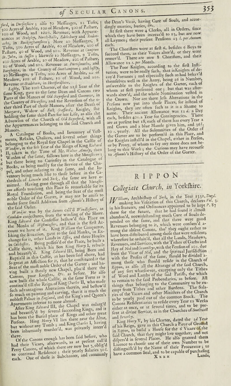 ford, in Dorfetfbire 5 alio 70 MelTuages, 12 Tofts; soo Acres of Arable, 100 of Meadow, 300 ol Pafture, 100 of Wood, and ioof. Revenue, with Appurte¬ nances at Stukeley, Nortb-balle, EdelesUry and Roden- X in i More ao Meffuages, 8 Tofts 300 Acres of Arable, 60 ot Meadow, 2.00 ot Failure, 40 of Wood, and 20 Revenue at Common St. John, tn Suffix 3 likewife to MelTuages, 9 1 oits’ 2oo Acres of Arable, 20 of Meadow, ico ot i allure, 10 of Wood, and 20s. Revenue at Portefnuab,?, and Bunhewn, in the County of Southampton 3 and Ujtly, I0 MelTuages, 9 Tofts, 200 Acres ot Arable, 20 ot Meadow, xoo of Paliure, 10 ot Wood, and aos. Revenue at Stadekam, in Hertfordjhire. Lafth, The iotb Charter, of the axjllear of the fame Kins, gave to the fame Dean and Canons two Parts of the Manors of Old Svynford and Gannowe, in the County of Worcefier, and the Reverfion ot the ci¬ ther third Part of thofe Manors, after the Death of Xtaret, Widow of Full, Stafford Knight the holding the fame third Part tor her Lite, as alio the Advowfon of the Churth of Old Suynford with all the Appurtenances belonging to the laid Church and MA° Catalogue of Books, and Inventory of Veft- 3 ments, Relicks, Chalices, and feveral other things 1 belonging to the Royal free Chapel in the Caftle * mS in the 8th Y ear of the Reign of King Rtchard 3 II taken in the Time ot Mr. Walter Almaly, tnen * W arden of the fame, follows here in the Monajiuon 5 S hut there being no Curiofity in the Catalogue o « Book as b ini moftly for the Service of the Cha- 7 peh^ad'other delating to the fame and dte In- ventorv being much like to thofe before in the Ca thedrals ofW*^ the' Monafti- rlrdSHt2„gghis Place fo «*£$%%% fotfo*”’ cTrter.TAay no. be airlift to make fome fmall Addition from Ajbmole s Hitlory by the *»». call'd OM*conjeflures, from the.winding of the Shore King Edvard the Confeffor beftow d th s I lace on the Monks of Wejlrninjler, and that is the firit A the Monks J J jVilliam the Conqueror, fTi the Situation Cave t°o the faid Monks, in Ex- liking the Situation, g ^ and three Houfes ■har filler ’ He inf' poffefs’d of the Place, he built a Caftle hire, which his Son King H»ry I rebuilt at li’d Kino Edward 111, being -Born and ^S'd‘i?tL Caft| as 1» te» * ving built a ftately new Chapel, g* d ^ ^ Canons, poor En'gMs, • f Form as it neW, tm.be Reign SKilgSar/,, II, who made continu d till tne is-eipii and bellow d fuch advantagious «“X? much the fo much on painting and carving. Queen’s nobleft Palace in Engla»d, and the King s ana CL Apartments inferior to none ^bmad enlarg.d r After King Edward III, the kmapti ? and beautify'd by feveral fuccee ‘fnd'mber great has been the Buna IjfUf h feom^y Tomb Si been inhumanly murder d, was private y there. ^ .la hac been faid before, who Of the Canons enough has be ^ call’d had their VicirJ’dfh'Xre are now but 7, oblig’d Petty Canons, otwh their yearly Salaries 30 /. «ch°” One oAlel is Subchanter, and commonly the Dean’s Vicar, having Cure of Souls, and accor¬ dingly marries, buries, &c. , r At firll there were 4 Clerks, all in Orders, fince which they have been increas’d to 13, but are now all Laymen 3 their prefent Penfions 23 1. per Annum The Chorillers were at firft 6, befides 6 Boys to fucceed them, as their Voices alter’d, or they wero remov’d. There are now 8 Chonilers, and their Allowance 12 s.per Month. - The Poor Knights, according to the hrll Inlt tution, were to be really fuch, that is Knights of de¬ cay’d Fortunes 3 and efpecially fuch as had behav d themfelves well in the Army, being 26 in Number, anfwerable to the Knights of the Garter, each ot whom at firll prefented one 3 but that was alter wards alter’d, and the whole Nomination veiled m the Crown. Nor are there lefs Alterations xn the Perfons now put into thofe Places, for inftead o Knights, they are often fuch as it is a Shame to name. Their ancient Allowance_ was 12 d. a Day each, befides 4°x. a Year for Contingencies. There are at prefent but 18, each of them has every Year a red Gown and a blue Mantle given him, and 36/. 10 5. yearly. All the Solemnities of the Order ot the Garter are to be perform d in this Place, and the Knights inftall’d in the Chapel, either in Perfon, or by Proxy, of whom to fay any more does not be¬ long to this Work 3 the Curious may have recourle to Afimole's Hillory of the Order of the Garter. RIPPON Collegiate Church, in Yorkfliire. IV1 UlUm, Archbiihop of York, in the Year 133,,Dugd. rr making his Viiitation of this Church, declares Vol. 3. in his Statutes, and Ordinances appointed to be kept P. 87 there for the future, that he had found it almott abandon’d, notwithllanding much Cure of Souls de¬ pended on the fame, and that there were good Revenues belonging to it, which were conium d a- mong the abfent Canons, tho’ they ought rather to have been diilributed among thofe that were refident* wherefore he ordain’d, that all the Lands, Meadows, Revenues, and Services, with the Tithes ol Garbs and Hay of Nid an&Grantiley e,with the i enfionof 2.0 f. due from the Vicar of Nid, and the fpmtual Junfdiaion with the Profits of the fame, ftiould be divided a- mong thofe who Ihould refide in the Church of Ribbon, as alfo all the Altarage of the faid Church, of any fort whatfoever, excepting only the Tithes of Wool and Lambs of the faid Parifh, the which to remain to the faid Prebendaries, as before. All things thus belonging to the Community to be ex¬ empt from Tithes and other Burdens. The Sala¬ ries of the Vicars and other Mimfters of the Church to be yearly paid out of the common Stock. 1 ne Canons Refidentiaries to refide every Year 12 Weeks either at once, or at feveral times, and to be pre¬ fent at divine Service, as in the Churches of Southwell anK?ngeHenry V, by his Charter, dated the 2d Year of his Reign, gave to this Church a Biece of Ground in R#o«,Sto build a Houfe for the 8 Vicars of the faid Church, that they might live together, and not difpers’d in feveral Places. He alfo granted them Licence to choofe one of their own Number to be dillinguifh’d by the Name of their Procurator 3 to have a common Seal, and to be capable of purchafing X x x x Panels,