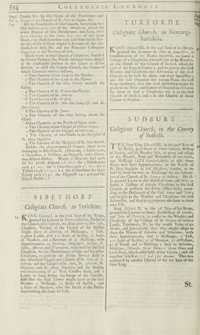 Collegiate Churcuhes TURFQ1DE Dm Vol. Pag Vugd. Lands, &c. by the Name of the Procurator and Vol. 3. Vicars of the Church of St. Peter at Rippon, Sic. Pag. Of the Foundation of this Church, fomething was faid before, at p. 171 of the Monajiiton, which iee in the Margin of this Abridgment, and King Athel- Jlan’s Charter to the fame, at p. 250 of this lame Work 3 we fhall therefore only add fomefmall Mat¬ ter out of Sir William Dugdale’s Account of the Ca¬ thedrals of York,, Sic. and the Principal Collegiate Churches in the Province of York. There were in this Church 9 Chantries, founded by feveral Perfons, the Priefts whereof were oblig’d to be conflantly prefent in the Choir at divine Service, to affift the Canons Choral, the Names oi which Chantries were as follows, 1 The Chantry of Our Lady in the Minfler. 2 The Chantry of Our Lady in the Manor. 3 The Chantry of the Holy Trinity beneath the Choir. 4 The Chantry of St. Thomas the Martyr. 5 The Chantry of St. Andrew. 6 The Chantry of St. Wilfrid. 7 The Chantry of St. John the Evangelifi, and St. Jdhn Baptijl. 8 The Chantry of St. James. 9 The Chantry of the Holy Trinity, above the Choir. Other Chantries in the Parifh of Riff on were: 1 The Chantry of the Chapel of Hatton-Conyers. 2. The Chantry of the Chapel of Clotheram. 3 The Chantry of two Priefls in the Hofpital of St. Mary Magdalen. 4 The Chantry of the Hofpital of St. John Baptiji. Befides the abovemention’d Canons, there were belonging to this Church, 3 Deacons, 3 Subdeacons, 6 Choriflers, 6 Triblers, an Organifl, and a Gram¬ mar-School- Mailer. Which 3 Deacons had each for his yearly Stipend 5 /. 10 s. the 3 Subdeacons each 4/. tos. the 6 Choriflers each 3/. 10 s. the 6 Triblers each 2 /. 12 s. 6 d. the 6 Choriflers for their Livery each 1 /. 4 s. the Organifl 14 s- 4 'Guild the School-Mafler 2 /. SIBETHORP Collegiate Church, in Yorklhire. KING Edward I, in the 10th Year of his Reign, granted his Licence to Thomas $ibethorp, Parfon of the Church of Bellingham, to affign over to John Cojin, Chaplain, Warden of the Chapel of the blefled Virgin Mary of Sibethorp, 16 Meffuages, 1 Toft, 3 plow Lands, and 170 Acres of Arable, 50 Acres of Meadow, and a Revenue of 30 Shillings, with Appiirtenances, at Sibethorp, Holffworth, Sirejion, Bi- le/lon, Ajlaeton and Tkurington, to be held by the faid Chaplain, for the Maintenance of him and his other Chaplains, to perform the divine Service daily in the aforefaid Chapel and Church of St. Peter at Si¬ bethorp, and the Chapel of St. Anne, St. Catherine, St. Margaret, and St. Mary Magdalen, and for finding and maintaining of 30 Wax Candles there, and a Lamp to burn before the Image of the Crucifix. And that the faid Thom.ts might leave to the faid Warden 1 Mefluage, 12 Acres of Arable, and 3 Acres of Meadow, after the Death of the Perfon then holding the fame for Life. Collegiate Church, in Nottins- in*' ^ hamimre. IN G Edward III, in the 31ft Year of his Reign, & granted his Licence to John de Lungvilers, in Confideration of xo Marks receiv’d, to lound a College of 5 Chaplains, whereof one to be Warden, on the Manfe of the Church of TurforJ^ which he held of the King in Capite 3 and to give to the faid Warden and Chaplains the Advowlon of the faid Church, to be held by them and their Succeffors 5 and the faid Donation not taking Place, the laid King confented, that the laid Advowlon might be given to the Prior and Canons of Newjiede in Shtrwood, for them to find 5 Chaplains, viz.. 3 in the faid Church of Turford, and 2 in the Church of thole Canons at Newjiede. SUDBURY Collegiate Church, in the County of Suffolk. '~f~‘ FI E fame King Edward III, in the 49th Year of his Reign, gave leave to Simon Sudbury, Bifhop of London, and his Brother John, to grant and affign to the Priorefs, Prior and Monaflery of Non-Eatony one Mefluage call’d Lumber definite, as alfo three Shops with their Appurtenances, in the Parifh of Sr. Mary Magdalen in Old Fifi-Jlrect, London, to be held by them forever, in Exchange for the Advow- fon of the Church of St. Gregory at Sudbury. Fie al¬ fo granted Leave to the aforelaid Simon and Join, to found a College of certain Chaplains in the laid Church, to perform the divine Office daily, accor¬ ding to the Ordinance of the faid Simon and John 5 and to give to the Warden and Chaplains the faid Advowfcn, and they to appropriate the fame to their own Ufe. King Richard II, in the 3d Year of his Reign, granted his Licence to Simon, Archbifhop of London, and John of Chertefiy, to confer on the Warden and Chaplains of the College of St. Gregory of Sudbury Lands, Tenements, &c. to the yearly Value of 40 Marks, and particularly that they might affign to them the Manors of Balindone and Middletone, with their Appurtenances, and 2 Meffuages, 1 Toft, 570 Acres of Arable, 21 of Meadow, 37 of Pafture, 47 of Wodd, and 70 Shillings a Year at Balindone, Middletone, Pebenefis, Great Bilhnere, Great Henge and Little Henge, which were held of the Crown 5 and all together valu’d at 1 7 /. 9 d. ^per Annum. This was confirm’d by another Charter of the 7th Year of the fame King. St.