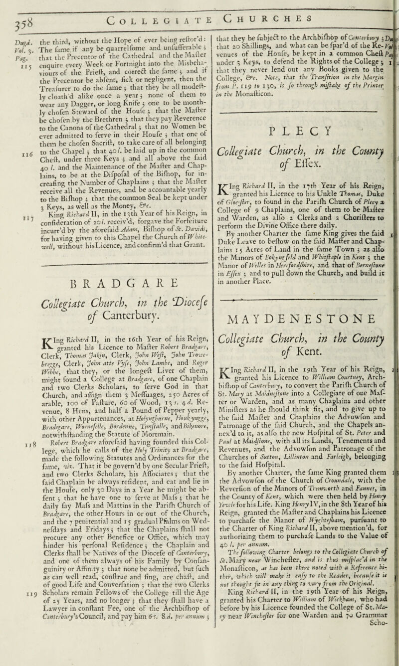 5$ Dugd. Vo l. 3. Pag. 11 5 11 <5 ii 7 Collegiate Churches the third, without the Hope of ever being reftor’d : The fame, if any be quarrelfome and unfufferable 3 that the Precentor of the Cathedral and the Matter enquire every Week or Fortnight into the Misbeha¬ viours of the Prieft, and correft the fame 5 and if the Precentor be abfent, lick or negligent, then the Treafurer to do the fame 5 that they be all modett- ly cloath d alike once a year 3 none of them to wear any Dagger, or long Knife 5 one to be month¬ ly chofen Steward of the Houfe 3 that the Matter be chofen by the Brethren 3 that they pay Reverence to the Canons of the Cathedral3 that no Women be ever admitted to ferve in their Houfe 3 that one ot them be chofen Sacrift, to take care of all belonging to the Chapel 3 that 40/. be laid up in the common Cheft, under three Keys 5 and all above the^ faid 40 /. and the Maintenance of the Matter and Chap¬ lains, to be at the Difpofal of the Bifhop, for in- creafing the Number of Chaplains 3 that the Matter receive all the Revenues, and be accountable yearly to the Bittiop 3 that the common Seal be kept under 3 Keys, as well as the Money, &c. King Richard II, in the 13th Year of his Reign, in confideration of 20/. receiv’d, forgave the Forfeiture incurr’d by the aforefaid Mam, Bittiop of St. Davids, for having given to this Chapel the Church of White- well, without his Licence, and confirm’d that Grant. 118 119 BRADGARE Collegiate Church, in the !Dioceje of Canterbury. King Richard II, in the 16th Year of his Reign, granted his Licence to Matter Robert Bradgare, Clerk, Thomas Jakjn, Clerk, John Weft, John Trowe- bregge, Clerk, John atte Vyft, John Lambe, and Roger Webbe, that they, or the longeft Liver of them, might found a College at Bradgare, of one Chaplain and two Clerks Scholars, to ferve God in that Church, and attign them 3 Mettuages, 250 Acres of arable, 100 of Pafture, do of Wood, 13 s. 4 d. Re¬ venue, 8 Hens, and half a Pound of Pepper yearly, with other Appurtenances, at Holyngbume, Houkynggc, Bradegare, Worneftlle, Bordenne, Tunftalle, znABikenore, notwithttanding the Statute of Mortmain. Robert Bradgare aforefaid having founded this Col¬ lege, which he calls of the Holy Trinity at Bradgare, made the following Statutes and Ordinances for the fame, viz,. That it be govern’d by one Secular Priett, and two Clerks Scholars, his Attociates 3 that the faid Chaplain be always refidenr, and cat and lie in the Houfe, only 30 Days in a Year he might be ab¬ fent 3 that he have one to ferve at Mals 5 that he daily fay Mafs and Mattins in the Parifh Church of Bradgare, the other Hours in or out of the Church, and the 7 penitential and 15 gradualPfelms on Wcd- nefdays and Fridays 5 that the Chaplains fhall not procure any other Benefice or Office, which may hinder his perfonal Refidence 3 the Chaplain and Clerks fhall be Natives of the Diocefe of Canterbury, and one of them always of his Family by Confan- guinity or Affinity 5 that none be admitted, but fuch as can well read, conftrue and fing, are chaft, and of good Life and Converfation ; that the two Clerks Scholars remain Fellows of the College till the Age of 25 Years, and no longer 3 that they fhall have a Lawyer in conflant Fee, one of the Archbifhop of Canterbury’s Council, and pay him 6s, 8 d. per annum 3 that they befubjefl to the Archbifhop of Canterbury jD* that 20 Shillings, and what can be fpar’d of the Re- Vo, venues of the Houfe, be kept in a common Cheft under 3 Keys, to defend the Rights of the College 3 P L E C Y Collegiate Church, in the County of Etfex. KIn* Richard II, in the 17th Year of his Reign, granted his Licence to his Unkle Thomas, Duke of Glocfter, to found in the Parifh Church of Plecy a College of 9 Chaplains, one of them to be Matter and Warden, as alfo 2 Clerks and 2 Chorifters to perform the Divine Office there daily. By another Charter the fame King gives the faid Duke Leave to beftow on the faid Matter and Chap¬ lains 15 Acres of Land in the fame Town 5 as alto the Manors of Bopyngftld and Whitftaple in Kent 5 the Manor of Wiles in Herefordjbire, and that of Bern eftone in FjJ'ex 3 and to pull clown the Church, and build it in another Place. MAYDENESTONE Collegiate Church, in the County of Kent. Kill that they never lend out any Books given to the College, &c. Note, that the Tranfttion in the Margin from I’. 119 to 130, is Jo through miftafe of the Printer • in the Monafticon. Richard II, in the 19th Year of his Reign, granted his Licence to William Courtney, Arch- bifhop of Canterbury, to convert the Parifh Church of Sr. Mary at Maidneftone into a Collegiate of one Mat¬ ter or Warden, and as many Chaplains and other Minitters as he fhould think fit, and to give up to the faid Matter and Chaplains the Advowfon and Patronage of the faid Church, and the Chapels an¬ nex’d to it, as alfo the new Hofpital of St. Peter and Paul at hJlaidftone, with all its Lands, Tenements and Revenues, and the Advowfon and Patronage of the Churches of Sutton, Lillinton and Farleigh, belonging to the faid Hofpital. By another Charter, the fame King granted them the Advowfon of the Church of Croundale, with the Revcrfion of the Manors of Tremworth and Fannes, in the County of Kent, which were then held by Henry Yevcle for his Life. King Henryl\T,\n the 8th Year of his Reign, granted the Matter and Chaplains his Licence to purchafe the Manor of Wyghteftjam, purfuant to the Charter of King Richard U, above mention’d, for authorizing them to purchafe Lands to the Value of 40 /. per annum. The following Charter belongs to the Collegiate Church of St. Mary near Winchefler, and is thus mifplac'd in the Monatticon, as h.u been there noted with a Reference hi¬ ther, which will make it eafy to the Reader, becaufe it if not thought jit in any thing to vary from the Original. King Richard II, in the 19th Year of his Reign, granted his Charter to William of Wickham, who had before by his Licence founded the College of St. Ma¬ ry near jVinchefter for one Warden and 7>o Grammar Scho- n; I