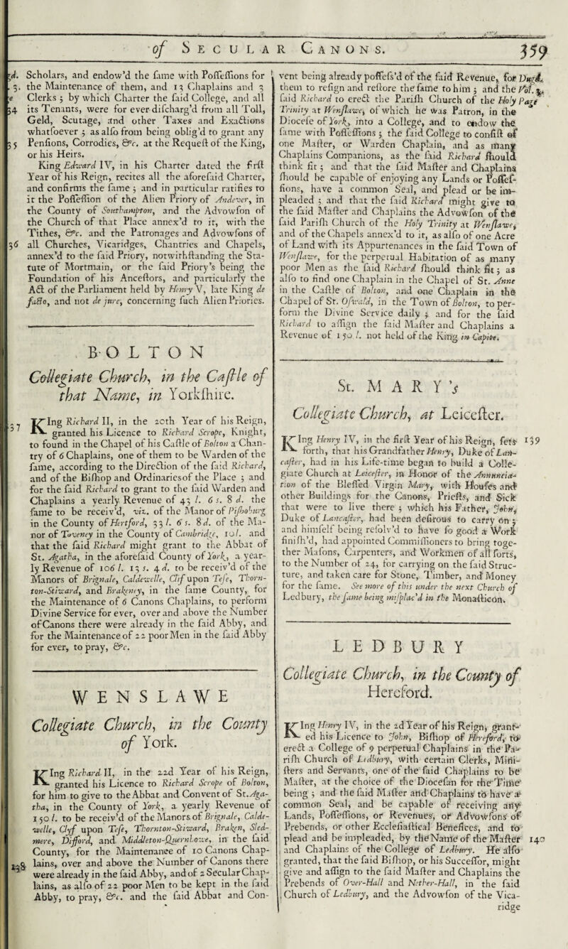 *d. Scholars, and endow’d the Line with Polfelfions for 1 , 3. the Maintenance of them, and 13 Chaplains and 3 ■e Clerks 3 by which Charter the faid College, and all 34 its Tenants, were for ever difcharg’d from all Toll, Geld, Scutage, and other Taxes and Exactions whatfoever 3 as alfo from being oblig’d to grant any 3 5 Penfions, Corrodies, &c. at the Requelt of the King, or his Heirs. King Edward IV, in his Charter dated the firll Year of his Reign, recites all the aforefaid Charter, and confirms the fame 3 and in particular ratifies to it the Poffefiion of the Alien Priory of Andever, in the County of Southampton, and the Advowfon of the Church of that Place annex’d to it, with the Tithes, 6fc. and the Patronages and Advowfons of 36 all Churches, Vicaridges, Chantries and Chapels, annex’d to the Lid Priory, notwithftanding the Sta¬ tute of Mortmain, or the Lid Priory’s being the Foundation of his Anceftors, and particularly the Aft of the Parliament held by Henry V, late King de faflo, and not de jure, concerning fuch Alien Priories. BOLTON Collegiate Church, in the CaJHe of that Name, in Yarkfhire. IT'Ing Richard II, in the 20th Year of his Reign, 5 granted his Licence to Richard Scrape, Knight, to found in the Chapel of his Cafile of Bolton a Chan¬ try of 6 Chaplains, one of them to be Warden of the fame, according to the Direction of the Lid Richard, and of the Bifhop and Ordinaries of the Place 3 and for the Lid Richard to grant to the laid Warden and Chaplains a yearly Revenue of 43 /. 6 s. 8 d. the fame to be receiv’d, viz. of the Manor of Pijhoburg in the County of Hertford, 33/. 6 s. 8 d. of the Ma¬ nor of Toveney in the County ot Cambridge, 10/. and that the Lid Richard might grant to the Abbat of St. Agatha, in the aforefaid County of York.-, a year¬ ly Revenue of 106 l. 13 s. j\.d. to be receiv’d of the Manors of Brignale, Calde-aelle, Gif upon Tefe, Tkorn- ton-Straard, and Brakeney, in the fame County, for the Maintenance of 6 Canons Chaplains, to perform Divine Service for ever, over and above the Number of Canons there were already in the faid Abby, and for the Maintenance of 22 poor Men in the Lid Abby lor ever, to pray, &c. VENSLAWE Collegiate Church, in the County of York. T/Ing Richard. II, in the 2ad Year of his Reign, ■“* granted his Licence to Richard Scrape of Bolton, for him to give to the Abbat and Convent ot St. Aga¬ tha, in the County of York, a yearly Revenue of I 50 /. to be receiv’d of the Manors of Brignale, Calde- vtelle, Clyf upon Tefe, Thornton-Stiviard, Braken, Sled- mere, Dijford, and Middleton-Quernhosve, in the laid County, for the Maintenance of xo Canons Chap- lains, over and above the Number of Canons there were already in the faid Abby, and of 2 Secular Chap¬ lains, as alfo of 22 poor Men to be kept in the faid Abby, to pray, &c. and the laid Abbat and Con- vent being already poflefs’d of the Lid Revenue, for VttgdL them to refign and reftore the fame to him 5 and theftdf.p faid Rickard to ere£l the Parilh Church of the Holy Page Trinity at Wenjlaive, of which he Was Patron, in the D;ocefe of York., into a College, and to etxdow the; fame with Poffefltons 3 the faid College to confift of one Mailer, or Warden Chaplain, and as many Chaplains Companions, as the laid Richard fhould think fit 5 and that the Lid Mailer and Chaplains fhould be capable of enjoying any Lands, or PofTef- fions, have a common Seal, and plead or be im¬ pleaded 3 and that the Lid Richard might give to the Lid Mailer and Chaplains the Advowfon of tb6 Lid Parilh Church of the Holy Trinity at Wenjla-wei and of the Chapels annex’d to it, as alfo of one Acre of Land with its Appurtenances in the Lid Town of JVenJlawe, for the perpetual Habitation of as many poor Men as the Lid Richard Ihould think fit 3 as alfo to find one Chaplain in the Chapel of St. Anne in the C a file or Bolton, and one Chaplain xn th© Chapel of St. Ofvrald, in the Town of Bolton, toper- form the Divine Service daily 3. and for the Lid Richard to alfign the Lid Mailer and Chaplains a Revenue of 1 50 !. not held of the King mCafrn. St. MARY v Collegiate Church, at Leicefter. I<T Ing Henry IV, in the firll Year of his Reign, fets forth, that his Grandfather Henry, Duke of Ai»»- cafter, had in his Life-time began to build a Colle¬ giate Church at Leicefter, in Honor of the Annanda tion of the Blelfed Virgin Mary, with Houfes and- other Buildings for the Canons, Priefts, and Sick that were to live there 3 which his Father, ftohng Duke of Lancajhr, had been defirous to carry on 3 and himfelf being refolv’d to have fo good a Work finifh’d, had appointed Ccmmilfioners to bring toge¬ ther Mafons, Carpenters, and Workmen of all forts', to the Number of 24, for carrying on the Lid Struc¬ ture, and taken care for Stone, Timber, and Money for the fame. See more of this under the next Church of Ledbury, the fame being miff ac'd in the Monallicon. LEDBURY Collegiate Church, in the County of Hereford. King Henry IV, in the 2d Year of his Reign, grant¬ ed his Licence to John, Bilhop of Hereford, to- ere£l a College of 9 perpetual Chaplains in fhb' Pa¬ ri fix Church of Ledbury-, with certain Clerks, Mitii- flers and Servants, one of the Lid Chaplains to be Mailer, at the choice of the DioceLn for th<f Time* being 3 and the Lid Mailer and Chaplains tb have a! common Seal, and be capable of receiving ariy Lands, Polfelfions, or Revenues, of AdVowfons' of Prebends, or other Ecclefialfical Benefices, and to plead and be impleaded, by theNameof the Mailer 140 , and Chaplains of the College of Ledbury. He alfo granted, that the faid Bifhop, or his Succeffor, might give and alfign to the faid Mailer and Chaplains the Prebends of Over-Hall and Nether-Hall, in the Lid .Church of Ledbury, and the Advowfon of the Vica- ridge