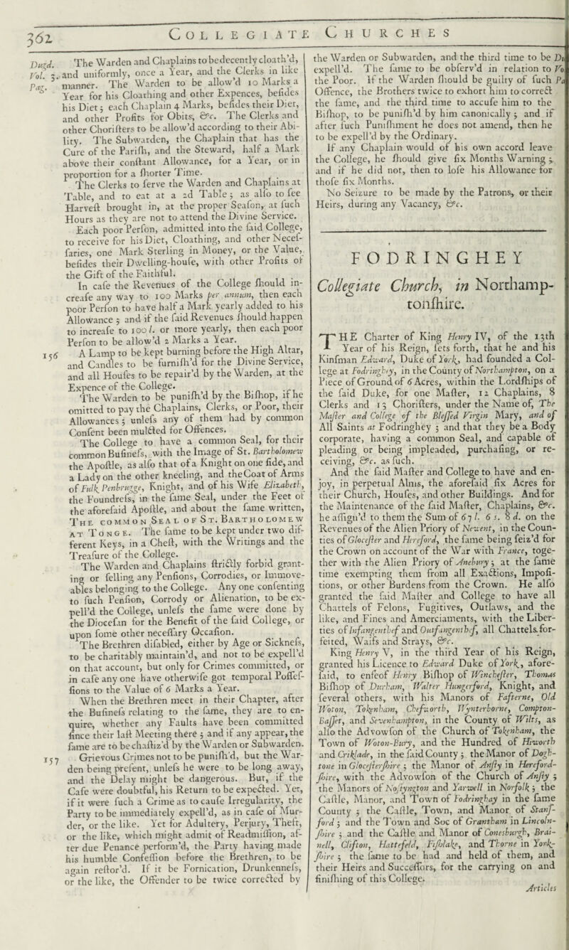 Collegiate Churches 3 62 Dir A. The Warden and Chaplains to bcdecently cloath’d, Vol - and uniformly, once a Year, and the Clerks in like pa ' ’ manner. The Warden to be allow’d io Marks a Year for his Cloathing and other Expences, befides his Diet5 each Chaplain 4 Marks, befides their Diet, and other Profits for Obits, &c. The Clerks and other Chorifters to be allow’d according to their Abi¬ lity. The Subwarden, the Chaplain that has the Cure of the Parifh, and the Steward, half a Mark above their conftant Allowance, for a Year, or in proportion for a Ihorter Time. The Clerks to ferve the Warden and Chaplains at Table, and to eat at a zd Table; as alfo to fee Elarveft brought in, at the proper Seafon, at luch Hours as they are not to attend the Divine Service. Each poor Perfon, admitted into the faid College, to receive for his Diet, Cloathing, and other Necei- faries, one Mark Sterling in Money, or the Value, befides their Dwelling-houfe, with other Profits of the Gift of the Faithful. In cafe the Revenues of the College Ihould m- £££^1*0 way to 100 hlarks jter annum, then each poor Perfon to have half a Mark yearly added to his Allowance ; and if the faid Revenues Jhould happen to increafe to 100 /. or more yearly, then each poor Perfon to be allow’d 2 Marks a Year. 1,5 A Lamp to be kept burning before the High Altar, 5 ancl Candles to be furnilh’d for the Divine Service, and all Houfes to be repair’d by the Warden, at the Expence of the College. The Warden to be punifh d by the Bilhop, it he omitted to pay the Chaplains, Clerks, or Poor, their Allowances 5 unlefs any of them had by common Confent been mulfted for Offences. The College to have a common Seal, for their common Bufinefs, with the Image of St. Bartholomew the Apoftle, as alfo that of a Knight on one fide, and a Lady on the other kneeling, and the Coat of Arms of FulK Penbrugge, Knight, and of his Wife Elizabeth, the Foundrefs, in theYame Seal, under the Feet ot the aforefaid Apoftle, and about the fame written, The co mm o n Sea l o f S t. Bartho lome w at Tonge. The fame to be kept under two dif¬ ferent Keys, in a Cheft, with the Writings and the Treafure ot the College. The Warden and Chaplains ftriftly forbid grant¬ ing or felling any Penfions, Corrodies, or Immove¬ ables belonging to the College. Any one confenting to fuch Penfion, Corrody or Alienation, to be ex- pell’d the College, unlefs the fame were done by the Diocefan for the Benefit of the faid College, or upon fome other neceflary Gccafion. The Brethren difabled, either by Age or Sicknels, to be charitably maintain’d, and not to be expell’d on that account, but only for Crimes committed, or in cafe any one have otherwife got temporal Poffef- fions to the Value of 6 Marks a Year. When the Brethren meet in their Chapter, after the Bufinefs relating to the fame, they are to en¬ quire, whether any Faults have been committed fince their laft Meeting there 5 and if any appear, the fame are to bechaftiz’d by the Warden or Subwarden. 15 7 Grievous Crimes not to be punilh’d, but the War¬ den being prelent, unlefs he were to be long away, and the Delay might be dangerous. But, if the Cafe were doubtful, his Return to be expected. Yet, if it were fuch a Crime as tocaufe Irregularity, the Party to be immediately expell’d, as in cafe of Mur¬ der, or the like. Yet for Adultery, Perjury, Theft, or the like, which might admit of Readmiifion, af¬ ter due Penance perform’d, the Party having made his humble Confeflion before the Brethren, to be awain reftor’d. If it be Fornication, Drunkennefs, or the like, the Offender to be twice corrected by the Warden or Subwarden, and the third time to be Dt expell’d. The fame to be obferv’d in relation to Vo the Poor. If the Warden Ihould be guilty of fuch Pa Offence, the Brothers twice to exhort him to correct the fame, and the third time to accufe him to the Bilhop, to be punilh’d by him canonically j and if after luch Pumfhment he does not amend, then he to be expell’d by the Ordinary. If any Chaplain would of his own accord leave the College, he fhould give fix Months Warning -y and if he did not, then to lofe his Allowance for thofe fix Months. No Seizure to be made by the Patrons, or their Heirs, during any Vacancy, &c. FODRINGHEY Collegiate Churchy in Norchamp- tonfhire. THE Charter of King Henry IV, of the 13th Year of his Reign, lets forth, that he and his Kinfman Edward, Duke of York# had founded a Col¬ lege at Fodringhty, in the County of Northampton, on a Piece of Ground of 6 Acres, within the Lordlhips ot the faid Duke, for one Mailer, 12 Chaplains, 8 Clerks and 13 Chorifters, under the Name of, The bdajler and College of the BleJJed Virgin Mary, and of All Saints at Fodringhey 5 and that they be a Body corporate, having a common Seal, and capable of pleading or being impleaded, purchafing, or re¬ ceiving, &c. as fuch. And the faid Mafter and College to have and en¬ joy, in perpetual Alms, the aforefaid fix Acres for their Church, Houfes, and other Buildings. And for the Maintenance of the faid Mafter, Chaplains, &c. he afligu’d to them the Sum of 611. 6 s. 8 d. on the Revenues ot the Alien Priory of Newent, in the Coun¬ ties of Glocejler and Hertford, the fame being feiz’d for the Crown on account of the War with France, toge¬ ther with the Alien Priory of sfnebury 5 at the fame time exempting them from all Exactions, Impofi- tions, or other Burdens from the Crown. He alfo granted the faid Mafter and College to have all Chattels of Felons, Fugitives, Outlaws, and the like, and Fines and Amerciaments, with the Liber¬ ties of Infangentbef and Outfangenthf, all Chattels, for¬ feited, Waifs and Strays, &c. King Henry V, in the third Year of his Reign, granted his Licence to Edward Duke of York., afore¬ faid, to enfeof Henry Bilhop of Winchejier, Thomas Bifhop of Durham, Walter Hunger ford, Knight, and feveral others, with his Manors of Fafterne, Old Woton, Tokenham, Chef north, Wynterborne, Compton- Bajfer, and Sevenhampton, in the County of Wilts, as alfo the Advowfon of the Church of Tottenham, the Town of Woton-Bury, and the Hundred of Hiworth and Crtklade, in the faid County j the Manor of Dogh- tone in Glocejierjhire 5 the Manor of Anfly in Hereford- fhire, with the Advowfon of the Church of Hnfty ; the Manors of Kojiyngton and Yarwell in Norfolk, the Caftlc, Manor, and Town of Fodringhay in the fame County ; the Caftlc, Town, and Manor of Stanf¬ ord ; and the Town and Soc of Grantham \\\ Lincoln- fjire ; and the Caftle and Manor of Conesburgh, Brai¬ ned, Clifton, Hattefeld, Fifhlake, and Thorne in Yorlg- fj'ire j the lame to be had and held of them, and their Heirs and Succeffors, for the carrying on and finifhing of this College. Articles