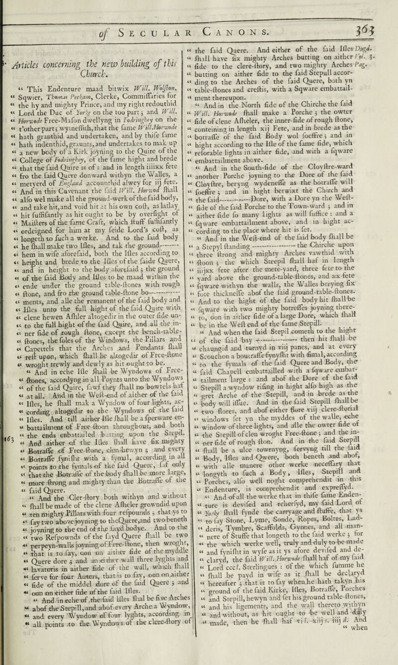 P3 '• Articles concerning the new building of this Church. “ This Endenture maad bitwix Will. Wolfxon, “ Sqwier, Thomas Pecl^am, Clerke, Commiflaries for « the hy and mighty Prince, and my right redouthid « Lord the Due of Yorks on the too part3 and Will. ---- L ' “ Horvxode Free-Mafon dwellyng in Fodringhey on the “ t’other part 3 wytneflith, that the fame Will.Horixode « hath granthid and undertaken, and by thife fame “ hath indenthid, graunts, and undertakes to mak up “ a new body of a Kirk joyning to the Quire of the “ College of Fodringhey, of the lame hight andbrede “ that the laid Quire is of: and in length iiiixx. fete “ fro the faid Quere donward withyn the Walles, a it metyerd of England accounthid alwey for iij fete. “ And in this Cuvenant the faid Will. Horuod {hall « alfo wel make all the ground-werk of the faid body, a and take hit, and void hit at his own coft, as latlay “ hit fuffifantly as hit ought to be by overfight of tt Maifters of the fame Craft, which IfufF fuffiiantly «i ordeigned for him at my feide Lord’s coif, as it longeth to fuch a werke. And. to the faid body <i he ihall make two liles, and talc the ground- <t hem in wife aforefaid, both the Hies according to ct height and brede to the Hies ofthe faide Quere, <t and in height to the body aforefaid 3 the ground “ of the laid Body and Idles to be maad within the tt ende under the ground table-lfones with rough tt ftone, and fro the ground table-ftone bo- tt ments, and alle the remanent of the laid body and «« liles unto the full hight of the faid Quire with <t clene hewen Afhler altogedir in the outer fide un- a to the full hight of t'lae laid Quire, and all the in- <t ner fide of rough ftone, except the bench-table- « ftones, the foies of the Windows, the Pillars and tt Capettels that the Arches .and Pendants iliall tt red upon, which ihall be altogedir ol Free-ftone o wroght trewly and dewly as hit ought to be. “ And in eche Ille iliall be Wyndows of Free- “ ftones, accordyng in all Poynts unto the Wyndows “ of the faid Quire, fiwf -they Ihall no bowtels haf a at -flh And in the Weft-end of aither of the faid a Ifles, he fhall mak a Wyndow of four lights, ac- a cording altogedir to the Wyndows of the faid a ifles. And till aither Ifle ihall be a fperware en- « battaUment of Free ftoon throughout, and botn . “ the ends enbattailed batting upon the Stepil. 5 “ And aither of the Ifles ilidl have fix mighty a Botrafle of Free-ftone, clen-hew.yn 5 and every « Botrafle fynifht with a fymal, according in all “ points ,to the fyrnals of the faid Quere, faf only “ that die Botrafle of the body ihall be more large, « more ftrong and mighty than the Botrafle of the “ faid Quere. it And the der-ftory both withyn and without « Ihall be made of the clene Aflieler growndid upon u ten mighty Pillars with-four refpounds 3 that ys to “ fay two above joyning to tbeQuere,and twobenetb a joyning to the end of the layd bodye. And to the « two Refpownds of the fayd Quere iliall be two *t perpeyn-walls joyning of Free-ftone, then wroght, “ that is to lay, oon on aither fide of the myddle «1 Quere dore 3 and in :eititer wall three lyghts and lavatoris in aither .fide oi tiie wall, which ihM *t ferve for four Auters, that is to fay, oon onruther “ fide of the middel dore of the faid Quere 3 and « oon ion either fide nfthe laid Hies. tt And in echeof,the laid Hies flial he five Arches « abof the .Stepill, and abof every Arche a Wyndow, ■a anfl every Wyndow of four lyghts, according m .** all points jto the. Wyndows of the eicre-ftory of “ the faid Quere. And either of the faid Ifles Dugd. tt {hall have fix mighty Arches butting on aither Pol. 3. “ fide to the clere-ftory, and two mighty Arches Pag. “ butting on aither fide to the faid Stepull accor- “ ding to the Arches of the faid Quere, both yn “ table-ftones and creftis, with a Sqware embattail- “ ment thereupon. “ And in the North fide of the Chirche the faid “ Will. Horvode fhall make a Porche 5 the owter “ fide of dene Aflieler, the inner-fide of rough ftone, “ conteiningin length xij Fete, and in brede as the “ botrafle of the faid Body wol foeffre 3 and in hight according to the Ifle of the fame fide, which ( t .. “ reforable lights in aither fide, and with a fqware “ embattailment above. “ And in the South-fide of the Cloyftre-ward tt another Porche joyning to the Dore of the faid “ Cloyftre, beryng wydenefle as the botrafle will “ foeffre 3 and in hight betwixt the Chirch and «C the faid-—-Dore, with a Dore yn the Weft- “ fide of the faid Porche to the Town-ward 3 and in “ aither fide fo many lights as will fuffice : and a “ fqware embattailment above, and in hight ac- “ cording to the place where hit is fet. « And in the Weft-end of the faid body fhall be “ a Stepyl {landing-the Chirche upon “ three ftrong and mighty Arches vawthid with •ftoon ; the which Steepil fhall haf in length iiijxx fete after the mete-yard, three fete to the tt yard above the ground-table-ftones, and xx fete “ fqware withyn the walls, the Walles berying fix “ fote thicknefle abof the laid ground-table-ftones. “ And to the hight of the faid body hit fhall be “ fqware with two mighty botrefles joyning there- “ to, oon in aither fide of a large Dore, which Iliall “ be in the Weft end of the fame Stepill. “ And when the faid Stepil cometh to the hight tt of the faid bay --- then hit iliall be v chaungid and turnyd in viij panes, and at every a Scouchon a boutraffefynyflit with flmal, according tt 10 the fyrnals of the laid Quere and Body, the' « faid Chapell embattailled with a fqware embat- « tailment large : and abof the Dore of the laid “ Stepill a wyndow riling in hight alfo high as the « oret Arche of the Stepill, and in brede as the tt pody will l-fliie. And in the faid Stepill ihall he « ^wo flores, and abof either flore viij clere-ftorial “ windows fet yn the myddes of the walle, _eche “ window of three lights, and alle the owter fide of “ the Stepill of clen wroght Free-ftone 3 and the in- I tt oer fide of rough fton. And in the faid Stepill “ fhall be a ulce towrnyng, Fervyng till the laid “ Body, Hies and Qwere, both beneth and abof, “ with alle manere other werke -neceflary that tt longyth to fuch a Body, »Ifles, Stepill and “ Porches, alfo well might comprehendit in this “ Endenture, is comprehendit and expreflyd. tt And of all the werke that in thife fame Enden-^ « tlHre is devifed and reherfyd, my faid Lord of « Yorfe fhall fynde the carryage and ftuffe, that ys “ to fay Stone, Lyme, Sonde, Ropes, Boltes, Lad- tt fleriSj Tytnbre, Scaffolds, Gynnes, and all man- “ nere of Stuffe that longeth to the faid werke 3 for tt tpe which werke well, truly and duly to he made tt anfl fyniflat in wyfe as it ys afore deviled and de- tt claryd, the faid Will. Horwode fhall haf of my laid tt Lord ccc/. Sterlingues : of the which fumme he tt fhall be payd in wife as it fhall be deefaryd tt hereafter 3 that is to fiiy when he hath^takyn his <t ground of the faid Kirke, Ifles, Botraffe, Porches tt anfl Stepill, hewyn and fet his ground table-ftones, tt anfl his ligements, and the wall thereto withyn tt anfl without, as hit ought to he well and duly “ made, then he fhall haf vi/. xiij 5. iiij d. And “ when