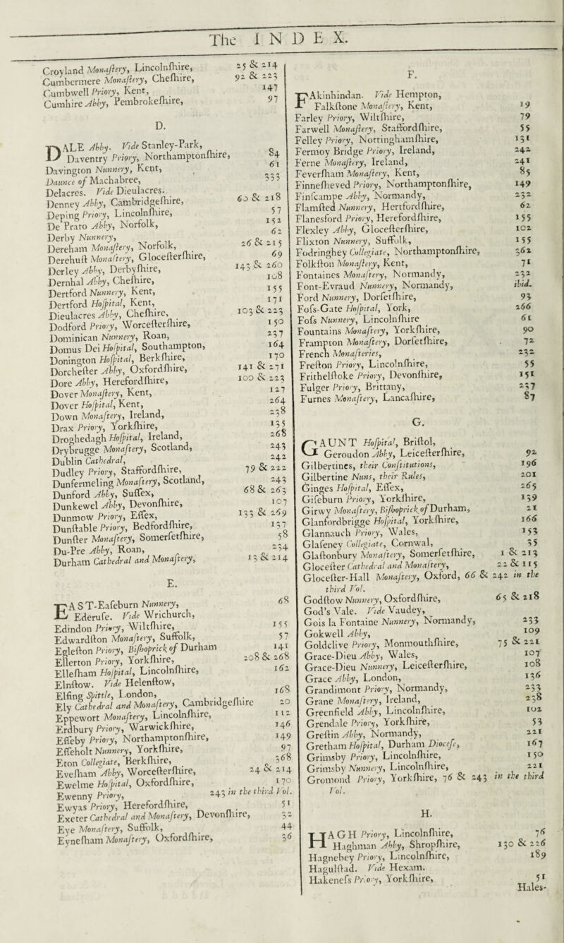 Croyland Mm.,pry, Lincolnftire, Cumbcrmere Monaftery, Chelhire, Cumbwell Priory, Kent, Cumhire Abby, Pembrokeshire, D. 25 & 214 92 Sc 225 147 97 DALE My. Vide Stanley-Park, . Daventry Priory, Northamptonshire, Davington Nunnery, Kent, Daunce oj Machabree, Delacres. Vide Dieulacres. Denney My, Cambridgeshire, Deping Priory, LincolnShire, De Prato My, Norfolk, Derby Nunnery, Dereham Monajlery, Norfolk, _ Derehud Monaftery, GloceSlerdiirc, Dcrley My, Derbyshire, Dernhal My, Chelhire, Dertford Nunnery, Kent, Dertford Hofital, Kent, Dieulacres Abby, Chelhire, Dodford Priory, WorcedcrShire, Dominican Nunnery, Roan, Domus Dei Hofital, Southampton, Donington Hofital, Berkshire, Dorchefter Ably, Oxfordshire, Dore Ably, Herefordlhire, Dover Monajlery, Kent, Dover Hofital, Kent, Down Monaftery, Ireland, Drax Priory, Y orkfhire, Droghedagh Hofital, Ireland, Drybrugge Monaftery, Scotland, Dublin Cathedral, _ Dudley Priory, Staffordshire, Dunfermeling Monaftery, Scotland, Dunford Ably, Suffex, Dunkewel Abby, Devonlhire, Dunmow Priory, Effex, _ Dundable Priory, Bedfordmire, DunSIer Monaftery, Somerfetfhire, Du-Pre Abby, Roan, Durham Cathedral and Monastery, S4 61 333 60 Sc 2x8 57 IS2 62 Sc 215 69 14.3 Sc 260 108 155 *7* 103 Sc 223 150 237 164 17° 141 Sc 271 100 Sc 223 127 264 238 135 268 243 242 79 Sc 222 243 «58 8c 2(53 107 x33 Sc 269 137 58 -34 13 Sc 214 EA S T-Eafeburn Nunnery, Ederufe. Vide Wrichurch, Edindon Privy, Wiltfhire, Edwardfton Monaftery, Suffolk, Eglefton Priory, Bifiopricf of Durham Ellerton Priory, Yorkshire, Ellefham Hofital, Lincolnshire, Elnflow. Vide Helendow, Elling Spittle, London, ., n . Ely Cathedral and Monaftery, Cambridgeshire Eppewort Monaftery, Lincolnshire, Erdbury Priory, Warwickshire, Efleby Priory, Northamptonshire, Effeholt Nunnery, Yorkshire, Eton Collevate, Berkshire, EveSham Abby, WorcefterShire, Ewelme Ho fit at, OxfordSlxire, Ewenny Priory, Ewyas Priory, Herefordshire, Exeter Cathedral and Monaftery, Devonlhire, Eye Monaftery, Suffolk, Eynefham Monaftery, Oxfordshire, 68 155 57 141 .08 Sc 268 162 168 20 112 146 149 91 368 24 Sc 214 i 7° 243 in the third Vol. 51 r> /> 44 F. FAkinhindan. Vide Hempton, Falkllone Monaftery, Kent, Farley Priory, WiltShire, Farwell Monajlery, StaffordSlure, Felley Priory, Nottinghamshire, Fermoy Bridge Priory, Ireland, Feme Monajlery, Ireland, Fevcrlham Monajlery, Kent, FinneSheved Priory, Northamptonlhire, Finfcampe Abby, Normandy, Flamfted Nunnery, Hertford Slure, Flanesford Priory, Herefordlliire, Flexley Ably, GiocefterSliire, Flixton Nunnery, Suffolk, Fodringhey Collegiate, Northamptonlhire, Folklfoti Monajlery, Kent, Fontaines Monaftery, Normandy, Font-Evraud Nunnery, Normandy, Ford Nunnery, Dorfetflnre, Fofs-Gate Hofital, York, Fofs Nunnery, Lincolnshire Fountains Monaftery, Yforkfhire, Frampton Monaftery, DorletShire, French Monafteries, Fred on Priory, Lincolnshire, Frithelftoke Priory, Devonlhire, Fulger Priory, Brittany, Furnes Monaftery, Lancalhire, G. Gaunt mfudi, Bridoi, Geroudon Abby, LeiceSIerfhire, Gilbertines, their Confutations, Gilbertine Nuns, their Rules, Ginges Hofital, Effex, Gifeburn Priory, Yorklhire, Girwy Monaftery, Bi/bopricl^of Durham, Glanfordbrigge Hofital, Yorklhire, Glannauch Priory, Wales, Glafeney Collegiate, Cornwal, Glaftonbury Monaftery, Somer Set Slure, Glocelder Cathedral and Monaftery, GloceSter-Hall Monaftery, Oxford, 66 Sc third Vol. GodStow Nunnery, OxfordSlxire, God’s Vale. Vide Vaudey, Gois la Fontaine Nunnery, Normandy, Gokwell Abby, Goldclive Priory, MonmouthShire, Grace-Dieu Abby, Wales, Grace-Dieu Nunnery, LeicederShire, Grace Ably, London, Grandimont Priory, Normandy, Grane Monaftery, Ireland, Greenfield Ably, Lincolnshire, Grendale Priory, Yorkshire, Gredin Ably, Normandy, Gretham Ho fit a!, Durham Diocefe, Grimsby Priory, Lincolnshire, Grimsby Nunnery, Lincolnshire, Gromond Priory, Yorkshire, 76 Sc 243 Vol. H. HAGH Priory, Lincolnshire, Haghman Abby, Shropshire, Hagnebey Priory, Lincolnshire, Haguldad. Vide Hexam. Hakencfs Priory, Yorklliire, 19 19 55 131 242 241 85 149 232 62 155 IC2 155 362 11 232 ibid. 93 2 66 61 90 12 232 55 *5* 237 S7 92 196 201 265 *39 21 166 153 35 1 Sc 213 22 Sc 115 242 in the 65 Sc 218 233 109 75 SC 221 107 108 I36 233 238 102 53 221 167 150 221 in the third 7<5 130 8c 226 189 5* Hales-