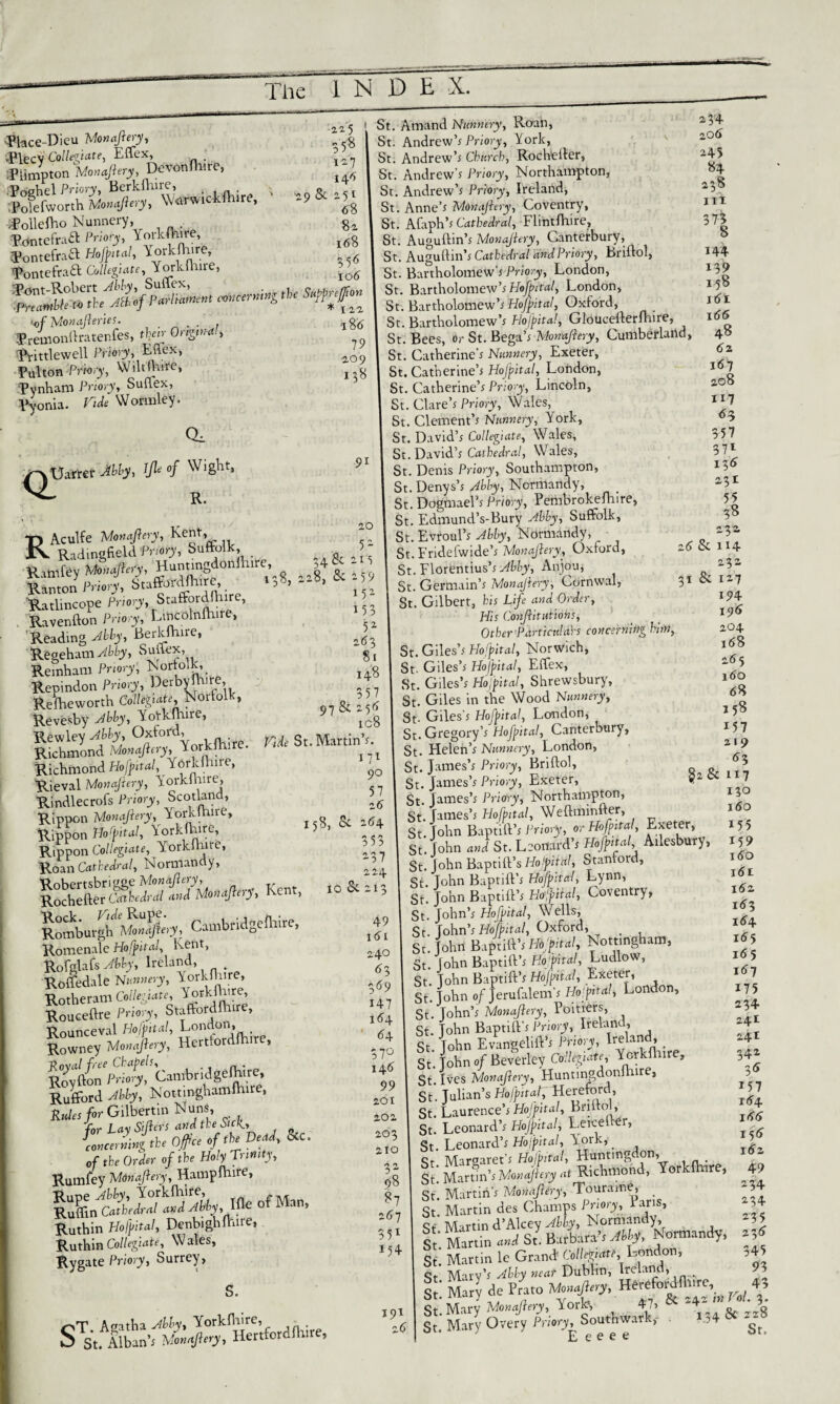 ^bce-Dicu Monajiery, „ 5$ «ollelho Nunnery, 8z Pontefraft Priory, Y°rk^» 168 Pontefraft Hojptal, YorHhire, Pontefraa Collegae, Yorkfture, ”5 •ofMonaJieries. . . , 1g(j ®remonftratenfes, tV Ongiw-rf., Prittlewell JViorjy, Mex, ,acy9 Pulton Pnvry, Wiltfhire, t.8 pynham Priory, Suflex, Pyonia. Tide Wormley. i34 zo<5 245 84 238 Iit 375 144 139 158 161 166 48 62 167 208 117 CL 63 357 <X Uarrer Ably, Jft °f Wight, R. 37l 136 231 55 RAculfe Monajiery, Kent, Rittlfey »*<#>?, Hunnngdonfhtre, »41 - ' Ran,on JW,', Sn««-Afh,re .,8, »«. * ; ' Ratlincope Priory, Staffordftnre, , Ravenfton Pnory, tijjcdlnfture, 'Reading Abby, Berkfture, J Regeham^tPy, Suflex, g, Remham Priory; Norfolk, Repindon Priory, Derbyshire, Reihe worth Norfolk, & ’ 6 Revesby Yotkftnre, 1Gg Rewley °f ordh km;re. ft* St. Martin’s. Richmond Monastery, *orJcinire. t Richmond Hofjital,T orkfhire, Rieval Monajiery, lorkihire, Rindlecrofs Priory, Scotkuid’ .5 Rippon Monajiery, Yorlcmire, - Rippon Hofjital, Yorkfture, 15». * + Rippon Collegiate, Yorklhne, Roan Cathedral, Normandy,  Ken.. .0 fc Cnmbridgelhire, 49 Romenale Hofjital, Kent, q Rofglafs Abby, Ireland, t Rofledale Nunnery, YorkHiire, 3 Rotheram Collegiate, Y°rkft>’fe’ I47 Rouceftre Pnory, Stafford!! , SSWCfisE^ S^^Kmbriagrijjteb **J Ruffbrd No.tmgliamlh.te. 99 Rules for Gilbertm Nuns ,Qi for La\ Sifters and the Sicli, concerning the Off ce of the Dead, 8tC. ^3 of the Order of the Holy Trinity, - 2 Rumfey Mdnafiery, Hamplhire, a- & «t-«“• Ruthin Hofjital, Denbighfhire, J Ruthin Collegiate, Wales, ” Rygate Priory, Surrey, 38 — 3 i 2(5 Sc 114 232 31 Si 127 194 196 204 188 2(5 5 160 68 r>T Agatha JW, Yorkfture, S s.. Alban'. mY/M'. Her.fordfh.re, St. Amand Nunnery, Roan, St. Andrew’s Priory, York, St. Andrew’s Church, Rocheller, St. Andrew’s Priory, Northampton, St. Andrew’s Priory, Ireland, St. Anne’s Monajiery, Coventry, St. Afaph’s Cathedral, Flintfhire, St. Auguftin’s Monajiery, Canterbury, St. Auguftin’s Cathedral and Priory, briftol, St. Bartholomew’s Priory, London, St. Bartholomew’s Hojffral, London, St. Bartholomew’s Hoftital, Oxford, St. Bartholomew’s Hoff it a!, GloUcefterfhire, St. Bees, or St. Bega’s Monajiery, Cumberland, St. Catherine’s Nunnery, Exeter, St. Catherine’s Hoff it a!, London, St. Catherine’s Priory, Lincoln, St. Clare’s Priory, Wales, St. Clement’s Nunnery, York, St. David’s Collegiate, Wales, St. David’s Cathedral, Wales, St. Denis Priory, Southampton, St. Denys’s Ably, Normandy, St. Dogmael’s Priory, Pembrokefhire, St. Edmund’s-Bury Abby, Suffolk, St. Evroul’s Ably, Normandy, St. Fridefwide’s Monajiery, Oxford, St. Florentius’s Yfciy, Anjou, St. Germain’s Monajiery, Cornwal, St. Gilbert, his Life and Order, His Conjiitutiohs, Other Partiadah concerning hitn St. Giles’s Hofpital, Norwich, St- Giles’s Hoffital, Effex, St. Giles’s Hoffital, Shrewsbury, St. Giles in the Wood Nunnery, St- Giles’s Hoff it al, London, St. Gregory’s Hofpital, Canterbury, St. Flelen’s Nunnery, London, St. James’s Priory, Briftol, St. James’s Priory, Exeter, St James’s Priory, Northampton, St James’s Hofbital, Weftminfter, St.John Baptift’s Priory, orHojjnta, Exeter, St. John and St. Leonard’s Hofjntal, Ailesbury, St. John Baptift’s Hojjntal, Staniord, St. John Baptift’s Hoffltal, Lynn, St. John Baptift’s Hofital, Coventry, St. John’s Hoff it al, Wells, St. John’s Hofbital, Oxford, _ St.John Baptift’s Hospital, Nottingham, St. John Baptift’s Hojital, Ludlow, St. John Baptift’s Hoff it al, Exeter, St.John of Jerufalem’s Hofital, London, St. John’s Monajiery, Poitiers, St. John Baptift’s Priory, Ireland, St. John Evangelift’s Priory, Ireland, St. John of Beverley Collegiate, York!! 1 , St Ives Monajiery, Huntingdonirure, St'. Julian’s Hofntal, Hereford, St. Laurence’s Hof Jit al, Briftol, St. Leonard’s Hofjital, Leheher, St. Leonard’s Hoff it at, York, ll; HiShd, Vorkfhire, St. Martin’s Monajiery, Touraine, _ St. Martin des Champs Priory, 1 ans, St Martin d’Alcey Ably, Normandy, St'. Martin mi St. Barbara’s Mf, NWandy. St. Martin le Grand Coll&att, London, St Mary’s Ably near Dublin, Ireland, _ S’ Mary do Prato Mo,,aJl,ry, HWcfordtorf, St* Mary Monajiery, VorH .*>*'**£& St. Mary Overy Priory, Southwark, . E e e e e 158 157 * 219 63 , & 117 130 160 155 15? i<5o l<5t i6z 183 184 155 i65 i(5? 175 2 34 241 241 342 3S 157 t<5 4 i<5<5 191 z6 15(5 182 49 234 234 235 345 93 43