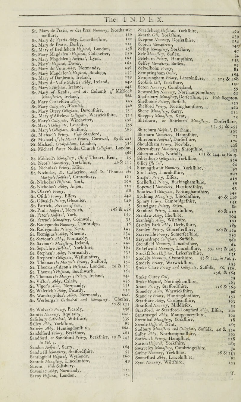 St. Mary de Pratis, or des Pres Nunnery, Northamp¬ ton fhire. St. Mary de Pratis AlJy, Leicefterfhire, *5° St. Mary de Pratis, Derby, St. Mary of Bethlehem Hofpital, London, 15° St. Mary Magdalen's Hofpital, Colchefter, 15 9 St. Mary Magdalen's Hojpital, Lynn, 161 St. Mary’; Hojpital, Dover, 162 St. Mary de 'Voto Ably, Normandy, *3* St. Mary Magdalen’s Hofpital, Boulogn, ' 237 St. Mary of Dunbroth, Ireland, -39 St. Mary de Valle Salutis Ably, Ireland, 240 St. Mary’; Hofpital, Ireland, *4* St. Mary of Kenlis, and St. Columb of Miftiock Monajleries, Ireland, ibid. St. Mary Corkefden Ably, 24 5 St. Mary Collegiate, tVaraicki 34^ St. Mary Otery Collegiate, Devonfhire, 3 51 St. Mary o/Alteleye Collegiate, Warwickfhire, 355 St. Mary’* Collegiate, Winchefter, 3 5^ St.Mary’; Collegiate, Leicefter, 3 59 St. Mary’; Collegiate, Stafford, 369 St. Michael’; Priory. Vtde Stanford, St. Michael of the Mount Priory, Cornwal, 6j & 22.1 St. Michael, Crooked-lane, London, 3 56 St. Michael Pater Nofter Church Collegiate, London, 3 66 St. Mildred’; Monajlery, bjle of Thanet, Kent, 19 St. Neot’; Monajlery, Yorkshire, 40 &. 217 St. Nicholas’; Priory, Effex, 44 St. Nicholas, St. Catherine, and St. Thomas the Martyr's Ho [pit al, Canterbury, 167 St. Nicholas’; Hofpital, York, 169 St. Nicholas’; Ably, Anjou, 235 St. Olave’; Priory, <*8 St. Ofith’; Priory, Effex, *4° St. Ofwald; Priory, Glocefter, 129 St. Patrick, Account of km, 3 St. Paul; Hofpjtal, Norwich, ' i^8 & 258 St. Peter’s Hofpital, York, 159 St. Petroc’; Monajlery, Cornwal, 31 St. Radegundis Nunnery, Cambridge, 58 St. Radegundis Priory, Kent, 145 St. Remigius’; Abby, Rheims, 234 St. Saviour’; Abby, Normandy, 235 St. Saviour’; Monajlery, Ireland, • 240 St. Sepulchre Hofpital, Yorkfliire, 162 St. Stephen’; Abby, Normandy, 231 St. Stephen’; Collegiate, Weftminfter, 3 51 St. Thomas the Martyr's Priory, Stafford, 150 St. Thomas of Aeon’s Hofpital, London, 16 Si 171 St. Thomas’;Hofpital, Southwark, 164. St. Thomas the Martyr's Priory, Ireland, 241 St. Victor’; Ably, Calais, 235 St. Vigor’s Abby, Normandy, 231 St. Walerick’; Abby, Picardy, 235 St. Wandragifilus’; Abby, Normandy, ^ ibid. St. Werburea’; Cathedral and Monajlery, Chefler, 30. Si 115 St.Wulvar’; Priory, Picardy,. 236 Saintes Nunnery, Aquitain, ibid. Salisbury Cathedral, Wiltlhire, 339 Salley Abby, Yorkfliire, 99 Saltrey Ably, Huntingdonfhire, ibid. Sandelford Priory, Berklhire, 161 Sandford, or Sandiford Priory, Berkshire, 59 & 243 in Hoi. 3. Sandon Hofpital, Surry, _ ie>4 Sand well Monajlery, Staffordfliire, 57 Santingfeld Hofpital, Wytfonde, 160 Santoft Monajlery, Lincolnshire, 49 Surum Hide Salisbury. Savaniac Abby, Normandy, 234 Savoy Hofpital, London, * 71 Scardeburg Hofpital, Yorkfliire, Scarth Cell, Yorkfliire, Scepton Nunnery, Dorfetfhire, Scotch Monajlenes, Selby Monajlery, Yorkfliire, Sele Monajlery, Suffex, Seleburn Priory, Hampfhire, Selfey Monajlery, Suffex, Selvefholm Priory, Sempringham Order, Sempringham Priory, Lincolnfhire, Seokirk Cell, YTrkftiire, Seton Nunnery, Cumberland, Sewardflcy Nunnery, Northamptonfhire, 160 139 1 !4 243' 47 74 153 *5 81 194 zo5 & 268 130 59 61 Shaftsbury Monajlery, Dorfetfhire, 3 1. Hide Scepton. Shelbrede Priory, Suffolk, Shelford Priory, Nottinghamfhire, , ~6o Shene Monajlery, Surry, j 1 2 Sheppey Monajlery, Kent, 2 ^ Sherburn, or Shirburn A>onaflery, Dorfetfhire, Shireburn Hofpital, Durham, Shirburn Monajlery, Hampfhire, • -- Shireburn Hofpital, Dorfetfhire, x Shouldham Priory, Norfolk, . 20g Shrewsbury Monajlery, Shropfliire, 4.7 Siberton Abby, Norfolk, 101 & 244, in Hoi 3. Siberthorp Collegiate, Yorkfliire, Silley Ijle Cell, ^4 SinningthvvaitNunnery, Yorkfliire, 97 Sixil Ably, Lincolnfhire, 2Q7 Snape’; Priory, Effex, 2ly Snellefhal Priory, Buckinghamfliire, 59 Sopewell Monajlery, Hertfordfliire, 4- Southwell Collegiate, Nottinghamfhire, 545 Spalding Monajlery, Lincolnfhire, 40 & z 16 Spiney Priory, Cambridgefhirc, jjj Staneigate Priory, Effex, gQ Stanford Priory, Lincolnfhire, 60 Sc 217 Stanlaw Ably, Chefhire, 1Q4 Stanleigh Abby, Wiltfhire, JOI Stanley Vark Ably, Derby fhire, jgp Stanley Priory, Glocefterfhire, 280 & z6z Staverdale Priory, Somerfetfhire, 1 j0 Staynedrope Collegiate, Suffolk, -<5-4 Sremfield Nunnery, Lincolnfhire, Stikefwold Nunnery, Lincolnfhire, 59, 207 Sc 283 Stockfaflon Hojpital, Leicefterfhire, 171 Stodely Nunnery, Oxfordfhire, 59 & 242, in Hoi. 3. Stodely Priory, Warwickfhire, 135 Stoke Clare Priory and Collegiate, Suffolk, 66, \ 16, 256, & 354 Stoke Curcy Cell, 7 5 Stoke Hofpital, Nottinghamfhire, 265 Stone Priory, Staffordfliire, 131? & 289 Stoneley Abby, Warwickfhire, 96 Stoneley Priory, Huntingdonfliire, 151 Stratflure Abby, Cardiganfhire, 103 Stratford Nunnery, Middlcfex, 55 Stratford, or Stratford-Longford Abby, Effex, 102 Stratmargel Abby, Montgomeryfliire, 104 Strenfhal Monajlery, Yorkfliire, 18 Strode Hofpital, Kent, 163 Sudbury Monajlery and Collegiate, Suffolk, 46 Se. 354 Sulby Abby, Northamptonfhire, 190 Suthwick Priory, Hampfhire, 158 Sutton Hofpital, Yrorkfliire, 163 Swavefey Monajlery, Cambridgefhire. 72 Swine Nunnery, Yorkfhire, 98 Sc 117 Swineflied Abby, Lincolnfliire, 92 Syon Nunnery, Wiltfhire, 15 5 T.