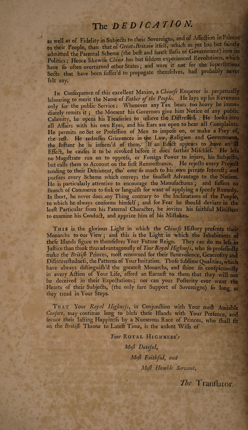 The DEDICATION, as well as of Fidelity in Subjects to their Sovereigns, and of Affection in Princes to their People, than that of Great-Britain itfelf, which as yet has but faintly admitted the Parental Scheme (the beft and fureft Bafis of Government) into its Politics : Hence likewife China has but feldom experienced Revolutions, which have Ib often overturned other Statesj and were it not for t e uP^r itious Seârs that have been Buffer’d to propagate themfelves, had probably never felt any. In Confequence of this excellent Maxim, a Chinefe Emperor is perpetually labouring to merit the Name of Father of the People. He lays up his Revenues only for the public Service : Whenever any Tax bears too heavy he imme¬ diately remits it ; the Moment his Governors give him Notice of any public Calamity, he opens his Treafuries to relieve the Diftrefîèd. He looks into all Affairs with his own Eyes, and his Ears are open to hear all Complaints. He permits no Set or Profeffion of Men to impofe on, or make a Prey of, the reft. He redreffes Grievances in the Law, Religion and Government, the Inftant he is inform’d of them. If an Edict appears to have an ill Effefit, he caufes it to be revoked before it does farther jMifchief. He lets no Magiftrate run on to opprefs, or Foreign Power to injure, his Subjects, but calls them to Account on the firft Remonftrance. He rejeâs every Projeét tending to their Detriment, tho’ ever fo much to his own private Intereft; and purfues every Scheme which conveys the fmalleft Advantage to the Nation. He is particularly attentive to encourage the Manufactures j and fuffers no Branch of Commerce to fink or languifh for want of applying a Ipeedy Remedy. In fhort, he never does any Thing contrary to the Inclinations of the People, to which he always conforms himlelf ; and for Fear he ftiould deviate in the lead Particular from his Paternal CharaCter, he invites his faithful Minifters to examine his ConduCi, and apprize him of his Midakes. r ' • • ~ ~ - v- . : . . \* . . X. . This is the glorious Light in which the Chinefe Hidory prefents their Monarchs to our View ; and this is the Light in which the Inhabitants of thefe Iflands figure to themfelves Your Future Reign. They can do no lefs in Juftice than think thusadvantageoufiy of Tour Royal Highnefs, who lb profefledly make the Britifh Princes, molt renowned for their Benevolence, Generofity and Difinteredednefs, the Patterns of Your Imitation. Thofe fublime Qualities, which have always didinguiflfd the greateft Monarchs, and fhine ib conlpicuoufly in every ACHon of Your Life, afford an Earned to them that they will not be deceived in their Expectations ; nor can your Poderity ever want the Hearts of their SubjeCts, (the only fure Support of Sovereigns) Ib long as they tread in Your Steps. That Your Royal High tiffs, in Conjunction with Your mod Amiable Confort, may continue long to blels thele Iflands with Your Prefence, and fecure their lading Happmefs by a Numerous Race of Princes, who Ihall fit on the Britiftj Throne to Lated Time, is the ardent Wifti of Tour Royal Highness’/ Mofl Dutiful, V s. Mofl Faithfuly and Mo ft Humble Servant y The Translator.