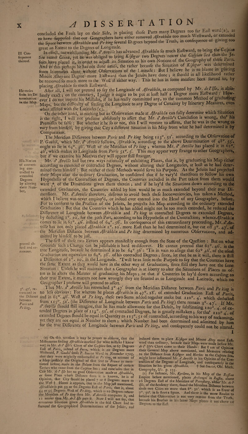 A dissertation P ^ as concluded the fault- lay on their Side, in placing thofe Parts many Durées too&rEaft 'Tfit-nded to have fuppofed that our Geographers have TriZtZ! of giving'too III Con- fequence thereof. He varies termination ia the Map lia VC ltlypvivu iiicti, uui **** ’ ~ - / ^ . . ç the Space between Aftrakhan and Pe king feveral Degrees beyond the Tiuth, in con equence great an Extent to the Degrees of Longitude. _ A , „ , . „ .1 r*r*;„*, In effect, notwithftandiiig Mr. d’Anville, has advanced Aftrakhan fo much Eastward, to bring the fp t Sea nearer China, yet he was obliged to bring Kdjhgar two Degrees nearer ne afpian sea a i J fuits have placed it, in order to adjuft its Situation to his own Notions of the Geography of thole .aits. And in this perhaps he has not done amifs, the rather becaufe the Situation of Kijhgar was determined from Itineraries alone without Obiervations of the Latitude: But I believe he 1S to rlan?.? in P ac|nt> Mount Allay one Degree more Eaftward than the Jefuirs have done ; it ffiould iri all likelihood rather be removed fo much more to the Weft if either way. This he has in lome meafure been forced to, by placing Aftrakhan fo much Eaftward. ' . ,r After all, I. will not pretend to fay the Longitude of Aftrakhan, as computed by Mr. del Ijle, is ablo- frotn his De- lutely exa<ft ; on the contrary, I judge it ought to be put at leaft half a Degree more Eaftward : How- ever I do not impute his Miftake, if he has really committed any, to the common Method of graduating^ Maps, but the difficulty of fettling the Longitude to any Degree of Certainty by Itinerary Mealures, even when affifted with the Latitudes (c). . . On the other hand, as nothing but an Obfervation made at Aftrakhan can fully determine which Situation is the right, I will not prefume abfolutely to affert that Mr. d’Anville’s Conclufion is wrong, tho* his Premiftes be falfe : But whether it be lo or not, this I will venture to affirm, that he was in the wrong to vary from himfelf, by giving that City a different Situation in his Map from what he had determined it by Computation. - ^ .. The Meridian Difference between Paris and Pe king being 113°. 51k according to the Obfervation of P. Gaubil, which Mr. d’ Anville follows, Aftrakhan, according to the above Determination o’f 48p. 55'. ought to lie in 64°. 56'. Weft of the Meridian of Pe king ; whereas Mr. d’ Anville has placed it in 62°. 46', which makes its Longitude from Paris 510. f. This may appear very ftrange toother Geographers, but if we examine his Motives they will appear ftill ftranger. Mr. d’ Anville had but two ways rationally of exhibiting Places, that is, by graduating his Map either according to extended or contracted Degrees, without altering their Longitudes, at leaft as he had deter¬ mined them himfelf : But neither of thofe Methods would ferve his Purpole. As the Jefuits had projected their Maps after the ordinary Graduation, he confidered that if he vary’d therefrom to follow his own Hypotheffs of the Contraction of Degrees, the Countries included in the Part taken from them would want of the Dimenffons given them therein ; and if he lay’d the Situations down according to the extended Graduation, the Countries added by him would be as much extended beyond their true Di- menfions. Mr. d’Anville therefore, deffrous to avoid both thefe Inconveniencies, has taken a Method, which I believe v/as never employ’d, or indeed ever entered into the Head of any Geographer, before., For to conform to the Practice of the Jefuits, he projects his Map according to the ordinary extended Graduation : But that the Countries which he has added might not be too much extended, he reduced the Difference of Longitude between Aftrakhan and Peking in contracted Degrees to extended Degrees, by deducting 2°. 10. for the 30th Part, according to his Hypotheffs of the Contraction; whenceAftrakhan comes to lie in 62°. 46'. inftead of 64°. 56'. In confequence of this extraordinary proceeding, Mr. d’An¬ ville has not only placed Aftrakhan 20. 10'. more Eaft than he had determined it, but cut off 30. 47'. of the Meridian Diftance between Aftrakhan and Pe king determined by numerous Obfervations, and ad¬ mitted by himfelf to be juft. Thefirft of thefe two Errors appears manifeftly enough from the State of the Queftion : But on what Grounds fuch a Change can be juftiftable is hard to difeover. He cannot pretend that 62°. 46'. is the true Longitude, becaule he determined it to be 64° 56': ’Tis in vain to allege that 62° 46'. of the ufbal Graduation are equivalent to 64°. 56'. of his contracted Degrees ; fince, let that be as it will, there is ftill a Difference of 2 0. 10’. in the Longitude. ’Twill be as little to the Purpole to fay that the Countries have the fame Extent as they would have in the other way of Graduation, fince ftill they have not the fame Situation : Unlefshe will maintain that a Geographer is at liberty to alter the Situations of Places as of¬ ten as he alters the Manner of graduating his Maps ; or that if Countries be lay’d down according to their true Extent, it matters not how wrongly they are fftuated as to Longitude and Latitude, which no Geographer I prelume will pretend to affert. That Mr. d’ Anville has retrenched 30 47' from the Meridian Diftance between Paris and Pe king is no lefs obvious : For whereas he places Aftrakhan in 470. 18'. of extended Graduation Eaft of Paris and in 62°. 46'. Weftof Pe king, thefe two Sums added together make but no0. 4. which deducted His Notion of convert¬ ing con- O tradted to extended Degrees by altering their Num¬ ber, proved ab- furd and er¬ roneous. 30. 47’. re- trencneJ in the Diftance between Paris and Pe king. from ii 3 51'. (the Difference of Longitude between Paris and Pe king) there remain 30. 47'. if Mr d’Anville fliould ftill imagine, that he has made allowance for that DefeCt, by fubftituting no0.*4'. of ex¬ tended Degrees in place of 113 °. 51'. of contracted Degrees, he is greatly miftaken ; for tho* no0 4 of extended Degrees ffiould be equal in Quantity to 1130. 51 of contracted, according to his way of reckoning yet they are not equal in Number to them ; which Number had been determined and admitted by him for the true Difference of Longitude between Paris and Pe king, and coniequently could not be altered I (b) Gn this, occafton it may be proper to obferve, that the Miflionaries finding Ajîrakhân marked (by what miftake I know not) in Mr. de /’ Ijle s Chart of the Cafpian Sea, at 67 Degrees kait of Paris, inftead of Ferro, which is 20 Degrees more Wdtward, P. Gaubil fends P. Souciet Word in November 1723, that they were mightily einbarrafled at Pe king, on account of a Map (pofhbiy the Original of that fent to France as men¬ tioned before) made in the Palace from the Report of certain Tartars who came from the Cafpian Sea ; and concludes that in Cafe Mr. del Ijle has no good Obfervation made at Aftrakhan or forne Place whofe Diftance from it is known, he is of Opinion, that City fhould be placed 7 or 3 Degrees more to the Weft f Hence it appears, that in the Map juft mentioned Aftrakhan is put 59 or 60 Degrees Eaft of Paris, that is, about 54 or 55 Degrees Weft of Pe king, which is to Degrees nearer the Meridian of Pe king than Mr. d'Anville computes it and 12 nearer than Mr. de j Ijle puts it. Now I will not fay’ that erroneous Situation given Ajîrakhân in the faid Chart had in¬ fluenced the Geographical Determinations of the Jefuits, and induced them to place Kdjhgar and Mount Alt ay more Eaft. ward than ordinary, becaufe their Maps were made before Mr. de P Ijle’s Chart came to their Hands : But I am of Opinion their General Map above mentioned, and Memoirs relatino- to the Diftance from Kdjhgar and Harkas to the Cafpian Sea* might have influenced Mr. d’Anville in his Opinion of the Con¬ traction of the Degrees of Longitude, and confequently in the Situation he has given Ajîrakhân. f See Souciet, Obf Math Geography, &c. p. 135. (c) For Inftance, Mr. Kyrilcnv, in his Map of the Ruffian Empire before mentioned, places Archangel in Rujjia, above 16 Degrees Eaft of the Meridian of Peterjburg, altho’ Mr del* Ijle, of the Academy there, found the Meridian Diftance between thofe two Cities no more than 8°. 30'. which is an Error of 70. 30'. info fhorta Space. And there is the more Reafon to believe that Obfervation is not very remote from the Truth becaufe his Brother in his latter Maps places it not above 10 Degrees to the Eaft.